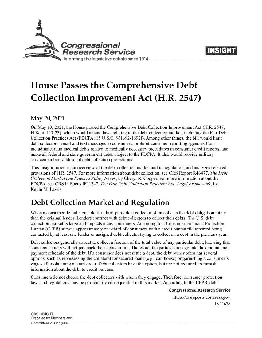 handle is hein.crs/govedjt0001 and id is 1 raw text is: Congressional
~.Research Service
nf rming the legistive debate snce 114
House Passes the Comprehensive Debt
Collection Improvement Act (H.R. 2547)
May 20, 2021
On May 13, 2021, the House passed the Comprehensive Debt Collection Improvement Act (H.R. 2547;
H.Rept. 117-23), which would amend laws relating to the debt collection market, including the Fair Debt
Collection Practices Act (FDCPA; 15 U.S.C. §@1692-1692f). Among other things, the bill would limit
debt collectors' email and text messages to consumers; prohibit consumer reporting agencies from
including certain medical debts related to medically necessary procedures in consumer credit reports; and
make all federal and state government debts subject to the FDCPA. It also would provide military
servicemembers additional debt collection protections.
This Insight provides an overview of the debt collection market and its regulation, and analyzes selected
provisions of H.R. 2547. For more information about debt collection, see CRS Report R46477, The Debt
Collection Market and Selected Policy Issues, by Cheryl R. Cooper. For more information about the
FDCPA, see CRS In Focus IF 11247, The Fair Debt Collection Practices Act: Legal Framework, by
Kevin M. Lewis.
Debt Collection Market and Regulation
When a consumer defaults on a debt, a third-party debt collector often collects the debt obligation rather
than the original lender. Lenders contract with debt collectors to collect their debts. The U.S. debt
collection market is large and impacts many consumers. According to a Consumer Financial Protection
Bureau (CFPB) survey, approximately one-third of consumers with a credit bureau file reported being
contacted by at least one lender or assigned debt collector trying to collect on a debt in the previous year.
Debt collectors generally expect to collect a fraction of the total value of any particular debt, knowing that
some consumers will not pay back their debts in full. Therefore, the parties can negotiate the amount and
payment schedule of the debt. If a consumer does not settle a debt, the debt owner often has several
options, such as repossessing the collateral for secured loans (e.g., car, house) or garnishing a consumer's
wages after obtaining a court order. Debt collectors have the option, but are not required, to furnish
information about the debt to credit bureaus.
Consumers do not choose the debt collectors with whom they engage. Therefore, consumer protection
laws and regulations may be particularly consequential in this market. According to the CFPB, debt
Congressional Research Service
https://crsreports.congress.gov
IN11678
CRS INSIGHT
Prepared for Members and
Committees of Congress


