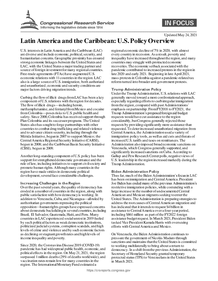 handle is hein.crs/govedkk0001 and id is 1 raw text is: C $$ I Seseanh Sen,
In~j the A~jk~l4 ~ sut.~ 1914

Updated May 24, 2021

Latin America and the Caribbean: U.S. Policy Overview

U.S. interests in Latin America and the Caribbean (LAC)
are diverse and include economic, political, security, and
humanitarian concerns. Geographic proximity has ensured
strong economic linkages between the United States and
LAC, with the United States a major trading partner and
source of foreign investmentfor many regional countries.
Free-trade agreements (FTAs)have augmented U.S.
economic relations with 11 countries in the region. LAC
also is a large source of U.S. immigration, both authorized
and unauthorized; economic and security conditions are
major factors driving migration trends.
Curbing the flow of illicit drugs fromLAC has been a key
component of U.S. relations with theregion for decades.
The flow of illicit drugs-including heroin,
methamphetamine, and fentanylfromMexico and cocaine
from Colombia-poses risks to U.S. public health and
safety. Since 2000, Colombia has received support through
Plan Colombia and its successor programs. The United
States alsohas soughtto forge partnerships with other
countries to combat drug trafficking and relatedviolence
and to advance citizen security, including through the
Mdrida Initiative, begun in 2007 to support Mexico; the
Central America Regional Security Initiative (CARSI),
begun in 2008; and the Caribbean Basin Security Initiative
(CBSI), begun in 2009.
Another long-standing component of U.S. policy has been
support for strengthened democratic governance and the
rule of law, including initiatives to support civil society and
promote human rights. Although many countries in the
region have made strides in democratic political
development, several face considerable challenges.
Increasing Challenges in the Region
Over the past several years, the quality of democracy has
eroded in a number of countries in the region, along with
public s atisfaction with how democracy is working. In
addition to Venezuela, Cuba, and Nicaragua-allruled by
authoritarian governments repressing the political
opposition-humanrights groups have expressed concerns
about democratic backsliding in several countries, including
Brazil, El Salvador, Guatemala, Haiti, and Peru. Many
countries in LAC experienced social unrest in 2019 fueled
by such politicalfactors as weakdemocratic institutions,
politicized judicial systems, corruption scandals, andhigh
levels of crime and violence and by such economic factors
as declining or stagnant growth rates andhighlevels of
income inequality and poverty.
Since 2020, the Coronavirus Dis ease 2019 (COVID-19)
pandemic has had widespread public health, economic, and
politicaleffects in the region. On May21,2021, the region
surpassed 1 million deaths (29% of deaths worldwide), and
vaccination rates remain low for many countries in the
region. The International Monetary Fund estimated a

regional economic decline of 7% in 2020, with almost
every country in reces sion. As a result, poverty and
inequality have increased throughout the region, and many
countries may struggle with protracted economic
recoveries. The economic setback associated with the
pandemic contributed to increased protests in the regionin
late 2020 and early 2021. Beginning in late April2021,
mass protests in Colombia against a pandemic-related tax
reform turned into broader anti-government protests.
Trump Administration Policy
Under the Trump Administration, U.S. relations with LAC
generally moved toward a more confrontational approach,
especially regarding efforts to curb irregular immigration
from the region, compared with past Administrations'
emphasis onpartnership. FromFY2018 to FY2021, the
Trump Administration's proposed foreign aid budget
requests would have cut assistance to the region
considerably, but Congress generally rejected those
requests by providing significantly more assistance than
requested. To deter increased unauthorized migration from
Central America, the Adminis tration us ed a variety of
immigration policy tools, as well as aid cuts and threats of
increased U.S. tariffs and taxes on remittances. The
Administration also imposed broad economic sanctions on
Venezuela, which Congress generally supported, and
significantly increased sanctions on Cuba. According to
Gallup and Pew Research Centerpolls, negativeviews of
U.S. leadership in the region increased markedly during the
Trump Administration.
Biden Adm inistration Policy
Thus far, much of the Biden Administration's focus in LAC
has been on immigration and Central America. President
Joe Biden has ended many ofthe previous Administration's
restrictive immigration policies, while contending with a
large increase in the number of undocumented Central
American and Mexican migrants seeking to enter the
United States. The Administration is preparing strategies to
address the root causes of Central American migration and
has indicated that it intends to request $4 billion in
as s is tance to Central America over a four-year period,
including $861 million as part of the FY2022 foreign
assistance budgetrequest. In March 2021, President Biden
tasked Vice PresidentKamala Harris with overseeing
efforts with Central America and Mexico.
On Venezuela, the Biden Administration continues to
pressure the government of Nicolas Maduro through
sanctions and maintains thatthe United States is committed
to working multilaterally to bring about a return to
democracy. In a shift fromthe previous Administration, the
Secretary of Homeland Security granted temporary
protected status (TPS) to Venezuelans in the United States
in March 2021.



