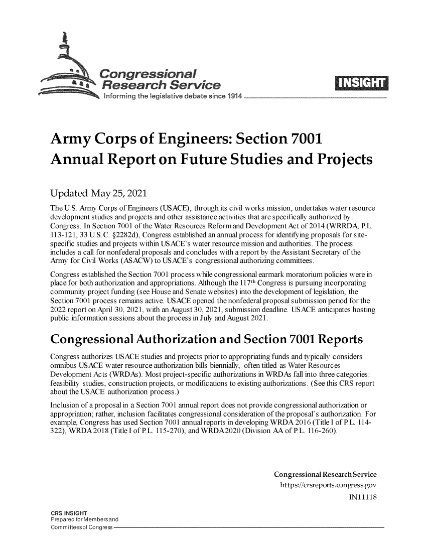 handle is hein.crs/govedkw0001 and id is 1 raw text is: Congressional
*.Research Service
Army Corps of Engineers: Section 7001
Annual Report on Future Studies and Projects
Updated May 25, 2021
The U.S. Army Corps of Engineers (USACE), through its civil works mission, undertakes water resource
development studies and projects and other assistance activities that are specifically authorized by
Congress. In Section 7001 of the Water Resources Reform and Development Act of 2014 (WRRDA; P.L.
113-121, 33 U.S.C. §2282d), Congress established an annual process for identifying proposals for site-
specific studies and projects within USACE's water resource mission and authorities. The process
includes a call for nonfederal proposals and concludes with a report by the Assistant Secretary of the
Army for Civil Works (ASACW) to USACE's congressional authorizing committees.
Congress established the Section 7001 process while congressional earmark moratorium policies were in
place for both authorization and appropriations. Although the 117th Congress is pursuing incorporating
community project funding (see House and Senate websites) into the development of legislation, the
Section 7001 process remains active. USACE opened the nonfederal proposal submission period for the
2022 report on April 30, 2021, with an August 30, 2021, submission deadline. USACE anticipates hosting
public information sessions about the process in July and August 2021.
Congressional Authorization and Section 7001 Reports
Congress authorizes USACE studies and projects prior to appropriating funds and typically considers
omnibus USACE water resource authorization bills biennially, often titled as Water Resources
Development Acts (WRDAs). Most project-specific authorizations in WRDAs fall into three categories:
feasibility studies, construction projects, or modifications to existing authorizations. (See this CRS report
about the USACE authorization process.)
Inclusion of a proposal in a Section 7001 annual report does not provide congressional authorization or
appropriation; rather, inclusion facilitates congressional consideration of the proposal's authorization. For
example, Congress has used Section 7001 annual reports in developing WRDA 2016 (Title I of P.L. 114-
322), WRDA2018 (Title I of P.L. 115-270), and WRDA2020 (Division AA of P.L. 116-260).
Congressional Research Service
https://crsreports.congress.gov
IN11118
CRS INSIGHT
Prepared for Membersand
Committeesof Congress


