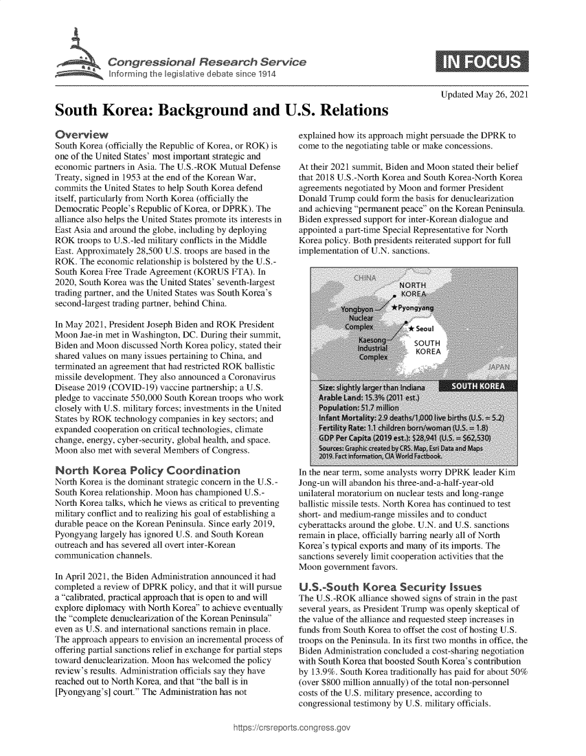 handle is hein.crs/govedlm0001 and id is 1 raw text is: Infori  B  t ia n  d 1914
South Korea: Background and U.S. Relations

Overview
South Korea (officially the Republic of Korea, or ROK) is
one of the United States' most important strategic and
economic partners in Asia. The U.S.-ROK Mutual Defense
Treaty, signed in 1953 at the end of the Korean War,
commits the United States to help South Korea defend
itself, particularly from North Korea (officially the
Democratic People's Republic of Korea, or DPRK). The
alliance also helps the United States promote its interests in
East Asia and around the globe, including by deploying
ROK troops to U.S.-led military conflicts in the Middle
East. Approximately 28,500 U.S. troops are based in the
ROK. The economic relationship is bolstered by the U.S.-
South Korea Free Trade Agreement (KORUS FTA). In
2020, South Korea was the United States' seventh-largest
trading partner, and the United States was South Korea's
second-largest trading partner, behind China.
In May 2021, President Joseph Biden and ROK President
Moon Jae-in met in Washington, DC. During their summit,
Biden and Moon discussed North Korea policy, stated their
shared values on many issues pertaining to China, and
terminated an agreement that had restricted ROK ballistic
missile development. They also announced a Coronavirus
Disease 2019 (COVID-19) vaccine partnership; a U.S.
pledge to vaccinate 550,000 South Korean troops who work
closely with U.S. military forces; investments in the United
States by ROK technology companies in key sectors; and
expanded cooperation on critical technologies, climate
change, energy, cyber-security, global health, and space.
Moon also met with several Members of Congress.
North Korea Policy Coordination
North Korea is the dominant strategic concern in the U.S.-
South Korea relationship. Moon has championed U.S.-
North Korea talks, which he views as critical to preventing
military conflict and to realizing his goal of establishing a
durable peace on the Korean Peninsula. Since early 2019,
Pyongyang largely has ignored U.S. and South Korean
outreach and has severed all overt inter-Korean
communication channels.
In April 2021, the Biden Administration announced it had
completed a review of DPRK policy, and that it will pursue
a calibrated, practical approach that is open to and will
explore diplomacy with North Korea to achieve eventually
the complete denuclearization of the Korean Peninsula
even as U.S. and international sanctions remain in place.
The approach appears to envision an incremental process of
offering partial sanctions relief in exchange for partial steps
toward denuclearization. Moon has welcomed the policy
review's results. Administration officials say they have
reached out to North Korea, and that the ball is in
[Pyongyang's] court. The Administration has not

Updated May 26, 2021

explained how its approach might persuade the DPRK to
come to the negotiating table or make concessions.
At their 2021 summit, Biden and Moon stated their belief
that 2018 U.S.-North Korea and South Korea-North Korea
agreements negotiated by Moon and former President
Donald Trump could form the basis for denuclearization
and achieving permanent peace on the Korean Peninsula.
Biden expressed support for inter-Korean dialogue and
appointed a part-time Special Representative for North
Korea policy. Both presidents reiterated support for full
implementation of U.N. sanctions.
NORTH
KOREA
iz gyrr *Pyongyang
N dlar
Cpatonpl      *Seoul
Infant Mortaity: 29 deStOhUlTH live birth
Fertility Rate:r children brn/oman ( =1
GDP Per Capita (2019 est): $2941 (U.S. $6530)
Sources: GrphkcreatedbyCRS. Map, Esri Da and Maps
2019. Fact information, CIAWorld Factbook.
In the near term, some analysts worry DPRK leader Kim
Jong-un will abandon his three-and-a-half-year-old
unilateral moratorium on nuclear tests and long-range
ballistic missile tests. North Korea has continued to test
short- and medium-range missiles and to conduct
cyberattacks around the globe. U.N. and U.S. sanctions
remain in place, officially barring nearly all of North
Korea's typical exports and many of its imports. The
sanctions severely limit cooperation activities that the
Moon government favors.
U.S.-South Korea Security Issues
The U.S.-ROK alliance showed signs of strain in the past
several years, as President Trump was openly skeptical of
the value of the alliance and requested steep increases in
funds from South Korea to offset the cost of hosting U.S.
troops on the Peninsula. In its first two months in office, the
Biden Administration concluded a cost-sharing negotiation
with South Korea that boosted South Korea's contribution
by 13.9%. South Korea traditionally has paid for about 50%
(over $800 million annually) of the total non-personnel
costs of the U.S. military presence, according to
congressional testimony by U.S. military officials.

https://crsrepor


