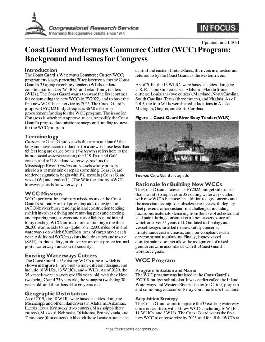 handle is hein.crs/govedmv0001 and id is 1 raw text is: ressicmol ~ese~r~~h $ervice

UpdatedJune 1, 2021
Coast Guard Waterways Commerce Cutter (WCC) Program:
Background and Issues for Congress

Introduction
The Coast Guard's Waterways Commerce Cutter (WCC)
programenvis ages procuring 30 replacements for the Coast
Guard's 35 aging river buoy tenders (WLRs), inland
construction tenders (W LICs), and inland buoy tenders
(WL-s). The Coast Guard wants to award the first contract
for cons tructing the new WCCs in FY2022, and to have the
first new WCC be in service by 2025. The Coast Guard's
proposed FY2022 budgetrequests $67.0 million in
procurement funding for the WCCprogram. The is sue for
Congress is whether to approve, reject, or modify the Coast
Guard's proposed acquisition strategy and funding requests
for the WCCprogram.
Terminology
Cutters are Coast Guard vessels that are more than 65 feet
long and have accommodations for a crew. (Those less than
65 feet long are called boats.) Waterways refers here to the
intra-coastal waterways along the U.S. East and Gulf
coasts, and to U.S. inland waterways such as the
Miss is sippi River. Tenders are vessels whose primary
mission is to maintain orrepairsomething. Coast Guard
tender designations begin with WL, meaning Coast Guard
vessel(W) and tender (L). (The W in the acronymWCC,
however, stands for waterways.)
WCC Missions
WCCs performthree primary missions under the Coast
Guard's statutory role of providing aids to navigation
(ATON): riverbuoy tending; inland construction tending
(which involves driving and removing piles and erecting
and repairing range towers and major lights); and inland
buoy tending. WCCs are used for maintaining more than
28,200 marine aids to navigation on 12,000 miles of inland
waterways on which630million tons ofcargo move each
year. AdditionalW CC mis sions include search andres cue
(SAR), marine safety, marine environmental protection, and
ports, waterways, and coastal security.
Existing Waterways Cutters
The Coast Guard's 35 existing WCCs (one of which is
shown in Figure 1), are built to nine different designs, and
include 18 WLRs, 13 WLICs, and 4 WLIs. As of 2020, the
35 vessels were an averageof56 years old, with the oldest
two being 76 and 75 years old, the youngest two being 30
years old, and theothers 44 to 66 years old.
Geographic Distribution
As of2019, the 18 WLRs were based at cities along the
Mis s is sippi and other inland rivers in Alabama, Arkansas,
Illinois, Iowa, Kentucky (two cutters), Mis sissippi (three
cutters), Missouri, Nebraska, Oklahoma, Pennsylvania, and
Tennessee (four cutters). Although these locations are in the

central and eastern United States, therivers in question are
referred to by the Coast Guard as the wes ternrivers.
As of2019, the 13 WLICs were based at cities along the
U.S. East and Gulf coasts in Alabama, Florida (three
cutters), Louisiana (two cutters), Maryland, North Carolina,
South Carolina, Texas (three cutters), and Virginia. As of
2019, the four WLIs were based at locations in Alaska,
Michigan, Oregon, andNorth Carolina.
Figure I. Coast Guard River Buoy Tender(WLR)

Source: Coast Guard photograph.
Rationale for Building New WCCs
The Coast Guard states in its FY2022 budget submis sion
that it wants to replace the 35 existing waterways cutters
with new WCCs becausein addition to age concerns and
the associated equipment obsolescence issues, the legacy
fleet presents other sustainment challenges, including
hazardous materials stemming fromthe use of asbestos and
lead paint during construction of these assets, some of
which are over 55 years old. Outdated technology and
vessel designs have led to crews afety concerns,
maintenance cost increases, and non-compliance with
environmentalregulations. Finally, legacy vessel
configuration does not allow the assignment of mixed
gender crews in accordance with the Coast Guard's
workforce goals.
WCC Program
Program Initiation and Name
The WCCprogramwas initiated in the Coast Guard's
FY2018 budget submis sion. It was earlier called the Inland
Waterways and Western Rivers Tender (or Cutter) program,
and some budget documents may continue to use thatnanu.
Acquisition Strategy
The Coast Guard wants to replace the 35 existing waterway
commerce cutters with 30new W CCs, including 16W LRs,
11 WLICs, and 3 WLIs. The Coast Guard wants the first
new W CC to enter service by 2025, and for all the W CCs to

https://crs reports.congress.gov


