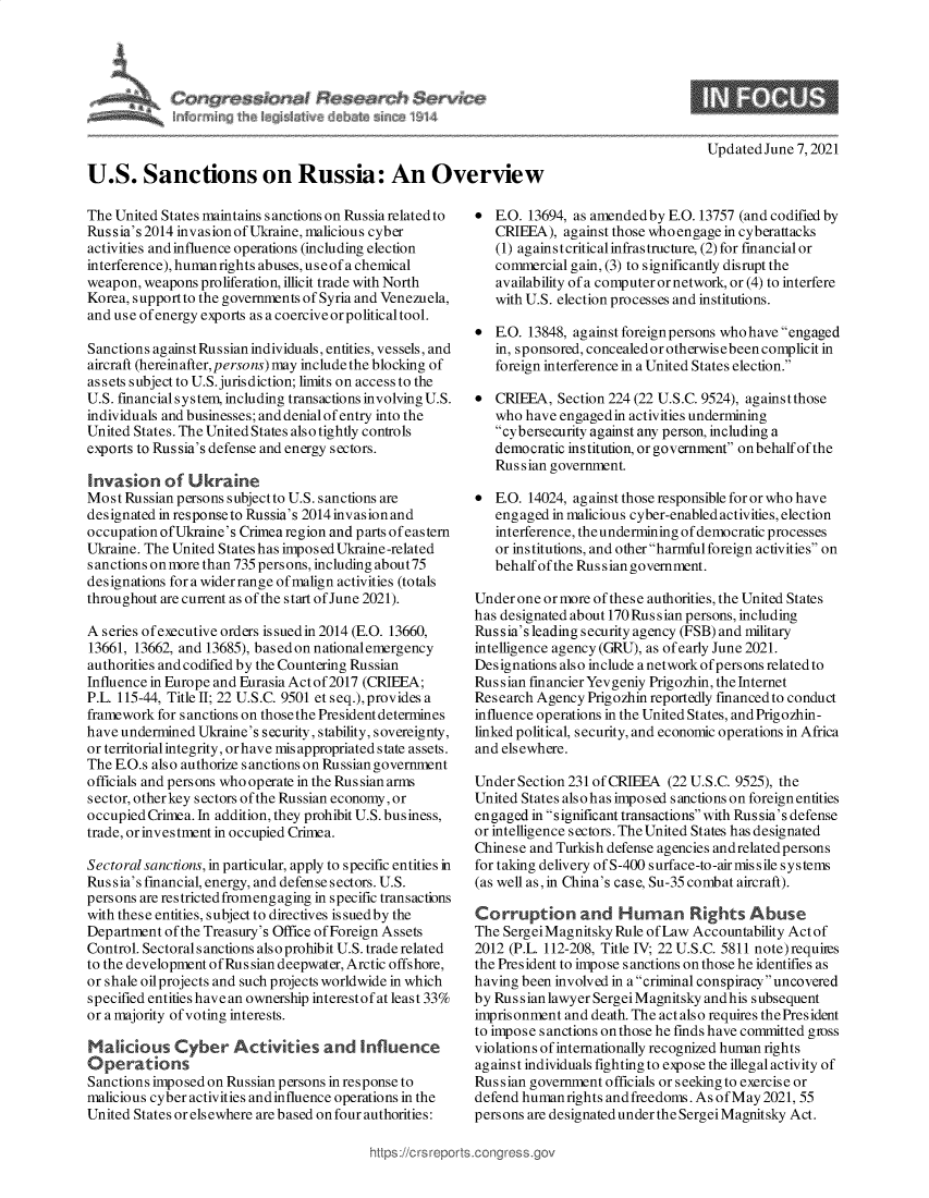 handle is hein.crs/govedoj0001 and id is 1 raw text is: U.S. Sanctions on Russia: An Overview

Updated June 7, 2021

The United States maintains s anctions on Russia related to
Russia's 2014 invasionofUkraine, malicious cyber
activities and influence operations (including election
interference), humanrights abuses, useofa chemical
weapon, weapons proliferation, illicit trade with North
Korea, support to the governments of Syria and Venezuela,
and use of energy exports as a coercive or political tool.
Sanctions againstRussianindividuals, entities, vessels, and
aircraft (hereinafter, persons) may include the blocking of
assets subject to U.S.jurisdiction; limits on access to the
U.S. financial system, including transactions involving U.S.
individuals and businesses; and denial of entry into the
United States. The United States also tightly controls
exports to Russia's defense and energy sectors.
Invasion of Ukraine
Most Russian persons subjectto U.S. sanctions are
designated inresponseto Russia's 2014invasionand
occupation ofUkraine's Crimea region and parts ofeastern
Ukraine. The United States has imposed Ukraine-related
sanctions onmore than 735 persons, including about75
designations for a wider range of malign activities (totals
throughout are current as of the start of June 2021).
A series of executive orders issuedin 2014 (E.O. 13660,
13661, 13662, and 13685), basedon nationalemergency
authorities and codified by the Countering Russian
Influence in Europe and Eurasia Act of 2017 (CRIEEA;
P.L. 115-44, Title II; 22 U.S.C. 9501 et seq.),provides a
framework for sanctions on those the President determines
have undermined Ukraine's security, stability, sovereignty,
or territorial integrity, orhave mis appropriated state assets.
The E.O.s also authorize sanctions on Russian government
officials and persons who operate in the Rus sian arms
sector, other key sectors of the Russian economy, or
occupied Crimea. In addition, they prohibit U.S. business,
trade, or investment in occupied Crimea.
Sectoral sanctions, in particular, apply to specific entities in
Russia's financial, energy, and defenses ectors. U.S.
persons are restricted fromeng aging in specific transactions
with these entities, subjectto directives issuedby the
Department of the Treasury's Office of Foreign Assets
Control. Sectorals anctions also prohibit U.S. trade related
to the development of Rus sian deepwater, Arctic offshore,
or shale oil projects and such projects worldwide in which
specified entities have an ownership interestofat least 33%
or a majority of voting interests.
Malicious Cyber Activities and Influence
Operations
Sanctions imposed on Russian persons in response to
malicious cyber activities and influence operations in the
United States or elsewhere are based on four authorities:

* E.O. 13694, as amended by E.O. 13757 (and codified by
CRIEEA), against those who engage in cyberattacks
(1) againstcritical infrastructure, (2) for financial or
commercial gain, (3) to significantly disrupt the
availability of a computer or network, or (4) to interfere
with U.S. election processes and institutions.
* E.O. 13848, against foreignpersons whohave engaged
in, sponsored, concealedorotherwisebeencomplicit in
foreign interference in a United States election.
* CRIEEA, Section 224 (22 U.S.C. 9524), againstthose
who have engaged in activities undermining
cybersecurity against any person, including a
democratic institution, or government on behalf of the
Russian government.
* E.O. 14024, against those responsible for or who have
engaged in malicious cyber-enabled activities, election
interference, the undermining of democratic processes
or institutions, and other harmful foreign activities on
behalf of the Russian government.
Under one or more of these authorities, the United States
has designated about 170 Russian persons, including
Russia's leading security agency (FSB) and military
intelligence agency (GRU), as of early June 2021.
Designations also include a network ofpersons related to
Russian financier Yevgeniy Prigozhin, the Internet
Research Agency Prigozhin reportedly fmanced to conduct
influence operations in the United States, and Prigozhin-
linked political, security, and economic operations in Africa
and elsewhere.
Under Section 231 of CRIEEA (22 U.S.C. 9525), the
United States also has imposed s anctions on foreign entities
engaged in s ignificant transactions with Russia's defense
or intelligence sectors. The United States has designated
Chinese and Turkish defense agencies andrelated persons
for taking delivery of S-400 surface-to-air mis sile systems
(as well as, in China's case, Su-35 combat aircraft).
Corruption and Human Rights Abuse
The SergeiMagnitsky Rule of Law Accountability Act of
2012 (P.L. 112-208, Title IV; 22 U.S.C. 5811 note) requires
the President to impose sanctions on those he identifies as
having been involved in a criminal conspiracy uncovered
by Russian lawyer Sergei Magnitsky andhis subsequent
imprisonment and death. The act also requires thePresident
to impose sanctions on those he finds have committed gioss
violations of internationally recognized human rights
against individuals fighting to expose the illegal activity of
Rus sian government officials or seeking to exercise or
defend humanrights andfreedoms. As of May 2021, 55
persons are designated under the Sergei Magnitsky Act.

https://crsrepc


