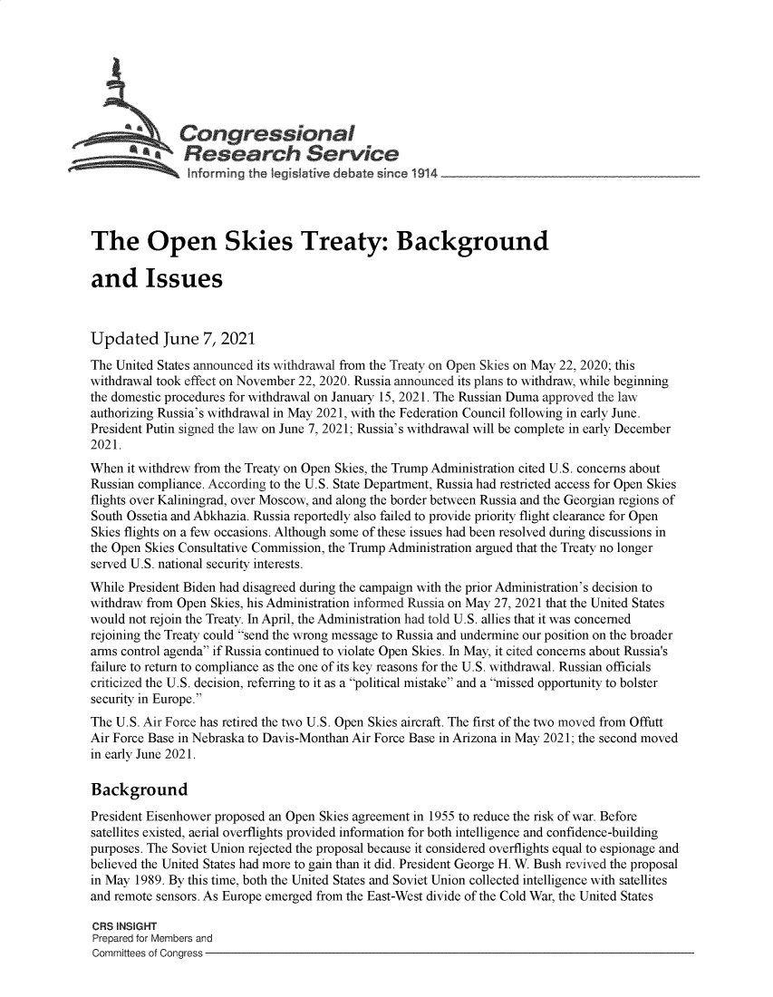 handle is hein.crs/govedok0001 and id is 1 raw text is: Congressional
R fes'e r hService
The Open Skies Treaty: Background
and Issues
Updated June 7, 2021
The United States announced its withdrawal from the Treaty on Open Skies on May 22, 2020; this
withdrawal took effect on November 22, 2020. Russia announced its plans to withdraw, while beginning
the domestic procedures for withdrawal on January 15, 2021. The Russian Duma approved the law
authorizing Russia's withdrawal in May 2021, with the Federation Council following in early June.
President Putin signed the law on June 7, 2021; Russia's withdrawal will be complete in early December
2021.
When it withdrew from the Treaty on Open Skies, the Trump Administration cited U.S. concerns about
Russian compliance. According to the U.S. State Department, Russia had restricted access for Open Skies
flights over Kaliningrad, over Moscow, and along the border between Russia and the Georgian regions of
South Ossetia and Abkhazia. Russia reportedly also failed to provide priority flight clearance for Open
Skies flights on a few occasions. Although some of these issues had been resolved during discussions in
the Open Skies Consultative Commission, the Trump Administration argued that the Treaty no longer
served U.S. national security interests.
While President Biden had disagreed during the campaign with the prior Administration's decision to
withdraw from Open Skies, his Administration informed Russia on May 27, 2021 that the United States
would not rejoin the Treaty. In April, the Administration had told U.S. allies that it was concerned
rejoining the Treaty could send the wrong message to Russia and undermine our position on the broader
arms control agenda if Russia continued to violate Open Skies. In May, it cited concerns about Russia's
failure to return to compliance as the one of its key reasons for the U.S. withdrawal. Russian officials
criticized the U.S. decision, referring to it as a political mistake and a missed opportunity to bolster
security in Europe.
The U.S. Air Force has retired the two U.S. Open Skies aircraft. The first of the two moved from Offutt
Air Force Base in Nebraska to Davis-Monthan Air Force Base in Arizona in May 2021; the second moved
in early June 2021.
Background
President Eisenhower proposed an Open Skies agreement in 1955 to reduce the risk of war. Before
satellites existed, aerial overflights provided information for both intelligence and confidence-building
purposes. The Soviet Union rejected the proposal because it considered overflights equal to espionage and
believed the United States had more to gain than it did. President George H. W. Bush revived the proposal
in May 1989. By this time, both the United States and Soviet Union collected intelligence with satellites
and remote sensors. As Europe emerged from the East-West divide of the Cold War, the United States
CRS INSIGHT
Prepared for Members and
Committees of Congress


