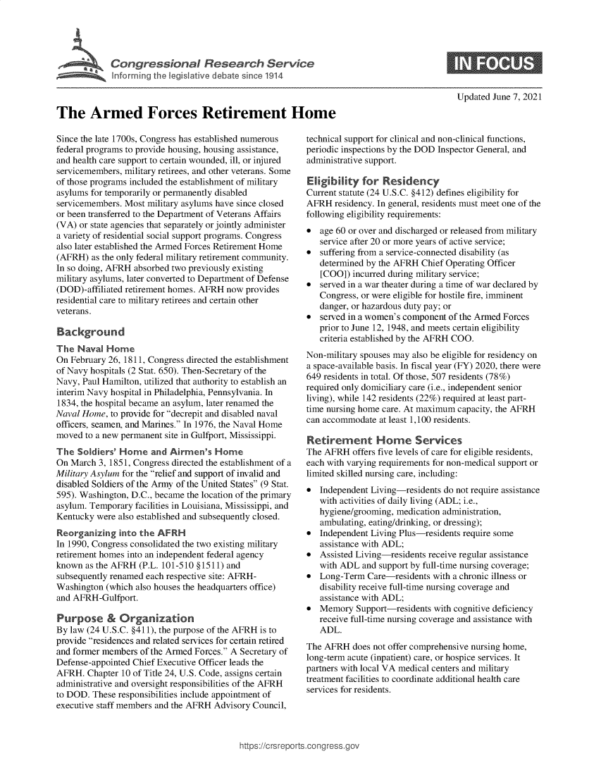 handle is hein.crs/govedol0001 and id is 1 raw text is: The   Irmed  the  etiee t  H
The Armed Forces Retirement Home

Updated June 7, 2021

Since the late 1700s, Congress has established numerous
federal programs to provide housing, housing assistance,
and health care support to certain wounded, ill, or injured
servicemembers, military retirees, and other veterans. Some
of those programs included the establishment of military
asylums for temporarily or permanently disabled
servicemembers. Most military asylums have since closed
or been transferred to the Department of Veterans Affairs
(VA) or state agencies that separately or jointly administer
a variety of residential social support programs. Congress
also later established the Armed Forces Retirement Home
(AFRH) as the only federal military retirement community.
In so doing, AFRH absorbed two previously existing
military asylums, later converted to Department of Defense
(DOD)-affiliated retirement homes. AFRH now provides
residential care to military retirees and certain other
veterans.
Background
The Naval Home
On February 26, 1811, Congress directed the establishment
of Navy hospitals (2 Stat. 650). Then-Secretary of the
Navy, Paul Hamilton, utilized that authority to establish an
interim Navy hospital in Philadelphia, Pennsylvania. In
1834, the hospital became an asylum, later renamed the
Naval Home, to provide for decrepit and disabled naval
officers, seamen, and Marines. In 1976, the Naval Home
moved to a new permanent site in Gulfport, Mississippi.
The Soldiers' Home and Airmen's Home
On March 3, 1851, Congress directed the establishment of a
Military Asylum for the relief and support of invalid and
disabled Soldiers of the Army of the United States (9 Stat.
595). Washington, D.C., became the location of the primary
asylum. Temporary facilities in Louisiana, Mississippi, and
Kentucky were also established and subsequently closed.
Reorganizing into the AFRH
In 1990, Congress consolidated the two existing military
retirement homes into an independent federal agency
known as the AFRH (P.L. 101-510 §1511) and
subsequently renamed each respective site: AFRH-
Washington (which also houses the headquarters office)
and AFRH-Gulfport.
Purpose & Organization
By law (24 U.S.C. §411), the purpose of the AFRH is to
provide residences and related services for certain retired
and former members of the Armed Forces. A Secretary of
Defense-appointed Chief Executive Officer leads the
AFRH. Chapter 10 of Title 24, U.S. Code, assigns certain
administrative and oversight responsibilities of the AFRH
to DOD. These responsibilities include appointment of
executive staff members and the AFRH Advisory Council,

technical support for clinical and non-clinical functions,
periodic inspections by the DOD Inspector General, and
administrative support.
Eligibility for Residency
Current statute (24 U.S.C. §412) defines eligibility for
AFRH residency. In general, residents must meet one of the
following eligibility requirements:
* age 60 or over and discharged or released from military
service after 20 or more years of active service;
* suffering from a service-connected disability (as
determined by the AFRH Chief Operating Officer
[COO]) incurred during military service;
* served in a war theater during a time of war declared by
Congress, or were eligible for hostile fire, imminent
danger, or hazardous duty pay; or
* served in a women's component of the Armed Forces
prior to June 12, 1948, and meets certain eligibility
criteria established by the AFRH COO.
Non-military spouses may also be eligible for residency on
a space-available basis. In fiscal year (FY) 2020, there were
649 residents in total. Of those, 507 residents (78%)
required only domiciliary care (i.e., independent senior
living), while 142 residents (22%) required at least part-
time nursing home care. At maximum capacity, the AFRH
can accommodate at least 1,100 residents.
Retirement Home Services
The AFRH offers five levels of care for eligible residents,
each with varying requirements for non-medical support or
limited skilled nursing care, including:
* Independent Living-residents do not require assistance
with activities of daily living (ADL; i.e.,
hygiene/grooming, medication administration,
ambulating, eating/drinking, or dressing);
* Independent Living Plus-residents require some
assistance with ADL;
* Assisted Living-residents receive regular assistance
with ADL and support by full-time nursing coverage;
* Long-Term Care-residents with a chronic illness or
disability receive full-time nursing coverage and
assistance with ADL;
* Memory Support-residents with cognitive deficiency
receive full-time nursing coverage and assistance with
ADL.
The AFRH does not offer comprehensive nursing home,
long-term acute (inpatient) care, or hospice services. It
partners with local VA medical centers and military
treatment facilities to coordinate additional health care
services for residents.

https://crsreports.congress.gc


