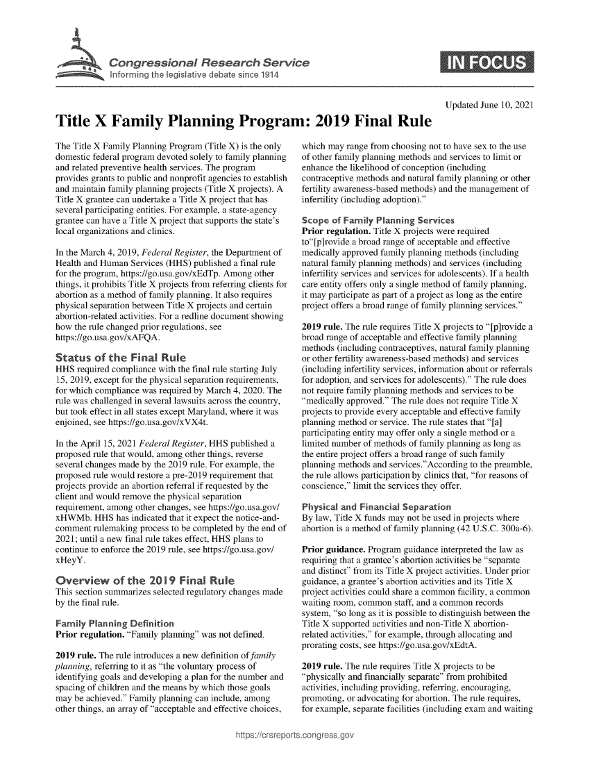 handle is hein.crs/govedpz0001 and id is 1 raw text is: Cogesoa Reeac Service

Updated June 10, 2021

Title X Family Planning Program: 2019 Final Rule

The Title X Family Planning Program (Title X) is the only
domestic federal program devoted solely to family planning
and related preventive health services. The program
provides grants to public and nonprofit agencies to establish
and maintain family planning projects (Title X projects). A
Title X grantee can undertake a Title X project that has
several participating entities. For example, a state-agency
grantee can have a Title X project that supports the state's
local organizations and clinics.
In the March 4, 2019, Federal Register, the Department of
Health and Human Services (HHS) published a final rule
for the program, https://go.usa.gov/xEdTp. Among other
things, it prohibits Title X projects from referring clients for
abortion as a method of family planning. It also requires
physical separation between Title X projects and certain
abortion-related activities. For a redline document showing
how the rule changed prior regulations, see
https://go.usa.gov/xAFQA.
Status of the Final Rule
HHS required compliance with the final rule starting July
15, 2019, except for the physical separation requirements,
for which compliance was required by March 4, 2020. The
rule was challenged in several lawsuits across the country,
but took effect in all states except Maryland, where it was
enjoined, see https://go.usa.gov/xVX4t.
In the April 15, 2021 Federal Register, HHS published a
proposed rule that would, among other things, reverse
several changes made by the 2019 rule. For example, the
proposed rule would restore a pre-2019 requirement that
projects provide an abortion referral if requested by the
client and would remove the physical separation
requirement, among other changes, see https://go.usa.gov/
xHWMb. HHS has indicated that it expect the notice-and-
comment rulemaking process to be completed by the end of
2021; until a new final rule takes effect, HHS plans to
continue to enforce the 2019 rule, see https://go.usa.gov/
xHeyY.
Overview of the 2019 Final Rule
This section summarizes selected regulatory changes made
by the final rule.
Family Planning Definition
Prior regulation. Family planning was not defined.
2019 rule. The rule introduces a new definition of family
planning, referring to it as the voluntary process of
identifying goals and developing a plan for the number and
spacing of children and the means by which those goals
may be achieved. Family planning can include, among
other things, an array of acceptable and effective choices,

which may range from choosing not to have sex to the use
of other family planning methods and services to limit or
enhance the likelihood of conception (including
contraceptive methods and natural family planning or other
fertility awareness-based methods) and the management of
infertility (including adoption).
Scope of Family Planning Services
Prior regulation. Title X projects were required
to[p]rovide a broad range of acceptable and effective
medically approved family planning methods (including
natural family planning methods) and services (including
infertility services and services for adolescents). If a health
care entity offers only a single method of family planning,
it may participate as part of a project as long as the entire
project offers a broad range of family planning services.
2019 rule. The rule requires Title X projects to [p]rovide a
broad range of acceptable and effective family planning
methods (including contraceptives, natural family planning
or other fertility awareness-based methods) and services
(including infertility services, information about or referrals
for adoption, and services for adolescents). The rule does
not require family planning methods and services to be
medically approved. The rule does not require Title X
projects to provide every acceptable and effective family
planning method or service. The rule states that [a]
participating entity may offer only a single method or a
limited number of methods of family planning as long as
the entire project offers a broad range of such family
planning methods and services.According to the preamble,
the rule allows participation by clinics that, for reasons of
conscience, limit the services they offer.
Physical and Financial Separation
By law, Title X funds may not be used in projects where
abortion is a method of family planning (42 U.S.C. 300a-6).
Prior guidance. Program guidance interpreted the law as
requiring that a grantee's abortion activities be separate
and distinct from its Title X project activities. Under prior
guidance, a grantee's abortion activities and its Title X
project activities could share a common facility, a common
waiting room, common staff, and a common records
system, so long as it is possible to distinguish between the
Title X supported activities and non-Title X abortion-
related activities, for example, through allocating and
prorating costs, see https://go.usa.gov/xEdtA.
2019 rule. The rule requires Title X projects to be
physically and financially separate from prohibited
activities, including providing, referring, encouraging,
promoting, or advocating for abortion. The rule requires,
for example, separate facilities (including exam and waiting

https://crsreport


