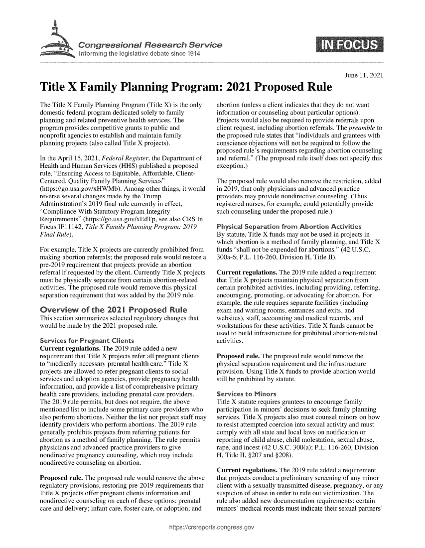 handle is hein.crs/govedqv0001 and id is 1 raw text is: Congressional Research Service
Intorm~ng the legislative debate since 1914

0

June 11, 2021

Title X Family Planning Program: 2021 Proposed Rule

The Title X Family Planning Program (Title X) is the only
domestic federal program dedicated solely to family
planning and related preventive health services. The
program provides competitive grants to public and
nonprofit agencies to establish and maintain family
planning projects (also called Title X projects).
In the April 15, 2021, Federal Register, the Department of
Health and Human Services (HHS) published a proposed
rule, Ensuring Access to Equitable, Affordable, Client-
Centered, Quality Family Planning Services
(https://go.usa.gov/xHWMb). Among other things, it would
reverse several changes made by the Trump
Administration's 2019 final rule currently in effect,
Compliance With Statutory Program Integrity
Requirements (https://go.usa.gov/xEdTp, see also CRS In
Focus IF11142, Title X Family Planning Program: 2019
Final Rule).
For example, Title X projects are currently prohibited from
making abortion referrals; the proposed rule would restore a
pre-2019 requirement that projects provide an abortion
referral if requested by the client. Currently Title X projects
must be physically separate from certain abortion-related
activities. The proposed rule would remove this physical
separation requirement that was added by the 2019 rule.
Overview of the 2021 Proposed Rule
This section summarizes selected regulatory changes that
would be made by the 2021 proposed rule.
Services for Pregnant Clients
Current regulations. The 2019 rule added a new
requirement that Title X projects refer all pregnant clients
to medically necessary prenatal health care. Title X
projects are allowed to refer pregnant clients to social
services and adoption agencies, provide pregnancy health
information, and provide a list of comprehensive primary
health care providers, including prenatal care providers.
The 2019 rule permits, but does not require, the above
mentioned list to include some primary care providers who
also perform abortions. Neither the list nor project staff may
identify providers who perform abortions. The 2019 rule
generally prohibits projects from referring patients for
abortion as a method of family planning. The rule permits
physicians and advanced practice providers to give
nondirective pregnancy counseling, which may include
nondirective counseling on abortion.
Proposed rule. The proposed rule would remove the above
regulatory provisions, restoring pre-2019 requirements that
Title X projects offer pregnant clients information and
nondirective counseling on each of these options: prenatal
care and delivery; infant care, foster care, or adoption; and

abortion (unless a client indicates that they do not want
information or counseling about particular options).
Projects would also be required to provide referrals upon
client request, including abortion referrals. The preamble to
the proposed rule states that individuals and grantees with
conscience objections will not be required to follow the
proposed rule's requirements regarding abortion counseling
and referral. (The proposed rule itself does not specify this
exception.)
The proposed rule would also remove the restriction, added
in 2019, that only physicians and advanced practice
providers may provide nondirective counseling. (Thus
registered nurses, for example, could potentially provide
such counseling under the proposed rule.)
Physical Separation from Abortion Activities
By statute, Title X funds may not be used in projects in
which abortion is a method of family planning, and Title X
funds shall not be expended for abortions. (42 U.S.C.
300a-6; P.L. 116-260, Division H, Title II).
Current regulations. The 2019 rule added a requirement
that Title X projects maintain physical separation from
certain prohibited activities, including providing, referring,
encouraging, promoting, or advocating for abortion. For
example, the rule requires separate facilities (including
exam and waiting rooms, entrances and exits, and
websites), staff, accounting and medical records, and
workstations for these activities. Title X funds cannot be
used to build infrastructure for prohibited abortion-related
activities.
Proposed rule. The proposed rule would remove the
physical separation requirement and the infrastructure
provision. Using Title X funds to provide abortion would
still be prohibited by statute.
Services to Minors
Title X statute requires grantees to encourage family
participation in minors' decisions to seek family planning
services. Title X projects also must counsel minors on how
to resist attempted coercion into sexual activity and must
comply with all state and local laws on notification or
reporting of child abuse, child molestation, sexual abuse,
rape, and incest (42 U.S.C. 300(a); P.L. 116-260, Division
H, Title II, §207 and §208).
Current regulations. The 2019 rule added a requirement
that projects conduct a preliminary screening of any minor
client with a sexually transmitted disease, pregnancy, or any
suspicion of abuse in order to rule out victimization. The
rule also added new documentation requirements: certain
minors' medical records must indicate their sexual partners'

nttps://crsreport


