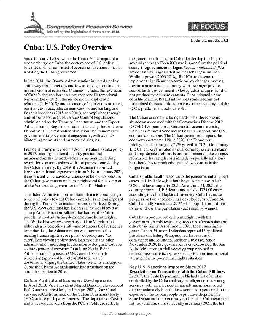 handle is hein.crs/goveduk0001 and id is 1 raw text is: C     $   at Seseatch $ rv

Updated June 25, 2021

Cuba: U.S. Policy Overview
Since the early 1960s, when the United States imposed a
trade embargo on Cuba, the centerpiece of U.S. policy
toward Cuba has consisted of economic sanctions aimed at
isolating the Cuban government.
In late 2014, the Obama Administrationinitiateda policy
shift away fromsanctions and toward engagement and the
normalization ofrelations. Changes included the rescission
of Cuba's designation as a state sponsor of international
terrorism(May 2015); the restoration of diplomatic
relations (July 2015); and an easing of restrictions on travel,
remittances, trade, telecommunications, and banking and
financialservices (2015 and 2016), accomplished through
amendments to the Cuban Assets Control Regulations,
administered by the Treasury Department, and the Export
Administration Regulations, administered by the Commeire
Department. The restoration ofrelations led to increased
government-to-government engagement, with over 20
bilateral agreements and numerous dialogues.
President Trump unveiled his Administration's Cuba policy
in 2017, issuing a national security presidential
memorandumthat introduced newsanctions, including
restrictions ontransactions with companies controlled by
the Cuban military. By 2019, the Administrationhad
largely abandoned engagement; from2019 to January 2021,
it significantly increased sanctions (see below) to pressure
the Cuban government on human rights and for its support
of the Venezuelan government of Nicolas Maduro.
The Biden Administration maintains that it is conducting a
review of policy toward Cuba; currently, sanctions imposed
during the Trump Administrationremain in place. During
the U.S. election campaign, Biden s aid he would reverse
TrumpAdministrationpolicies that harmedthe Cuban
people without advancing democracy andhuman rights.
The White Housepress secretary said on March 9 that
although a Cuba policy shift was notamong the President's
top priorities, the Administration was committed to
making human rights a core pillar ofpolicy and to
carefully reviewing policy decis ions made in the prior
administration, including thedecisionto designate Cuba as
a state sponsor ofterrorism. On June 23, the Biden
Administration opposed a U.N. General As s embly
resolution (approvedby voteof 184 to 2, with 3
abstentions) urging the United States to end its embargo on
Cuba; the Obama Administrationhad abstained on the
annual resolution in 2016.
Cuban Political and Economic Developments
In April2018, Vice President Miguel Dfaz-Canel succeeded
Radl Castro as president, and in April2021, Dfaz-Canel
s ucceeded Cas tro as head of the Cuban Communis t Party
(PCC) at its eighth party congress. The departure of Castro
and other older leaders fromthe PCC's Politburo reflects

the generational change in Cub an leadership that began
several years ago. Even if Castro is gone fromthe political
scene, the government's slogan, Somos continuidad (We
are continuity), signals that political change is unlikely.
While in power (2006-2018), RadlCastro beganto
implement significanteconomic policy changes, moving
toward a more mixed economy with a strongerprivate
sector, buthis government's slow, gradualist approach did
not produce major improvements. Cuba adopted a new
constitution in 2019 that introduced some reforms but
maintained the state's dominance over the economy and the
PCC's predominant politicalrole.
The Cuban economy is being hard-hit by theeconomic
shutdown associated with the Coronavirus Disease 2019
(COVID-19) pandemic; Venezuela's economic crisis,
which has reduced Venezuelan financial support; andU.S.
economic sanctions. The Cuban government reports the
economy contracted 11% in 2020; the Economist
Intelligence Unit projects 2.2% growth in 2021. On Januaiy
1, 2021, Cuba eliminated its dual currency system, a major
and long-debated reform. Economists maintain the currency
reform will have high costs initially (especially inflation)
but should boost productivity and development in the
longer term.
Cuba's public health responseto the pandemic initially kept
cases and deaths low, but both beganto increase in late
2020 and have surged in 2021. As of June 24, 2021, the
country reported 1,193 deaths and almost 173,000 cases,
according to Johns Hopkins University. Cuba has made
progress on two vaccines it has developed; as of June 24,
Cuba had fully vaccinated 8.1% ofits population and aims
to have 70% of the population vaccinated by August.
Cuba has a poor record on human rights, with the
government sharply restricting freedoms of expression and
other basic rights. As of June 1, 2021, the human rights
group Cuban Prisoners Defenders reported 150 political
prisoners (including 76 imprisoned forreasons of
conscience and 39under conditionalrelease). Since
November 2020, the government's crackdown on the San
Isidro Movement, a civil society group opposed to
restrictions on artis tic expres sion, has focused international
attention on the poor human rights situation.
Key U.S. Sanctions Imposed Since 2017
Restrictions on Transactions with the Cuban Military.
In 2017, the State Departmentpublished alist ofentities
controlled by the Cuban military, intelligence, or security
services, with which direct financial transactions would
disproportionately benefit those services orpersonnel at the
expense of the Cubanpeople orprivate enterprise. The
State Department subsequently updatedits Cubarestricted
list several times, most recently in January 2021; the list

tps ://crs reps


