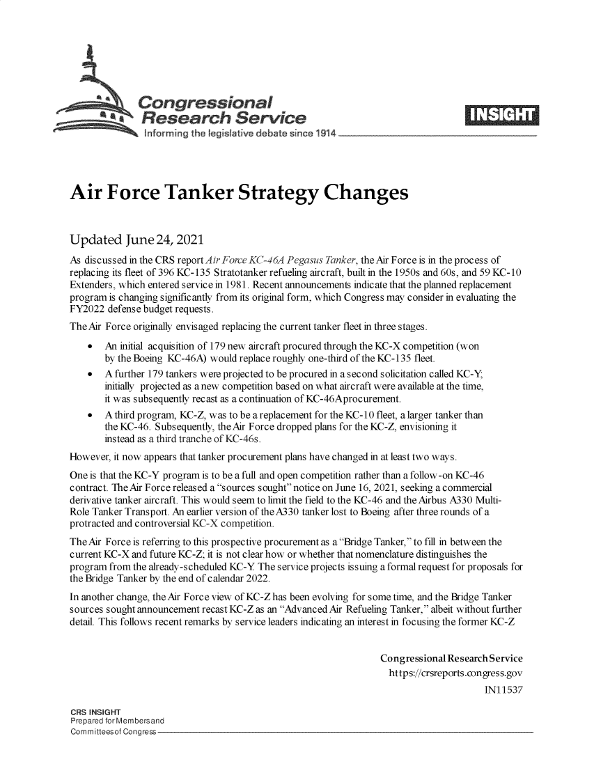 handle is hein.crs/govedus0001 and id is 1 raw text is: Congressional
~.Research Service
Air Force Tanker Strategy Changes
Updated June 24, 2021
As discussed in the CRS report Air Force KC-46A Pegasus Tanker, the Air Force is in the process of
replacing its fleet of 396 KC-135 Stratotanker refueling aircraft, built in the 1950s and 60s, and 59 KC-10
Extenders, which entered service in 1981. Recent announcements indicate that the planned replacement
program is changing significantly from its original form, which Congress may consider in evaluating the
FY2022 defense budget requests.
The Air Force originally envisaged replacing the current tanker fleet in three stages.
 An initial acquisition of 179 new aircraft procured through the KC-X competition (won
by the Boeing KC-46A) would replace roughly one-third of the KC-135 fleet.
 A further 179 tankers were projected to be procured in a second solicitation called KC-Y;
initially projected as anew competition based on what aircraft were available at the time,
it was subsequently recast as a continuation of KC-46Aprocurement.
  A third program, KC-Z, was to be a replacement for the KC-10 fleet, a larger tanker than
the KC-46. Subsequently, the Air Force dropped plans for the KC-Z, envisioning it
instead as a third tranche of KC-46s.
However, it now appears that tanker procurement plans have changed in at least two ways.
One is that the KC-Y program is to be a full and open competition rather than a follow-on KC-46
contract. The Air Force released a sources sought notice on June 16, 2021, seeking a commercial
derivative tanker aircraft. This would seem to limit the field to the KC-46 and the Airbus A330 Multi-
Role Tanker Transport. An earlier version of the A330 tanker lost to Boeing after three rounds of a
protracted and controversial KC-X competition.
The Air Force is referring to this prospective procurement as a Bridge Tanker, to fill in between the
current KC-X and future KC-Z; it is not clear how or whether that nomenclature distinguishes the
program from the already-scheduled KC-Y The service projects issuing a formal request for proposals for
the Bridge Tanker by the end of calendar 2022.
In another change, the Air Force view of KC-Z has been evolving for some time, and the Bridge Tanker
sources sought announcement recast KC-Z as an Advanced Air Refueling Tanker, albeit without further
detail. This follows recent remarks by service leaders indicating an interest in focusing the former KC-Z
Congressional Research Service
https://crsreports.congress.gov
IN11537
CRS INSIGHT
Prepared for Membersand
Committeesof Congress


