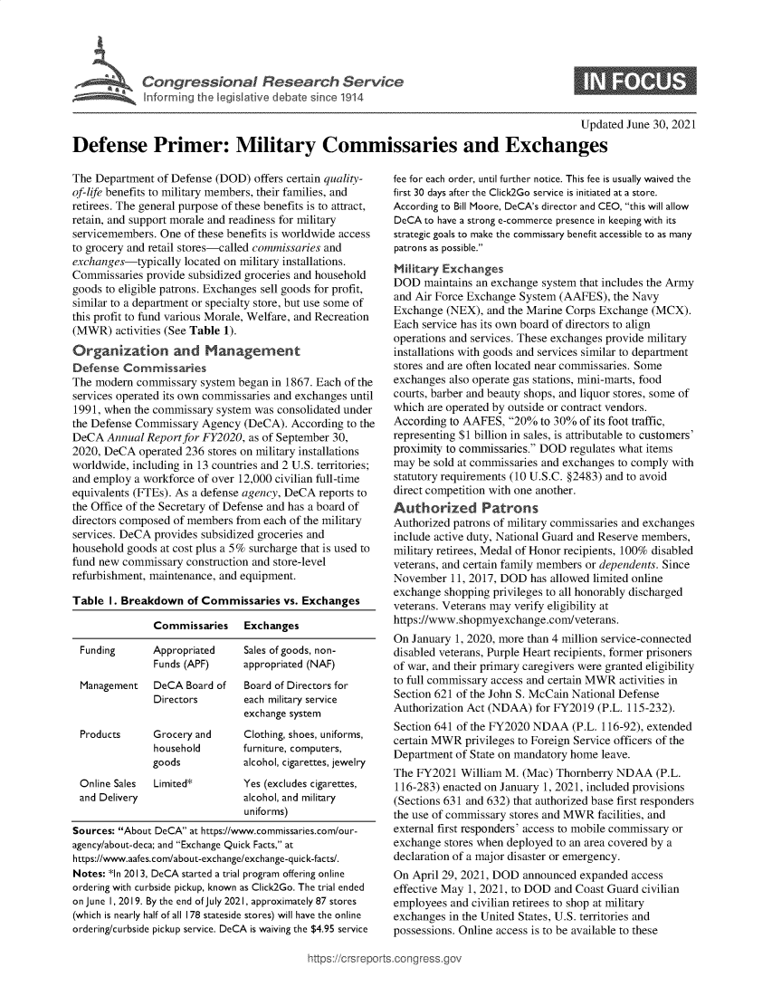 handle is hein.crs/govedvy0001 and id is 1 raw text is: Inforill th egsatv  dbt  sIne1 4

0

Updated June 30, 2021
Defense Primer: Military Commissaries and Exchanges

The Department of Defense (DOD) offers certain quality-
of-life benefits to military members, their families, and
retirees. The general purpose of these benefits is to attract,
retain, and support morale and readiness for military
servicemembers. One of these benefits is worldwide access
to grocery and retail stores-called commissaries and
exchanges-typically located on military installations.
Commissaries provide subsidized groceries and household
goods to eligible patrons. Exchanges sell goods for profit,
similar to a department or specialty store, but use some of
this profit to fund various Morale, Welfare, and Recreation
(MWR) activities (See Table 1).
Organization and Management
Defense Commissaries
The modern commissary system began in 1867. Each of the
services operated its own commissaries and exchanges until
1991, when the commissary system was consolidated under
the Defense Commissary Agency (DeCA). According to the
DeCA Annual Report for FY2020, as of September 30,
2020, DeCA operated 236 stores on military installations
worldwide, including in 13 countries and 2 U.S. territories;
and employ a workforce of over 12,000 civilian full-time
equivalents (FTEs). As a defense agency, DeCA reports to
the Office of the Secretary of Defense and has a board of
directors composed of members from each of the military
services. DeCA provides subsidized groceries and
household goods at cost plus a 5% surcharge that is used to
fund new commissary construction and store-level
refurbishment, maintenance, and equipment.
Table 1. Breakdown of Commissaries vs. Exchanges
Commissaries     Exchanges
Funding      Appropriated     Sales of goods, non-
Funds (APF)      appropriated (NAF)
Management    DeCA Board of   Board of Directors for
Directors        each military service
exchange system
Products      Grocery and     Clothing, shoes, uniforms,
household       furniture, computers,
goods            alcohol, cigarettes, jewelry
Online Sales  Limited*        Yes (excludes cigarettes,
and Delivery                  alcohol, and military
uniforms)
Sources: About DeCA at https://www.commissaries.com/our-
agency/about-deca; and Exchange Quick Facts, at
https://www.aafes.com/about-exchange/exchange-quick-facts/.
Notes: *ln 2013, DeCA started a trial program offering online
ordering with curbside pickup, known as Click2Go. The trial ended
on June 1, 2019. By the end of July 2021, approximately 87 stores
(which is nearly half of all 178 stateside stores) will have the online
ordering/curbside pickup service. DeCA is waiving the $4.95 service

fee for each order, until further notice. This fee is usually waived the
first 30 days after the Click2Go service is initiated at a store.
According to Bill Moore, DeCA's director and CEO, this will allow
DeCA to have a strong e-commerce presence in keeping with its
strategic goals to make the commissary benefit accessible to as many
patrons as possible.
Military Exchanges
DOD maintains an exchange system that includes the Army
and Air Force Exchange System (AAFES), the Navy
Exchange (NEX), and the Marine Corps Exchange (MCX).
Each service has its own board of directors to align
operations and services. These exchanges provide military
installations with goods and services similar to department
stores and are often located near commissaries. Some
exchanges also operate gas stations, mini-marts, food
courts, barber and beauty shops, and liquor stores, some of
which are operated by outside or contract vendors.
According to AAFES, 20% to 30% of its foot traffic,
representing $1 billion in sales, is attributable to customers'
proximity to commissaries. DOD regulates what items
may be sold at commissaries and exchanges to comply with
statutory requirements (10 U.S.C. §2483) and to avoid
direct competition with one another.
Authorized Patrons
Authorized patrons of military commissaries and exchanges
include active duty, National Guard and Reserve members,
military retirees, Medal of Honor recipients, 100% disabled
veterans, and certain family members or dependents. Since
November 11, 2017, DOD has allowed limited online
exchange shopping privileges to all honorably discharged
veterans. Veterans may verify eligibility at
https://www.shopmyexchange.com/veterans.
On January 1, 2020, more than 4 million service-connected
disabled veterans, Purple Heart recipients, former prisoners
of war, and their primary caregivers were granted eligibility
to full commissary access and certain MWR activities in
Section 621 of the John S. McCain National Defense
Authorization Act (NDAA) for FY2019 (P.L. 115-232).
Section 641 of the FY2020 NDAA (P.L. 116-92), extended
certain MWR privileges to Foreign Service officers of the
Department of State on mandatory home leave.
The FY2021 William M. (Mac) Thornberry NDAA (P.L.
116-283) enacted on January 1, 2021, included provisions
(Sections 631 and 632) that authorized base first responders
the use of commissary stores and MWR facilities, and
external first responders' access to mobile commissary or
exchange stores when deployed to an area covered by a
declaration of a major disaster or emergency.
On April 29, 2021, DOD announced expanded access
effective May 1, 2021, to DOD and Coast Guard civilian
employees and civilian retirees to shop at military
exchanges in the United States, U.S. territories and
possessions. Online access is to be available to these

ittps://crsreports.congress.gt


