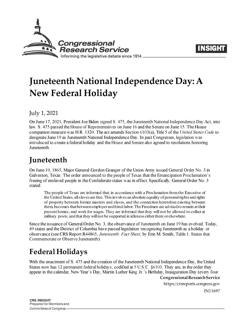 handle is hein.crs/govedwh0001 and id is 1 raw text is: Congressional
~.Research Service
informing the legi Iative debate since 1914 ___________________
Juneteenth National Independence Day: A
New Federal Holiday
July 1, 2021
On June 17, 2021, President Joe Biden signed S. 475, the Juneteenth National Independence Day Act, into
law. S. 475 passed the House of Representatives on June 16 and the Senate on June 15. The House
companion measure was H.R. 1320. The act amends Section 6103(a), Title 5 of the United States Code to
designate June 19 as Juneteenth National Independence Day. In past Congresses, legislation was
introduced to create a federal holiday and the House and Senate also agreed to resolutions honoring
Juneteenth.
Juneteenth
On June 19, 1865, Major General Gordon Granger of the Union Army issued General Order No. 3 in
Galveston, Texas. The order announced to the people of Texas that the Emancipation Proclamation's
freeing of enslaved people in the Confederate states was in effect. Specifically, General Order No. 3
stated:
The people of Texas are informed that, in accordance with a Proclamation from the Executive of
the United States, all slaves are free. This involves an absolute equality ofpersonalrights and rights
of property between former masters and slaves, and the connection heretofore existing between
them, becomes that between employer andhired labor. The Freedmen are advised to remain at their
present homes, and work for wages. They are informed that they will not be allowed to collect at
military posts; and that they will not be supported in idleness either there or elsewhere.
Since the issuance of General Order No. 3, the observance of Juneteenth on June 19 has evolved. Today,
49 states and the District of Columbia have passed legislation recognizing Juneteenth as a holiday or
observance (see CRS Report R44865, Juneteenth: Fact Sheet, by Erin M. Smith, Table 1. States that
Commemorate or Observe Juneteenth).
Federal Holidays
With the enactment of S. 475 and the creation of the Juneteenth National Independence Day, the United
States now has 12 permanent federal holidays, codified at 5 U.S.C. §6103. They are, in the order they
appear in the calendar, New Year's Day, Martin Luther King Jr.'s Birthday, Inauguration Day (every four
Congressional Research Service
https://crsreports.congress.gov
IN11697
CRS INSIGHT
Prepared for Membersand
Committeesof Congress


