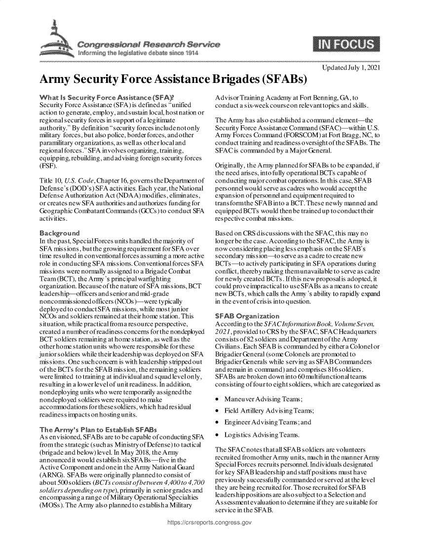 handle is hein.crs/govedwu0001 and id is 1 raw text is: UpdatedJuly 1, 2021
Army Security Force Assistance Brigades (SFABs)

What Is Security Force Assistance (SFA)?
Security Force Assistance (SFA) is defined as unified
action to generate, employ, and sustain local, hostnation or
regional security forces in support of a legitimate
authority. By definition security forces includenotonly
military forces, but also police, border forces, and other
paramilitary organizations, as well as other local and
regional forces. SFA involves organizing, training,
equipping, rebuilding, and advising foreign security forces
(FSF).
Title 10, U.S. Code, Chapter 16, governs the Department of
Defense's (DOD's) SFA activities. Each year, the National
Defense Authorization Act (NDAA) modifies, eliminates,
or creates new SFA authorities and authorizes funding for
Geographic Combatant Commands (GCCs) to conduct SFA
activities.
Background
In the past, SpecialForces units handled the majority of
SFA missions,butthe growing requirement for SFA over
time resulted in conventional forces assuming a more active
role in conducting SFA missions. Conventional forces SFA
mis sions were normally as signed to a Brigade Combat
Team (BCT), the Army's principal warfighting
organization. Because of the nature of SFA missions, BCT
leadership-officers and senior and mid-grade
noncommissioned officers (NCOs)-were typically
deployedto conductSFA missions, while mostjunior
NCOs and soldiers remained at their home station. This
situation, while practical froma resource perspective,
created a number ofreadiness concerns for the nondeployed
BCT soldiers remaining at home station, as well as the
other home station units who were responsible for these
junior s oldiers while their leadership was deployed on SFA
missions. One suchconcern is with leadership stripped out
of the BCTs for the SFAB mission, the remaining soldiers
were limited to training at individualand squad levelonly,
resulting in alowerlevelof unitreadiness.In addition,
nondeploying units who were temporarily as signed the
nondeployed soldiers were required to make
accommodations for these soldiers, which hadresidual
readiness impacts onhostingunits.
The Army's Plan to Establish SFABs
As envisioned, SFABs are to be capable of conducting SFA
from the strategic (such as Ministry of Defense) to tactical
(brig ade and below) level. In May 2018, the Army
announced it would establish sixSFABs-five in the
Active Component and onein the Army National Guard
(ARNG). SFABs were originally planned to consist of
about 500 soldiers (BCTs consist ofbetween 4,400 to 4,700
soldiers depending on type), primarily in senior grades and
encompassing a range of Military Operational Specialties
(MOSs). The Army also planned to establish a Military

https://crsrepc

Advisor Training Academy at Fort Benning, GA, to
conduct a six-weekcourseon relevant topics and skills.
The Army has also established a command element-the
Security Force Assistance Command (SFAC)-within U.S.
Army Forces Command (FORSCOM) at Fort Bragg, NC, to
conduct training and readiness oversightof the SFABs. The
SFACis commanded by a MajorGeneral.
Originally, the Army planned for SFABs to be expanded, if
the need arises, into fully operationalBCTs cap able of
conducting major combat operations. In this case, SFAB
personnel would serve as cadres who would accept the
expansion of personnel and equipment required to
transformthe SFAB into a BCT. These newly manned and
equipped BCTs would then be trained up to conduct their
respective combat missions.
Based on CRS discussions with the SFAC, this may no
longerbe the case. According to the SFAC, the Army is
now considering placing less emphasis onthe SFAB's
secondary mission-to serve as a cadre to create new
BCTs-to actively participating in SFA operations during
conflict, thereby making themunavailable to serve as cadre
for newly created BCTs. If this new proposal is adopted, it
could proveimpractical to useSFABs as a means to create
new BCTs, which calls the Army's ability to rapidly expand
in the event of crisis into question.
SFAB Organization
According to the SFA CInformation Book, Volume Seven,
2021, provided to CRS by the SFAC, SFAC Headquarters
consists of82 soldiers and Department of the Army
Civilians. Each SFAB is commanded by either a Colonel or
Brigadier General (some Colonels are promoted to
Brigadier Generals while serving as SFABCommanders
and remain in command) and comprises 816 soldiers.
SFABs are broken down into 60 multifunctional teams
consisting of four to eight soldiers, which are categorized as
 Maneuver Advising Teams;
 Field Artillery Advising Teams;
 Engineer Advising Teams; and
 Logistics Advising Teams.
The SFAC notes that all SFAB soldiers are volunteers
recruited fromother Army units, much in the manner Army
Special Forces recruits personnel. Individuals designated
for key SFAB leadership and staff positions must have
previously successfully commanded or served at the level
they are being recruited for. Those recruited for SFAB
leadership positions are also subject to a Selection and
Assessment evaluation to determine if they are suitable for
service in the SFAB.
.conqress.ov



