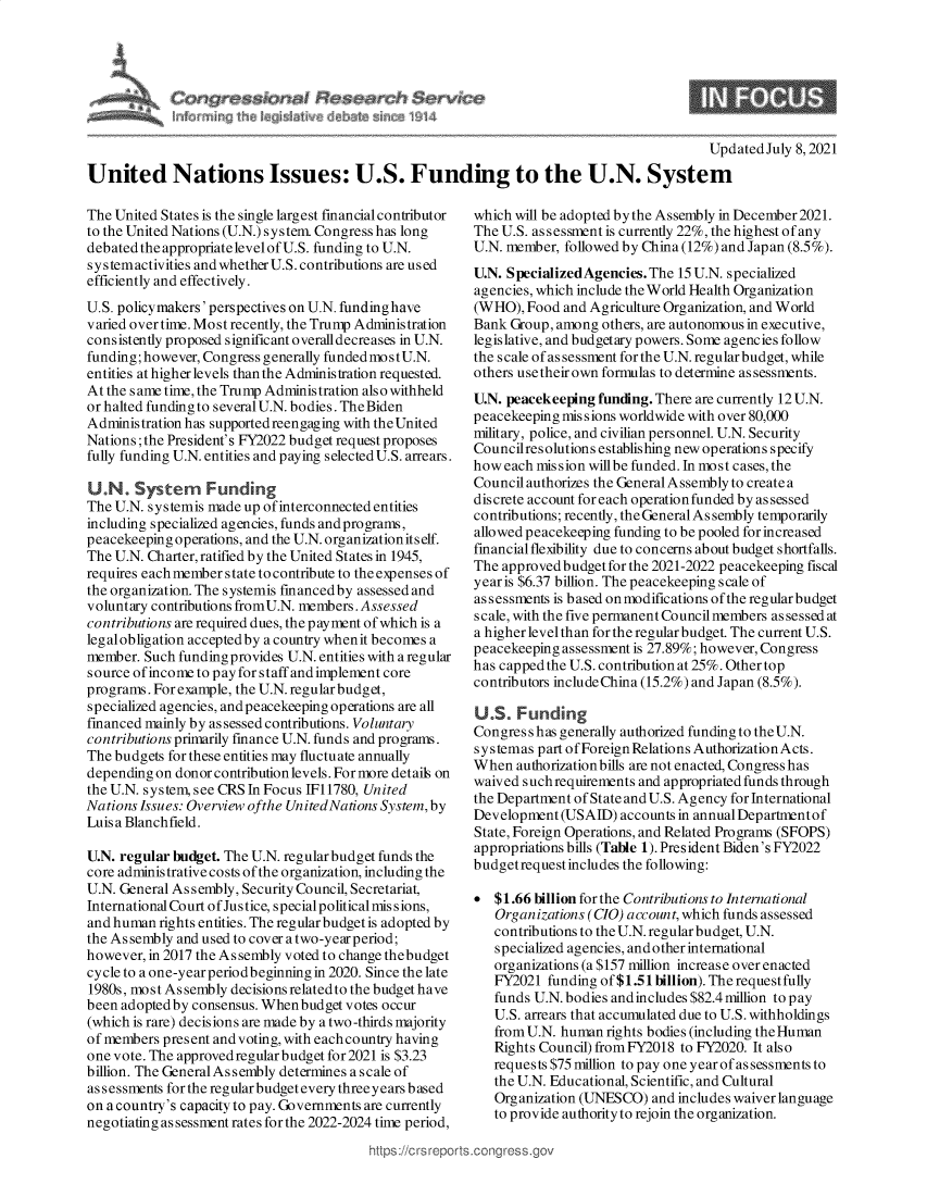 handle is hein.crs/govedyw0001 and id is 1 raw text is: Updated July 8, 2021
United Nations Issues: U.S. Funding to the U.N. System

The United States is the single largest financial contributor
to the United Nations (U.N.) system. Congress has long
debated the appropriate level of U.S. funding to U.N.
systemactivities andwhetherU.S. contributions are used
efficiently and effectively.
U.S. policymakers' perspectives on U.N. fundinghave
v aried over time. Most recently, the Trump Administration
consistently proposed significant overalldecreases in U.N.
funding; however, Congress generally funded most U.N.
entities at higher levels than the Administration requested.
At the s ame time, the Trump Administration also withheld
or halted funding to severalU.N. bodies. The Biden
Administration has supported reengaging with theUnited
Nations; the President's FY2022 budget request proposes
fully funding U.N. entities and paying selected U.S. arrears.
U.N. System     Funding
The U.N. systemis made up of interconnected entities
including specialized agencies, funds and programs,
peacekeeping operations, and the U.N. organization itself.
The U.N. Charter, ratified by the United States in 1945,
requires eachmember state tocontribute to theexpensesof
the organization. The systemis financedby assessed and
voluntary contributions fromU.N. members. Assessed
contributions are required dues, the payment of which is a
legalobligation acceptedby a country whenit becomes a
member. Such funding provides U.N. entities with a regular
source ofincome to pay for staff and implement core
programs. For example, the U.N. regular budget,
specialized agencies, and peacekeeping operations are all
financed mainly by as sessed contributions. Voluntary
contributions primarily finance U.N. funds and programs.
The budgets for these entities may fluctuate annually
depending on donor contribution levels. For more details on
the U.N. system, see CRS In Focus IF11780, United
Nations Issues: Overview ofthe UnitedNations System, by
Luis a Blanchfield.
U.N. regular budget. The U.N. regular budget funds the
core administrative costs of the organization, including the
U.N. General Assembly, Security Council, Secretariat,
International Court of Jus tice, special political mis s ions,
and human rights entities. The regular budget is adopted by
the As sembly and used to cover a two-year period;
however, in 2017 the As sembly voted to change thebudget
cycle to a one-year periodbeginning in 2020. Since the late
1980s, mo s t As sembly decisions related to the budget have
been adoptedby consensus. Whenbudget votes occur
(which is rare) decisions are made by a two-thirds majority
of members present and voting, with each country having
one vote. The approvedregular budget for2021 is $3.23
billion. The General Assembly determines a scale of
assessments for the regular budget every three years based
on a country's capacity to pay. Governments are currently
negotiating assessment rates for the 2022-2024 time period,
https://crsrepo

which will be adopted by the Assembly in December 2021.
The U.S. as sessment is currently 22%, the highest of any
U.N. member, followed by China (12%) and Japan (8.5%).
U.N. SpecializedAgencies. The 15 U.N. specialized
agencies, which include the World Health Organization
(WHO), Food and Agriculture Organization, and World
Bank Group, among others, are autonomous in executive,
legislative, and budgetary powers. Some agencies follow
the scale of assessment for the U.N. regular budget, while
others use their own formulas to determine assessments.
U.N. peacekeeping funding. There are currently 12 U.N.
peacekeeping missions worldwide with over 80,000
military, police, and civilian personnel. U.N. Security
Councilres olutions establishing new operations specify
how each mis sion willbe funded. In most cases, the
Council authorizes the General Assembly to create a
discrete account for each operation funded by as sessed
contributions; recently, the General Assembly temporarily
allowed peacekeeping funding to be pooled for increased
financial flexibility due to concerns about budget shortfalls.
The approved budget for the 2021-2022 peacekeeping fiscal
year is $6.37 billion. The peacekeeping scale of
assessments is based on modifications of the regularbudget
scale, with the five permanent Council members assessed at
a higher levelthan for the regular budget. The current U.S.
peacekeeping assessment is 27.89%; however, Congress
has capped the U.S. contribution at 25%. Other top
contributors include China (15.2%) and Japan (8.5%).
U.S. Funding
Congress has generally authorized funding to theU.N.
s y s temas part of Foreign Relations Authorization Acts.
When authorization bills are not enacted, Congress has
waived such requirements and appropriated funds through
the Department of State and U.S. Agency for International
Development (USAID) accounts in annual Departmentof
State, Foreign Operations, and Related Programs (SFOPS)
appropriations bills (Table 1). President Biden's FY2022
budget request includes the following:
 $1.66 billion for the Contributions to International
Organizations (CIO) account, which funds assessed
contributions to the U.N. regular budget, U.N.
specialized agencies, and other international
organizations (a $157 million increase over enacted
FY2021 funding of $1.51 billion). The request fully
funds U.N. bodies and includes $82.4 million to pay
U.S. arrears that accumulated due to U.S. withholdings
from U.N. human rights bodies (including the Human
Rights Council) fromFY2018 to FY2020. It also
requests $75 million to pay one year of assessments to
the U.N. Educational, Scientific, and Cultural
Organization (UNESCO) and includes waiver language
to provide authority to rejoin the organization.


