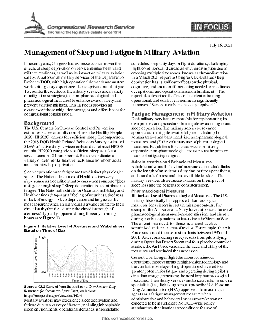 handle is hein.crs/goveeak0001 and id is 1 raw text is: Congres          of                $ervice
itotmirig th kQisIatv  mb~ I   o W 14

9

July 16, 2021

Management of Sleep and Fatigue in Military Aviation

In recent years, Congress has expressed concernover the
effects of sleep deprivation on servicemember health and
military readiness, as well as its impact on military aviation
safety. Aviators in all military services of the Departnrnt of
Defense (DOD) with high operational demands and austere
work settings may experience sleep deprivation andfatigue.
To counter these effects, the military services use a variety
of mitigation strategies (i.e., non-pharmacological and
pharmacological meas ures) to enhance aviator s afety and
prevent aviation mishaps. This In Focus provides an
overview of those mitigation strategies and offers is sues for
congressional consideration.
Background
The U.S. Centers for Dis ease Control and Prevention
estimates 32.5% of adults do not meet the Healthy People
2020 (HP2020) criteria for sufficient sleep. In comparison,
the 2018 DOD Health Related Behaviors Survey estimated
54.6% of active duty servicemembers did not meet HP2020
criteria. HP2020 categorizes sufficient sleep as at least
seven hours in a 24-hourperiod. Research indicates a
variety of detrimentalhealth effects arisefromboth acute
and chronic sleep deprivation.
Sleep deprivation and fatigue are two distinct physiological
states. The National Institutes of Health defines sleep
deprivation as a conditionthat occurs when someone [does
not] get enough sleep. Sleep deprivationis acontributorto
fatigue. The National Institute for Occupational Safety and
Health defines fatigue as a feeling ofweariness, tiredness
or lack of energy. Sleep deprivation and fatigue can be
most apparent when an individual is awake counter to their
circadian rhythm(i.e., during the circadiantrough of
alertness), typically apparentduringtheearly morning
hours (see Figure 1).
Figure I. Relative Level of Alertness and Wakefulness
Based on Time of Day
High
a
<1-/
0
a
rt Low
Time of Dev
Source: CRS, Derived from Shappell, et al., Crew Rest and Duty
Restrictions for Commercial Space Flight, available at
https://rosap.ntl.bts.gov/view/dot/34244
Military aviators may experience sleep deprivation and
fatigue due to a variety of factors, including inhospitable
sleep environments, operational demands, unpredictable

schedules, long-duty days or flight durations, challenging
flight conditions, and circadian-rhythmdisruption due to
cros sing multiple time zones, known as chronodisruption.
In a March 2021 report to Congress, DOD stated sleep
deprivation has significant effects on the physical,
cognitive, and emotional functioning needed for readiness,
occupational, and operational mis s ion fulfillment. The
report also described the risk of accident in training,
operational, and combat environments significantly
increases if Service members are sleep deprived.
Fatigue Management in Military Aviation
Each military service is responsible for implementing its
own policies and procedures to mitigate aviator fatigue and
sleep deprivation. The military services use varied
approaches to mitigate aviator fatigue, including (1)
administrative and behavioral (i.e., non-pharmacological)
measures, and (2) the voluntary use of pharmacological
measures. Regulations for each service consistently
emphasize non-pharmacological meas ures as the primary
means ofmitigating fatigue.
Administrative and Behavioral Measu res
Adminis trative and behavioral meas ures can include limits
on the length of an aviator's duty day, or time spent flying,
and standards forrest and time available for sleep. The
military services also educate aviators on the impact of
sleep loss and the benefits of consistent sleep.
Pharmacological Measures
Historical Use of Pharmacological Measures. The U.S.
military historically has approved pharmacological
measures for aviators in certain mis s ion contexts. For
example, the Air Force and Navy have authorized the use of
pharmacological measures for selectmissions and aircrew
during combat operations, at least since theVietnamWar.
The operationalneeds for these measures havebeen
scrutinized and are an area ofreview. For example, the Air
Force suspended the use of stimulants between 1996 and
2001. After considering survey results frompilots flying
during Operation Desert Stormand four placebo-controlled
studies, theAirForce validated the need andutility ofthe
measures and rescinded the suspension.
Current Use. Longer flight durations, continuous
operations, improvements in night-vision technology and
the combat advantage of night operations have led to a
greater potential for fatigue and operating during a pilot's
circadian trough, increasing the need for pharmacological
measures. Thenmilitary services authorize aviation medicine
specialists (i.e., flight surgeons) to prescribe U.S. Food and
Drug Administration (FDA)-approved pharmacological
agents as a fatigue management measure when
administrative and behavioral measures are known or
expected to be insufficient. No DOD-wide policy
standardizes the situations or conditions for use of

https://crs rept


