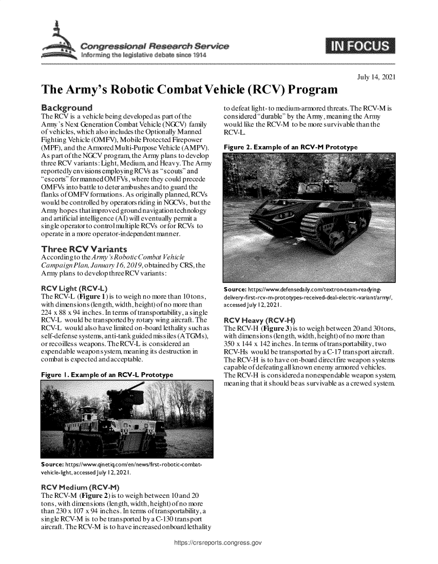 handle is hein.crs/goveebb0001 and id is 1 raw text is: $
Ink~rrnin~  e~  i~I f  e     hfl~ 1 4

July 14, 2021

The Army's Robotic Combat Vehicle (RCV) Program

Background
The RCV is a vehicle being developed as part of the
Army's Next Generation Combat Vehicle (NGCV) family
of vehicles, which also includes the Optionally Manned
Fighting Vehicle (OMFV), Mobile Protected Firepower
(MPF), and the Armored Multi-Purpose Vehicle (AMPV).
As part of the NGCV program, the Army plans to develop
three RCV variants: Light, Medium, and Heavy. The Army
reportedly envisions employingRCVs as scouts and
escorts for manned OMFVs, where they could precede
OMFVs into battle to deter ambushes and to guard the
flanks of OMFV formations. As originally planned, RCVs
would be controlled by operators riding in NGCVs, but the
Army hopes thatimproved ground navigation technology
and artificial intelligence (AI) will eventually permit a
single operator to controlmultiple RCVs or for RCVs to
operate in a more operator-independent manner.
Three RCV Variants
Accordingto the Army'sRobotic Combat Vehicle
Campaign Plan, January 16, 2019, obtainedby CRS, the
Army plans to develop three RCV variants:
RCV Light (RCV-L)
The RCV-L (Figure 1) is to weigh no more than 10 tons,
with dimensions (length, width, height) of no more than
224 x 88 x 94 inches. In terms of transportability, a single
RCV-L would be transportedby rotary wing aircraft. The
RCV-L would also have limited on-board lethality such as
self-defense systems, anti-tank guided mis s iles (ATGMs),
or recoilless weapons. TheRCV-L is considered an
expendable weapon system, meaning its destruction in
combat is expected and acceptable.

to defeat light- to medium-armored threats. The RCV-M is
considered durable by the Army, meaning the Army
would like the RCV-M to be more survivable than the
RCV-L.
Figure 2. Example of an RCV-M Prototype

Source: https://www.defensedaily.com/textron-team-readying-
delivery-first-rcv-m-prototypes- received-deal-electric-variant/army/,
accessed July 12,2021.
RCV Heavy (RCV-H)
The RCV-H (Figure 3) is to weigh between 20 and 30 tons,
with dimensions (length, width, height) of no more than
350 x 144 x 142 inches. In terms oftransportability, two
RCV-Hs would be transported by a C-17 transport aircraft.
The RCV-H is to have on-board directfire weapon systems
capable of defeating allknown enemy armored vehicles.
The RCV-H is considered a nonexpendable weapon system,
meaning that it should be as survivable as a crewed system.

Source: https://www.qin etiq.com/en/news/first- robotic-combat-
veh icle-light, accessed July 12, 2021.
RCV Medium (RCV-M)
The RCV-M (Figure 2) is to weigh between 10 and 20
tons, with dimensions (length, width, height) of no more
than 230 x 107 x 94 inches. In terms of transportability, a
single RCV-M is to be transported by a C-130 transport
aircraft. The RCV-M is to have increased onboard lethality

https://crsreports.congress.gov


