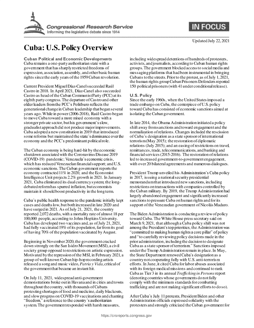 handle is hein.crs/goveedl0001 and id is 1 raw text is: Updated July 22, 2021

Cuba: U.S. Policy Overview
Cuban Political and Economic Developments
Cuba remains a one-party authoritarian state with a
government that has sharply restricted freedoms of
expression, association, assembly, and other basic human
rights since the early years of the 1959 Cuban revolution.
Current President Miguel Dfaz-Canel succeeded Radl
Castro in 2018. In April 2021, Dfaz-Canel also succeeded
Castro as head of the Cuban CommunistParty (PCC) at its
eighth party congress. The departure of Castro and other
older leaders fromthe PCC's Politburo reflects the
generational change in Cuban leadership that began several
years ago. While in power (2006-2018), Rail Castro began
to move Cuba toward a more mixed economy with a
strongerprivate sector, buthis government's slow,
gradualist approach did not produce major improvements.
Cuba adopted a new constitution in 2019 that introduced
some reforms but maintained the state's dominance over the
economy and the PCC's predominant politicalrole.
The Cuban economy is being hard-hit by the economic
shutdown associated with the Coronavirus Disease 2019
(COVID-19) pandemic; Venezuela's economic crisis,
which has reduced Venezuelan financial support; and U.S.
economic sanctions. The Cuban government reports the
economy contracted 11% in 2020, and the Economist
Intelligence Unit projects 2.2% growth in 2021. In January
2021, Cuba eliminated its dual currency system; the long-
debated reformhas spurred inflation, but economists
maintain it should boost productivity in the long term.
Cuba's public health response to the pandemic initially kept
cases and deaths low, but both increasedin late 2020 and
have surged in 2021. As of July 21, 2021, the country
reported 2,072 deaths, with a mortality rate of almost 18 per
100,000 people, according to Johns Hopkins University.
Cuba has developed two vaccines and, as of July 21, 2021,
had fully vaccinated 19% of its population, far from its goal
of having 70% of the population vaccinated by August.
Beginning in November 2020, the government cracked
down strongly on the San Isidro Movement (MSI), a civil
society group opposed torestrictions on artistic expression.
Motivated by the repressionof the MSI, in February 2021, a
group of well-known Cuban hip-hop recording artists
released a song and music video, Patria y Vida, critical of
the government that became an instant hit.
On July 11, 2021, widespread anti-government
demonstrations broke outin Havana and in cities and towns
throughout the country, with thousands of Cubans
protesting shortages of food and medicine, daily blackouts,
and slow progress on COVID-19 vaccinations and chanting
freedom, a reference to the country's authoritarian
system The governmentresponded with harsh meas ures,

including widespread detentions ofhundreds ofprotesters,
activists, andjournalists, according to Cuban human rights
groups. The government blocked access to socialmedia and
mess agingplatforms that hadbeen instrumental in bringing
Cubans to the streets. Prior to the protest, as of July 1, 2021,
the human rights group Cuban Prisoners Defenders reported
150 politicalprisoners (with 41 under conditionalrelease).
U.S. Policy
Since the early 1960s, when the United States imposed a
trade embargo on Cuba, the centerpiece of U.S. policy
toward Cuba has consisted of economic sanctions aimed at
isolating the Cuban government.
In late 2014, the Obama Administration initiateda policy
shift away fromsanctions and toward engagement and the
normalization ofrelations. Changes included the rescission
of Cuba's designation as a state sponsor of international
terrorism(May 2015); the restorationof diplomatic
relations (July 2015); and an easing of restrictions on travel,
remittances, trade, telecommunications, and banking and
financial services (2015-2016). The restoration ofrelations
led to increased government-to-government engagement,
with over 20 bilateral agreements and numerous dialogues.
President Trump unveiled his Administration's Cuba policy
in 2017, issuing a national security presidential
memorandumthat introduced new sanctions, including
restrictions ontransactions with companies controlled by
the Cuban military. By 2019, the Trump Adminis tration had
largely abandoned engagement and significantly increased
sanctions to pressure Cuba onhuman rights and for its
support of the Venezuelan government of Nicolas Maduro.
The Biden Administration is conducting a review ofpolicy
toward Cuba. The White House press secretary s aid on
March 9, 2021, that although a Cuba policy shift was not
among the President's top priorities, the Administration was
committed to making human rights a core pillar ofpolicy
and to carefully reviewing policy decisions made in the
prior administration, including the decisionto designate
Cuba as a state s ponsor of terrorism. Sanctions imposed
underthe Trump Administrationremain in place. In May,
the State Department renewed Cuba's designation as a
country not cooperating fully with U.S. anti-terrorism
efforts. In June, it cited Cuba for labor abuses associated
with its foreign medical missions and continued to rank
Cuba as Tier 3 in its annual Trafficking in Persons report
(denoting countries whose governments do not fully
comply with the minimum standards for combatting
trafficking and are not making significant efforts to do so).
After Cuba's July 11 protests, President Biden and other
Administration officials expressed solidarity with the
protesters and strongly criticized the Cuban government for


