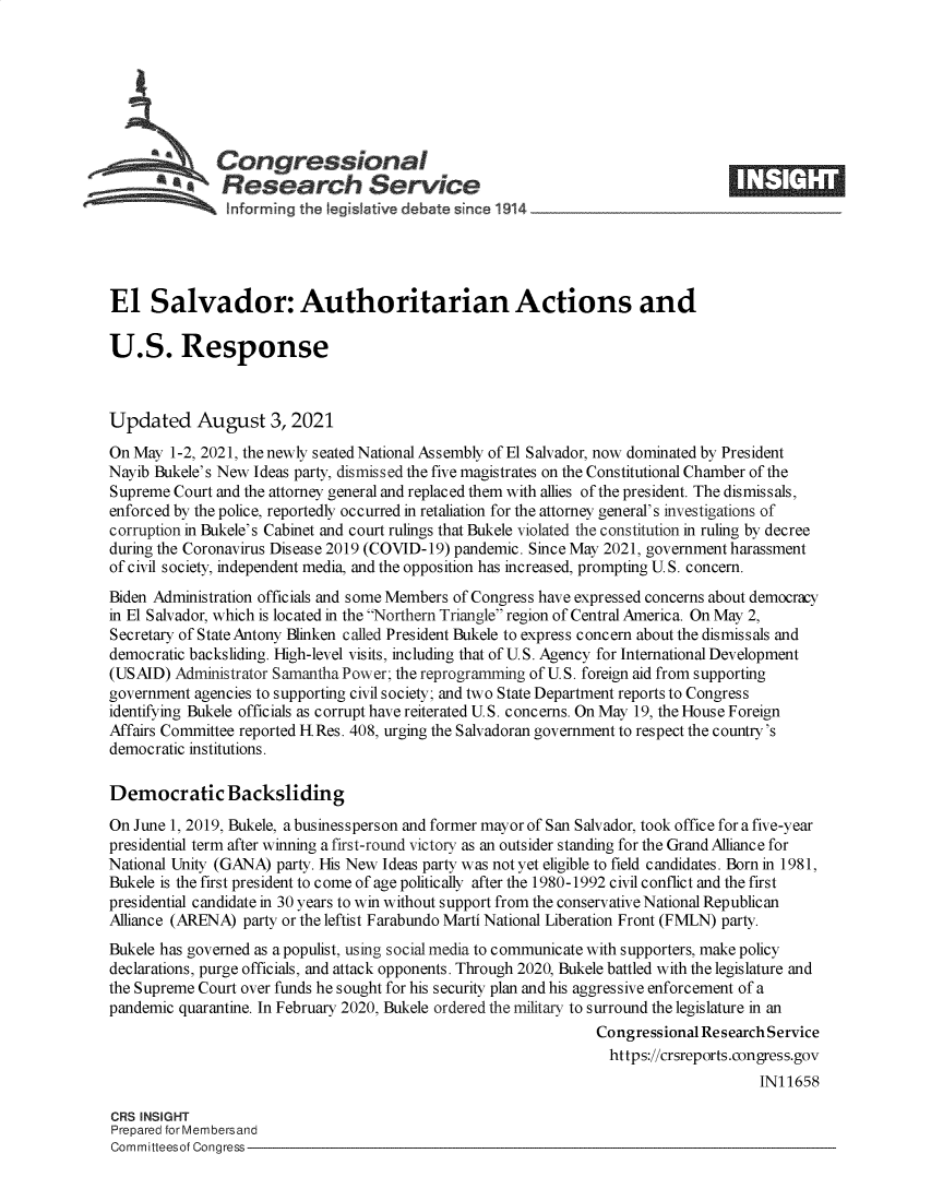 handle is hein.crs/goveeez0001 and id is 1 raw text is: *   Congressional
*Research Service
El Salvador: Authoritarian Actions and
U.S. Response
Updated August 3, 2021
On May 1-2, 2021, the newly seated National Assembly of El Salvador, now dominated by President
Nayib Bukele's New Ideas party, dismissed the five magistrates on the Constitutional Chamber of the
Supreme Court and the attorney general and replaced them with allies of the president. The dismissals,
enforced by the police, reportedly occurred in retaliation for the attorney general's investigations of
corruption in Bukele's Cabinet and court rulings that Bukele violated the constitution in ruling by decree
during the Coronavirus Disease 2019 (COVID-19) pandemic. Since May 2021, government harassment
of civil society, independent media, and the opposition has increased, prompting U.S. concern.
Biden Administration officials and some Members of Congress have expressed concerns about democracy
in El Salvador, which is located in the Northern Triangle region of Central America. On May 2,
Secretary of State Antony Blinken called President Bukele to express concern about the dismissals and
democratic backsliding. High-level visits, including that of U.S. Agency for International Development
(USAID) Administrator Samantha Power; the reprogramming of U.S. foreign aid from supporting
government agencies to supporting civil society; and two State Department reports to Congress
identifying Bukele officials as corrupt have reiterated U.S. concerns. On May 19, the House Foreign
Affairs Committee reported H Res. 408, urging the Salvadoran government to respect the country's
democratic institutions.
Democratic Backsliding
On June 1, 2019, Bukele, a businessperson and former mayor of San Salvador, took office for a five-year
presidential term after winning a first-round victory as an outsider standing for the Grand Alliance for
National Unity (GANA) party. His New Ideas party was not yet eligible to field candidates. Born in 1981,
Bukele is the first president to come of age politically after the 1980-1992 civil conflict and the first
presidential candidate in 30 years to win without support from the conservative National Republican
Alliance (ARENA) party or the leftist Farabundo Marti National Liberation Front (FMLN) party.
Bukele has governed as a populist, using social media to communicate with supporters, make policy
declarations, purge officials, and attack opponents. Through 2020, Bukele battled with the legislature and
the Supreme Court over funds he sought for his security plan and his aggressive enforcement of a
pandemic quarantine. In February 2020, Bukele ordered the military to surround the legislature in an
Congressional Research Service
https://crsreports.congress.gov
IN11658
CRS INSIGHT
Prepared for Membersand
Committeesof Congress


