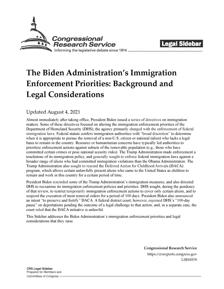 handle is hein.crs/goveefm0001 and id is 1 raw text is: Congressional                                             ______
A'Research Service
The Biden Administration's Immigration
Enforcement Priorities: Background and
Legal Considerations
Updated August 4, 2021
Almost immediately after taking office, President Biden issued a series of directives on immigration
matters. Some of these directives focused on altering the immigration enforcement priorities of the
Department of Homeland Security (DHS), the agency primarily charged with the enforcement of federal
immigration laws. Federal statute confers immigration authorities with broad discretion to determine
when it is appropriate to pursue the removal of a non-U.S. citizen or national (alien) who lacks a legal
basis to remain in the country. Resource or humanitarian concerns have typically led authorities to
prioritize enforcement actions against subsets of the removable population (e.g., those who have
committed certain crimes or pose national security risks). The Trump Administration made enforcement a
touchstone of its immigration policy, and generally sought to enforce federal immigration laws against a
broader range of aliens who had committed immigration violations than the Obama Administration. The
Trump Administration also sought to rescind the Deferred Action for Childhood Arrivals (DACA)
program, which allows certain unlawfully present aliens who came to the United States as children to
remain and work in this country for a certain period of time.
President Biden rescinded some of the Trump Administration's immigration measures, and also directed
DHS to reexamine its immigration enforcement policies and priorities. DHS sought, during the pendency
of that review, to restrict temporarily immigration enforcement actions to cover only certain aliens, and to
suspend the execution of most removal orders for a period of 100 days. President Biden also announced
an intent to preserve and fortify DACA. A federal district court, however, enjoined DHS's 100-day
pause on deportations pending the outcome of a legal challenge to that action; and, in a separate case, the
court ruled that the DACA initiative is unlawful.
This Sidebar addresses the Biden Administration's immigration enforcement priorities and legal
considerations that they raise.
Congressional Research Service
https://crsreports. congress.gov
LSB10578
CRS Legal Sidebar
Prepared for Members and
Committees of Congress


