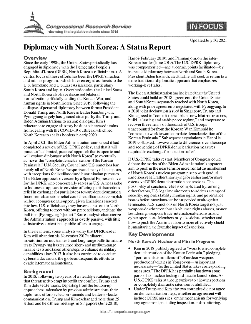 handle is hein.crs/goveefn0001 and id is 1 raw text is: Diplomacy with North Korea: A Status Report

Overview
Since the early 1990s, the United States periodically has
engaged in diplomacy with the Democratic People's
Republic ofKorea (DPRK, North Korea's officialname). A
central focus ofthese efforts has beenthe DPRK's nuclear
and mis sile programs, which have emerged as threats to the
U.S. homeland and U.S. East Asian allies,particularly
South Korea andJapan. Over thedecades, the United States
and North Korea also have discussed bilateral
normalization, officially ending the Korean War, and
human rights in North Korea. Since 2019, following the
collapse of personal diplomacy between former President
Donald Trump and North Koreanleader KimJong-un,
Pyongyang largely has ignored attempts by the Trump and
Biden Administrations to resume dialogue. Kim's
reluctanceto engage also may be due to increased strains
from dealing with the COVID-19 outbreak, which led
North Korea to seal its borders in early 2020.
In April 2021, the Biden Administration announced it had
completed a review of U.S. DPRK policy, and that it will
pursueacalibrated, practical approach that is opento and
will explore diplomacy with North Korea to eventually
achieve the complete denuclearization ofthe Korean
Peninsula. U.N. Security Council and U.S. sanctions bar
nearly all of North Korea's exports and many of its imports,
with exceptions for livelihood and humanitarian purposes.
The Biden approach, overseen by a Special Representative
for the DPRK who concurrently serves as U.S. Ambas sador
to Indonesia, appears to envision offering partial sanctions
relief in exchange forpartial steps toward denuclearization.
Incremental sanctions relief could be difficult to accomplish
without congressional support, given limitations enacted
into law. U.S. officials say they havereached out to North
Korea, offering to meet without preconditions, and that the
ball is in [Pyongyang's] court. Some analysts characterize
the Administration's approach as overly passive, with little
substantive contentin its public offers to engage.
In the nearterm, some analysts worry thatDPRK leader
Kim will abandonhis November2017 unilateral
moratoriumon nuclear tests andlong-rangeballistic missile
tests. Pyongyang has resumed short- and medium-range
missile tests and taken other steps to enhance its military
capabilities since 2017. It also has continuedto conduct
cyberattacks aroundthe globe andexpand its efforts to
evade internationals anctions.
Background
In 2018, following two years of a steadily escalating crisis
that threatenedto erupt intomilitary conflict, Trump and
Kim defused tensions. Departing fromthe bottom-up
approaches undertaken by previous administrations, their
diplomatic efforts relied on summits and leader-to-leader
communication. Trump andKimexchangedmore than 25
letters and heldthree meetings: in Singapore (June2018);

Updated July 30, 2021

Hanoi (February 2019); and Panmunjom, on the inter-
Korean border (June 2019). The U.S.-DPRK diplomacy
was complemented-and at certain points facilitated-by
increased diplomacy between North and South Korea.
President Biden has indicated thathe will seekto return to a
more traditionaldiplomatic approach that emphasizes
working-level talks.
The Biden Administrationhas indicated that the United
States could build on 2018 agreements the United States
and South Korea separately reached with North Korea,
along with prior agreements negotiated with Pyongyang. In
a 2018 joint declaration is sued in Singapore, Trump and
Kim agreed to commit to establish new bilateralrelations,
build a lasting and stable peace regime, and cooperate to
recover the remains of thousands of U.S. troops
unaccounted for fromthe Korean War. Kim s aid he
commits to work toward complete denuclearization of the
Korean Peninsula. Subsequent negotiations in Hanoiin
2019 collapsed, however, due to differences over the scope
and sequencing of DPRK denuclearization measures
required in exchange for sanctions relief.
If U.S.-DPRK talks restart, Members of Congress could
debate the merits of the Biden Administration's apparent
aim to push in the near termfor incremental dismantlement
of North Korea's nuclear programin step with gradual
s anctions relief, rather than trying for earlier and/or more
extensive DPRK denuclearization concessions. The
pos sibility of sanctions relief is complicated by, among
other factors, U.S. leg alrequirements to address arange of
security, regional stability, human rights, and governance
is s ues before s anctions can be s uspended or altogether
terminated. U.S. sanctions onNorth Koreatarget not just
weapons development but also human rights abuses, money
laundering, weapons trade, international terrorism, and
cyber operations. Members may als o debate whether and
how to push the Administration to more effectively shield
humanitarian aid fromthe impact of s anctions.
Key Developments
North Korea's Nuclear and Missile Programs
 Kim in 2018 publicly agreed to work toward complete
denuclearization of the Korean Peninsula, pledging
permanentdismantlement ofnuclearweapons
production facilities in Yongbyon-an important
nuclear site-as the United States takes corresponding
measures. The DPRKhas partially shut down some
parts of its nuclear testing andmissile launch sites. As
U.S.-DPRK talks stalled, promises to allow inspections
or completely dismantle sites went unfulfilled.
 Under Trump and Kim, the two countries did not agree
on denuclearization steps, whether an agreement will
include DPRK missiles, or the mechanisms for verifying
any agreement, including inspection andmonitoring.


