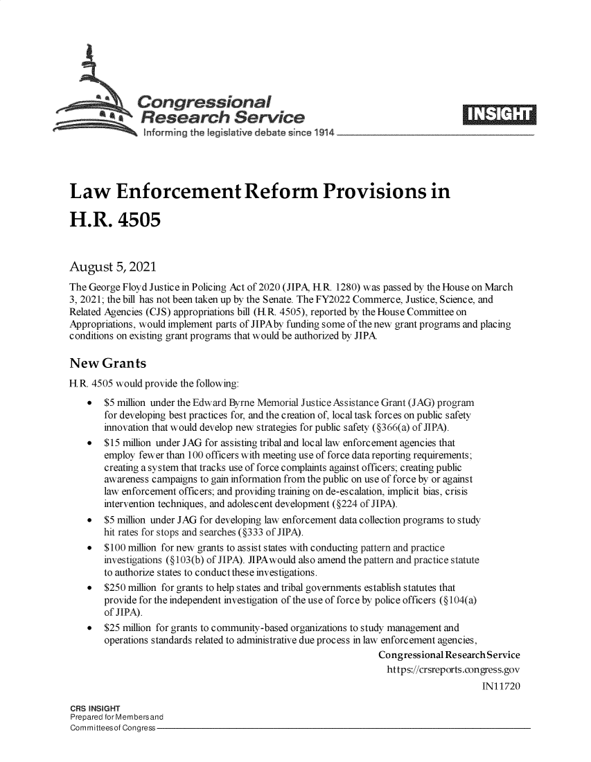 handle is hein.crs/goveegg0001 and id is 1 raw text is: s Congressional
aResearch Service
Law Enforcement Reform Provisions in
H.R. 4505
August 5, 2021
The George Floyd Justice in Policing Act of 2020 (JIPA, H.R. 1280) was passed by the House on March
3, 2021; the bill has not been taken up by the Senate. The FY2022 Commerce, Justice, Science, and
Related Agencies (CJS) appropriations bill (H.R. 4505), reported by the House Committee on
Appropriations, would implement parts of JIPAby funding some of the new grant programs and placing
conditions on existing grant programs that would be authorized by JIPA
New Grants
H.R. 4505 would provide the following:
*  $5 million under the Edward Byrne Memorial Justice Assistance Grant (JAG) program
for developing best practices for, and the creation of, local task forces on public safety
innovation that would develop new strategies for public safety (§366(a) of JIPA).
*  $15 million under JAG for assisting tribal and local law enforcement agencies that
employ fewer than 100 officers with meeting use of force data reporting requirements;
creating a system that tracks use of force complaints against officers; creating public
awareness campaigns to gain information from the public on use of force by or against
law enforcement officers; and providing training on de-escalation, implicit bias, crisis
intervention techniques, and adolescent development (§224 of JIPA).
* $5 million under JAG for developing law enforcement data collection programs to study
hit rates for stops and searches (§333 of JIPA).
* $100 million for new grants to assist states with conducting pattern and practice
investigations (§103(b) of JIPA). JIPAwould also amend the pattern and practice statute
to authorize states to conduct these investigations.
* $250 million for grants to help states and tribal governments establish statutes that
provide for the independent investigation of the use of force by police officers (§104(a)
of JIPA).
* $25 million for grants to community-based organizations to study management and
operations standards related to administrative due process in law enforcement agencies,
Congressional Research Service
https://crsreports.congress.gov
IN11720
CRS INSIGHT
Prepared for Membersand
Committeesof Congress


