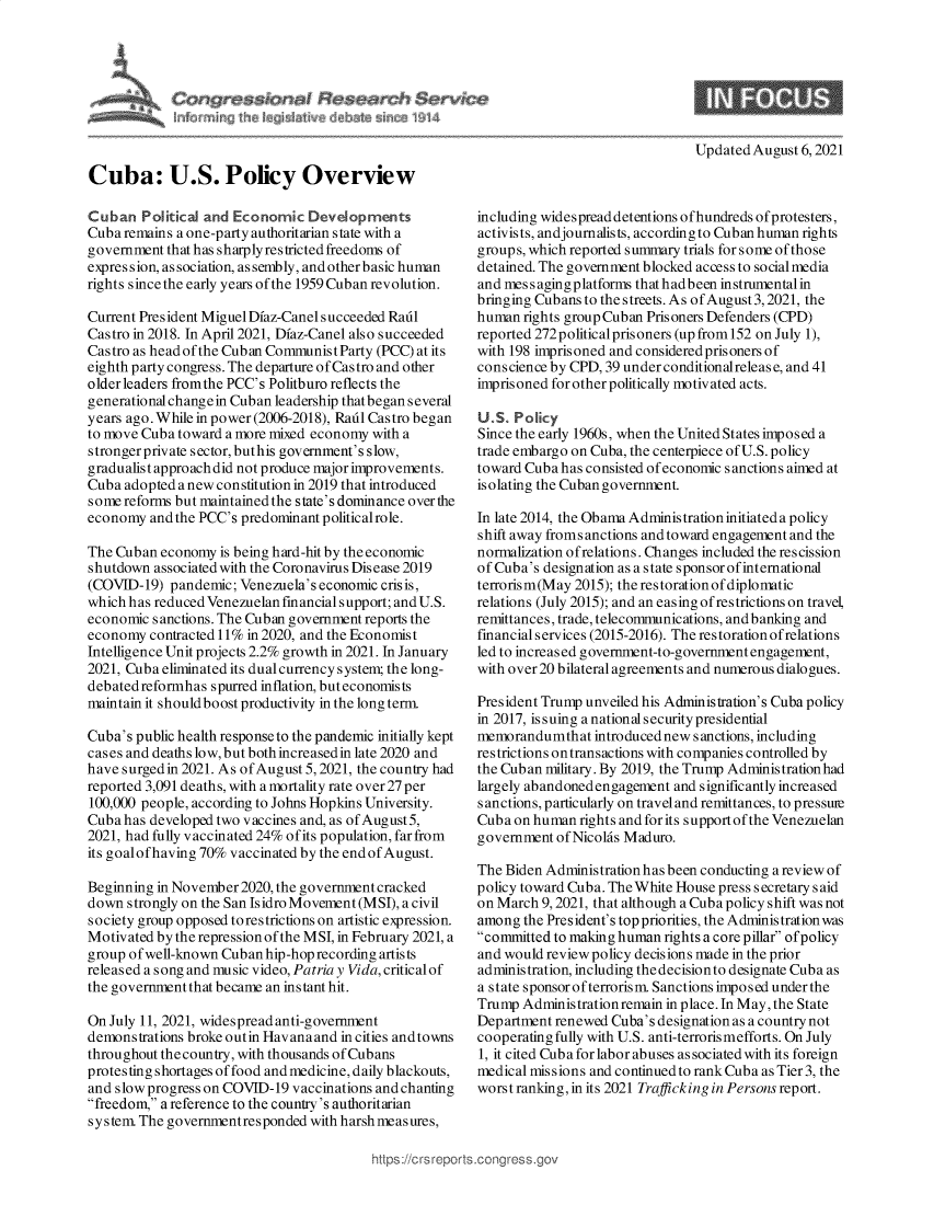 handle is hein.crs/goveegs0001 and id is 1 raw text is: ~in~ th ~ i~k     del ~te ~i  1~ 14

Updated August 6, 2021

Cuba: U.S. Policy Overview
Cuban Political and Economic Developments
Cuba remains a one-party authoritarian state with a
government that has sharply restricted freedoms of
expression, as sociation, as sembly, and other basic human
rights since the early years ofthe 1959 Cuban revolution.
Current President Miguel Dfaz-Canel succeeded Radl
Castro in 2018. In April 2021, Dfaz-Canel also succeeded
Castro as head of the Cuban Communist Party (PCC) at its
eighth party congress. The departure of Castro and other
older leaders fromthe PCC's Politburo reflects the
generational chang e in Cuban leadership that began several
years ago. While in power (2006-2018), Rail Castro began
to move Cuba toward a more mixed economy with a
strongerprivate sector, buthis government's slow,
gradualist approach did not produce major improvements.
Cuba adopted a new constitution in 2019 that introduced
some reforms but maintained the state's dominance over the
economy and the PCC's predominant politicalrole.
The Cuban economy is being hard-hit by the economic
shutdown associated with the Coronavirus Disease 2019
(COVID-19) pandemic; Venezuela's economic crisis,
which has reduced Venezuelan financial support; and U.S.
economic sanctions. The Cuban government reports the
economy contracted 11% in 2020, and the Economist
Intelligence Unit projects 2.2% growth in 2021. In January
2021, Cuba eliminated its dual currency system; the long-
debated reformhas spurred inflation, but economists
maintain it should boost productivity in the long term.
Cuba's public health response to the pandemic initially kept
cases and deaths low, but both increasedin late 2020 and
have surged in 2021. As ofAugust 5,2021, the country had
reported 3,091 deaths, with a mortality rate over 27 per
100,000 people, according to Johns Hopkins University.
Cuba has developed two vaccines and, as ofAugust5,
2021, had fully vaccinated 24% ofits population, far from
its goalofhaving 70% vaccinated by the end of August.
Beginning in November 2020, the government cracked
down strongly on the San Isidro Movement (MSI), a civil
society group opposed torestrictions on artistic expression.
Motivated by the repression of the MSI, in February 2021, a
group of well-known Cuban hip-hop recording artists
released a song and music video, Patria y Vida, critical of
the government that became an instant hit.
On July 11, 2021, widespread anti-government
demonstrations broke outin Havanaand in cities and towns
throughout the country, with thousands of Cubans
protesting shortages of food and medicine, daily blackouts,
and slow progress on COVID-19 vaccinations and chanting
freedom, a reference to the country's authoritarian
system The governmentresponded with harshmeasures,

including widespread detentions ofhundreds ofprotesters,
activists, andjournalists, according to Cuban human rights
groups, which reported summary trials for some of those
detained. The government blocked access to socialmedia
and mess agingplatforms thathadbeen instrumental in
bringing Cubans to the streets. As of August 3,2021, the
human rights group Cuban Prisoners Defenders (CPD)
reported 272 political prisoners (up from 152 on July 1),
with 198 imprisoned and considered prisoners of
conscience by CPD, 39 under conditionalrelease, and 41
imprisoned for other politically motivated acts.
U.S. Policy
Since the early 1960s, when the United States imposed a
trade embargo on Cuba, the centerpiece of U.S. policy
toward Cuba has consisted of economic sanctions aimed at
isolating the Cuban government.
In late 2014, the Obama Administration initiateda policy
shift away fromsanctions and toward engagement and the
normalization ofrelations. Changes included the rescission
of Cuba's designation as a state sponsor of international
terrorism(May 2015); the restorationof diplomatic
relations (July 2015); and an easing of restrictions on travel,
remittances, trade, telecommunications, and banking and
financialservices (2015-2016). The restorationofrelations
led to increased government-to-government engagement,
with over 20 bilateral agreements and numerous dialogues.
President Trump unveiled his Administration's Cuba policy
in 2017, issuing a national security presidential
memorandumthat introduced new sanctions, including
restrictions ontransactions with companies controlled by
the Cuban military. By 2019, the Trump Administrationhad
largely abandoned engagement and significantly increased
sanctions, particularly on travel and remittances, to pressure
Cuba on human rights and for its supportof the Venezuelan
government of Nicolas Maduro.
The Biden Administration has been conducting a review of
policy toward Cuba. The White House press secretary said
on March 9, 2021, that although a Cuba policy shift was not
among the President's top priorities, the Administration was
committed to making human rights a core pillar ofpolicy
and would review policy decisions made in the prior
administration, including thedecisionto designate Cuba as
a state sponsor of terrorism. Sanctions imposed under the
Trump Administrationremain in place. In May, the State
Department renewed Cuba's designation as a country not
cooperating fully with U.S. anti-terrorismefforts. On July
1, it cited Cub a for labor abuses as sociated with its foreign
medical missions and continued to rank Cuba as Tier 3, the
worst ranking, in its 2021 Trafficking in Persons report.


