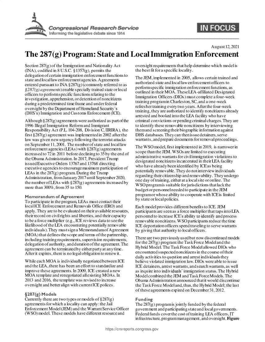 handle is hein.crs/goveeib0001 and id is 1 raw text is: flf()  irioh   j~j%~     e   ~            '   4

9

August 12,2021
The 287(g) Program: State and Local Immigration Enforcement

Section 287(g) of the Immigration and Nationality Act
(INA), codified in 8 U.S.C. § 1357(g), permits the
delegation of certain immigration enforcement functions to
state andlocallaw enforcement agencies. Agreements
entered pursuant to INA §287(g) (commonly referred to as
§287(g) agreements) enable specially trained state or local
officers to performspecific functions relating to the
investigation, apprehension, or detention of noncitizens
during a predetermined time frame and under federal
oversight by the Department of Homeland Security's
(DHS's) Immigration and Customs Enforcement (ICE).
Although § 287(g) agreements were authorized as part of the
1996 Illegal Immigration Reform and Immigrant
Responsibility Act (P.L.104-208, Division C, IIRIRA), the
first §287(g) agreement was implementedin 2002 afterthe
law was given new urgency following the terrorist attacks
on September 11, 2001. The number of state and locallaw
enforcement agencies (LEAs) with § 287(g) agreements
increased to 72in 2011 before declining to 35by the end of
the Obama Administration. In 2017, President Trump
is sued Executive Orders 13767 and 13768 directing
executive agencies to encouragemaximum participation of
LEAs in the 287(g) program. During the Trump
Administration, fromJanuary 2017 until September 2020,
the number of LEAs with § 287(g) agreements increased by
more than 300%, from 35 to 150.
Memorandum of Agreement
To participate in the program, LEAs must contact their
localICE Enforcement and Removals Office (ERO) and
apply. They are to be evaluated on their available resouces,
their record on civil rights and liberties, and their capacity
to be a force multiplier (e.g., ICE reviews data to s ee the
likelihood of the LEA encountering potentially removable
individuals). They must sign a Memorandumof Agreement
(MOA) that defines the scope and terms of the partnership,
including training requirements, supervision requirements,
delegation of authority, and durationof the agreement. The
agreement can be terminatedby eitherparty at any time.
After it expires, there is no legal obligation to renew it.
While each MOA is individually negotiated between ICE
and the LEA, there has been an effort to standardize and
improve these agreements. In 2009, ICE created a new
MOA template and renegotiated allexisting MOAs. In
2013 and 2016, the template was revised to increase
oversight and better align with current ICE polices.
§287(g) Models
Currently there are two types ormodels of §287(g)
agreements for which a locality can apply: the Jail
Enforcement Model (JEM) and the Warrant Service Officer
(WSO) model. These models have different resource and

oversight requirements that help determine which modelis
the best fit for a specific locality.
The JEM, implemented in 2005, allows certain trained and
authorized state and local law enforcementofficers to
performspecific immigration enforcement functions, as
outlined in their MOA. These LEA-affiliated Designated
Immigration Officers (DIOs) must complete a four-week
training programin Charleston, SC, and a one-week
refresher training every two years. After the four-week
training, they are authorized to identify noncitizens akready
arrested and booked into the LEA facility who have
criminal convictions orpending criminal charges. They are
to identify these removable noncitizens by interviewing
themand screening their biographic information against
DHS databases. They can then is sue detainers, serve
warrants, andprepare documents for removalproceedings.
The WSO model, first implemented in 2019, is narrower in
scope than the JEM. WSOs are limited to executing
administrative warrants for civilimmigration violations to
designated noncitizens incarcerated in their LEA facility
who have already been identified by ICE as being
potentially removable. They do not interview individuals
regarding their citizenship and removability. They undergo
one day of training, either at a local site or online. The
W SO programis suitable forjuris dictions that lack the
budget orpersonnel needed to participate in the JEM
programor whose ability to cooperate with ICEis limited
by state or localpolicies.
Each model provides different benefits to ICE. JEM
participants are s een as a force multiplier that taps into LFA
personnelto increase ICE's ability to identify and process
removable noncitizens. W SO p articip ants reduce the time
ICE deportation officers spend traveling to serve warrants
by giving that authority to localofficers.
There are two previously us ed but now dis continued models
for the 287(g) program the Task Force Model and the
Hybrid Model. The Task Force Model allowed DIOs who
encountered suspected noncitizens in the course of their
daily activities to question and arrest individuals they
believe violated immigration law. DIOs were able to issue
ICE detainers, arrest warrants, and search warrants, as well
as inquire into individuals' immigration status. The Hybrid
Model combined the JEM and Task Force Models. The
Ob ama Administration announced th atit would dis continue
the Task Force Model and, thus, the Hybrid Model; the last
of these agreements expired on December 31, 2012.
Funding
The 287(g) programis jointly funded by the federal
government andparticipating state and localgovernments.
Federal funds cover the cost of training LEA officers, IT
infrastructure, programmanagement, and oversight. Figure

ttps ://crs reps


