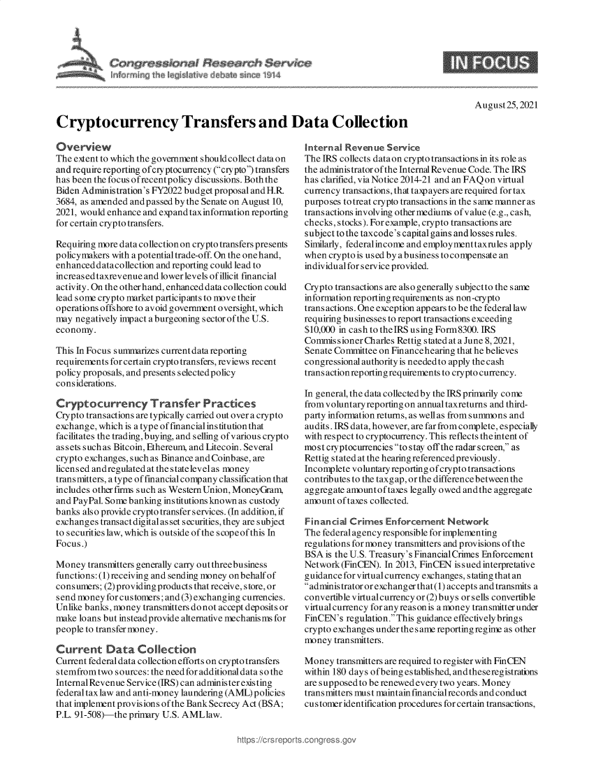 handle is hein.crs/goveekq0001 and id is 1 raw text is: rcpssional Research $ervieq

9

August25, 2021

Cryptocurrency Transfers and Data Collection

Overview
The extent to which the government shouldcollect data on
and require reporting ofcryptocurrency (crypto) transfers
has been the focus ofrecent policy discussions. Both the
Biden Administration's FY2022 budget proposal and H.R
3684, as amended and passed by the Senate on August 10,
2021, would enhance and expand taxinformation reporting
for certain crypto transfers.
Requiring more data collection on crypto transfers presents
policymakers with a potential trade-off. On the onehand,
enhanced datacollection and reporting could lead to
increased taxrevenue and lower levels of illicit financial
activity. On the otherhand, enhanced data collection could
lead some crypto market participants to move their
operations offshore to avoid government oversight, which
may negatively impact a burgeoning sector of the U.S.
economy.
This In Focus summarizes currentdata reporting
requirements for certain crypto transfers, reviews recent
policy proposals, and presents selectedpolicy
considerations.
Cryptocurrency Transfer Practices
Crypto transactions are typically carried out over a crypto
exchange, which is a type of financial institution that
facilitates the trading, buying, and selling of various crypto
assets such as Bitcoin, Ethereum, and Litecoin. Several
crypto exchanges, such as Binance and Coinbase, are
licensed andregulated at the statelevel as money
transmitters, atypeoffinancialcompanyclassificationthat
includes other firms such as Western Union, MoneyGram,
and PayPal. Some banking institutions known as custody
banks also provide crypto transfer services. (In addition, if
exchanges transact digital as set securities, they are subject
to securities law, which is outside of the s cope of this In
Focus.)
Money transmitters generally carry out threebusiness
functions: (1) receiving and sending money onbehalfof
consumers; (2) providing products that receive, store, or
send money for customers; and (3) exchanging currencies.
Unlike banks, money transmitters do not accept deposits or
make loans but instead provide alternative mechanisms for
people to transfer money.
Current Data Collection
Current federal data collection efforts on crypto transfers
stemfromtwo sources: the needforadditionaldata sothe
InternalRevenue Service (IRS) can administerexisting
federal tax law and anti-money laundering (AML) policies
that implement provisions of the Bank Secrecy Act (BSA;
P.L. 91-508)-the primary U.S. AMLlaw.

Internal Revenue Service
The IRS collects dataon crypto transactions in its role as
the administratorofthe Internal Revenue Code. The IRS
has clarified, via Notice 2014-21 and an FAQ on virtual
currency transactions, that taxp ayers are required for tax
purposes to treat crypto transactions in the s ame manner as
trans actions involving other mediums of value (e.g., cash,
checks, stocks). For example, crypto transactions are
subject to the taxcode's capital gains and losses rules.
Similarly, federalincome and employmenttaxrules apply
when crypto is used by a business to compensate an
individual for service provided.
Crypto transactions are also generally subjectto the same
information reporting requirements as non-crypto
transactions. One exception appears to be the federallaw
requiring businesses to report transactions exceeding
$10,000 in cash to theIRS using Form8300. IRS
Commis sioner Charles Rettig stated at a June 8, 2021,
Senate Committee on Financehearing that he believes
congressional authority is neededto apply the cash
trans action reporting requirements to crypto currency.
In general, the data collected by the IRS primarily come
from voluntary reporting on annual taxreturns and third-
party information returns, as well as from summons and
audits. IRS data, however, are far from complete, especially
with respect to cryptocurrency. This reflects the intent of
most cryptocurrencies to stay off the radar screen, as
Rettig stated at the hearing referenced previously.
Incomplete voluntary reporting ofcrypto transactions
contributes to the taxgap, or the difference between the
aggregate amountof taxes legally owed andthe aggregate
amount of taxes collected.
Financial Crimes Enforcement Network
The federal agency responsible for implementing
regulations for money transmitters and provisions of the
BSA is the U.S. Treasury's Financial Crimes Enforcement
Network (FinCEN). In 2013, FinCEN issued interpretative
guidance for virtual currency exchanges, statingthatan
administrator or exchanger that (1) accepts and transmits a
convertible virtualcurrency or (2)buys or sells convertible
virtual currency for any reason is amoney transmitter under
FinCEN's regulation. This guidance effectively brings
crypto exchanges under the s ame reporting regime as other
money transmitters.
Money transmitters are required to register with FinCEN
within 180 days ofbeing established, and theseregistrations
aresupposedtoberenewedeverytwo years. Money
transmitters must maintainfinancialrecords and conduct
customer identification procedures for certain transactions,

https://crs rept


