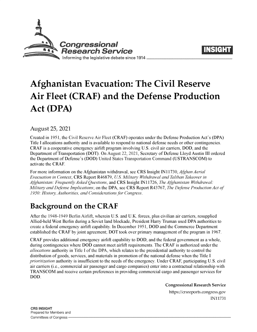 handle is hein.crs/goveeks0001 and id is 1 raw text is: Congressional
SResearch Service
Afghanistan Evacuation: The Civil Reserve
Air Fleet (CRAF) and the Defense Production
Act (DPA)
August 25, 2021
Created in 1951, the Civil Reserve Air Fleet (CRAF) operates under the Defense Production Act's (DPA)
Title I allocations authority and is available to respond to national defense needs or other contingencies.
CRAF is a cooperative emergency airlift program involving U.S. civil air carriers, DOD, and the
Department of Transportation (DOT). On August 22, 2021, Secretary of Defense Lloyd Austin III ordered
the Department of Defense's (DOD) United States Transportation Command (USTRANSCOM) to
activate the CRAF.
For more information on the Afghanistan withdrawal, see CRS Insight IN11730, Afghan Aerial
Evacuation in Context, CRS Report R46879, U.S. Military Withdrawal and Taliban Takeover in
Afghanistan: Frequently Asked Questions, and CRS Insight IN 11726, The Afghanistan Withdrawal:
Military and Defense Implications; on the DPA, see CRS Report R43767, The Defense Production Act of
1950: History, Authorities, and Considerations for Congress.
Background on the CRAF
After the 1948-1949 Berlin Airlift, wherein U.S. and U.K. forces, plus civilian air carriers, resupplied
Allied-held West Berlin during a Soviet land blockade, President Harry Truman used DPA authorities to
create a federal emergency airlift capability. In December 1951, DOD and the Commerce Department
established the CRAF by joint agreement; DOT took over primary management of the program in 1967.
CRAF provides additional emergency airlift capability to DOD, and the federal government as a whole,
during contingencies where DOD cannot meet airlift requirements. The CRAF is authorized under the
allocations authority in Title I of the DPA, which relates to the presidential authority to control the
distribution of goods, services, and materials in promotion of the national defense when the Title I
prioritization authority is insufficient to the needs of the emergency. Under CRAF, participating U.S. civil
air carriers (i.e., commercial air passenger and cargo companies) enter into a contractual relationship with
TRANSCOM and receive certain preferences in providing commercial cargo and passenger services for
DOD.
Congressional Research Service
https://crsreports.congress.gov
IN11731
CRS INSIGHT
Prepared for Members and
Committees of Congress


