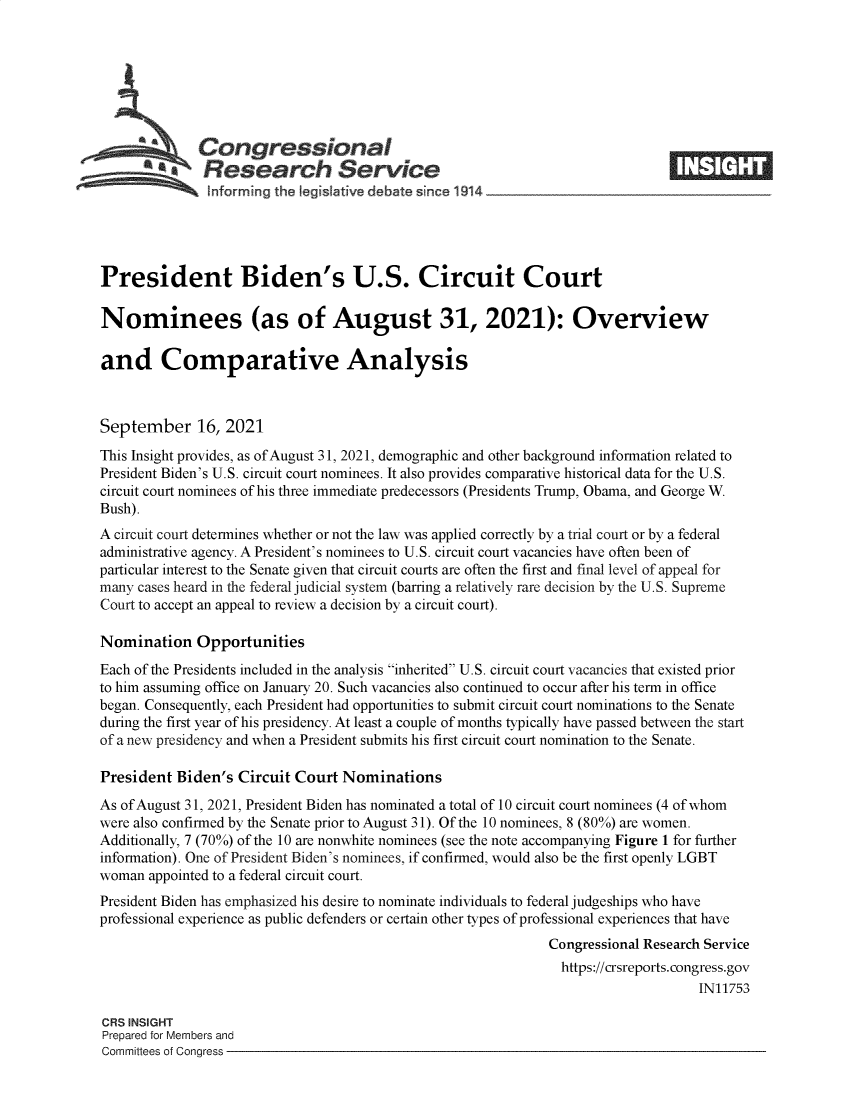 handle is hein.crs/goveenj0001 and id is 1 raw text is: SCongressional
SResearch Service
President Biden's U.S. Circuit Court
Nominees (as of August 31, 2021): Overview
and Comparative Analysis
September 16, 2021
This Insight provides, as of August 31, 2021, demographic and other background information related to
President Biden's U.S. circuit court nominees. It also provides comparative historical data for the U.S.
circuit court nominees of his three immediate predecessors (Presidents Trump, Obama, and George W.
Bush).
A circuit court determines whether or not the law was applied correctly by a trial court or by a federal
administrative agency. A President's nominees to U.S. circuit court vacancies have often been of
particular interest to the Senate given that circuit courts are often the first and final level of appeal for
many cases heard in the federal judicial system (barring a relatively rare decision by the U.S. Supreme
Court to accept an appeal to review a decision by a circuit court).
Nomination Opportunities
Each of the Presidents included in the analysis inherited U.S. circuit court vacancies that existed prior
to him assuming office on January 20. Such vacancies also continued to occur after his term in office
began. Consequently, each President had opportunities to submit circuit court nominations to the Senate
during the first year of his presidency. At least a couple of months typically have passed between the start
of a new presidency and when a President submits his first circuit court nomination to the Senate.
President Biden's Circuit Court Nominations
As of August 31, 2021, President Biden has nominated a total of 10 circuit court nominees (4 of whom
were also confirmed by the Senate prior to August 31). Of the 10 nominees, 8 (80%) are women.
Additionally, 7 (70%) of the 10 are nonwhite nominees (see the note accompanying Figure 1 for further
information). One of President Biden's nominees, if confirmed, would also be the first openly LGBT
woman appointed to a federal circuit court.
President Biden has emphasized his desire to nominate individuals to federal judgeships who have
professional experience as public defenders or certain other types of professional experiences that have
Congressional Research Service
https://crsreports. congress.gov
IN11753
CRS INSIGHT
Prepared for Members and
Committees of Congress


