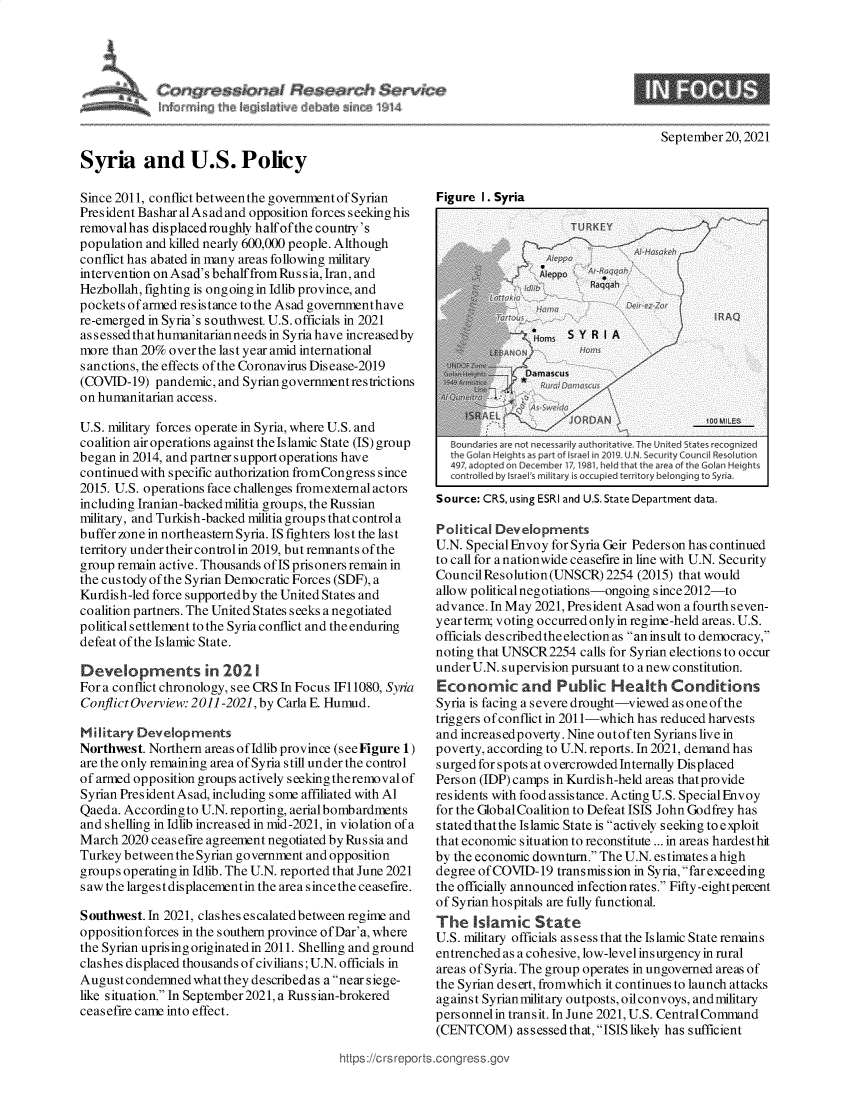 handle is hein.crs/goveenp0001 and id is 1 raw text is: September 20, 2021
Syria and U.S. Policy

Since 2011, conflict betweenthe governmentof Syrian
President Bashar alAs ad and opposition forces seeking his
removalhas displaced roughly half ofthe country's
population and killed nearly 600,000 people. Although
conflict has abated in many areas following military
intervention onAsad's behalffrom Russia, Iran, and
Hezbollah, fighting is ongoing in Idlib province, and
pockets of armed resistance to the Asad governmenthave
re-emerged in Syria's southwest. U.S. officials in 2021
assessedthathumanitarianneeds in Syriahave increasedby
more than 20% over the last year amid international
sanctions, the effects of the Coronavirus Disease-2019
(COVID-19) pandemic, and Syrian governmentrestrictions
on humanitarian access.
U.S. military forces operate in Syria, where U.S. and
coalition air operations against the Islamic State (IS) group
began in 2014, and partner support operations have
continued with specific authorization fromCongress since
2015. U.S. operations face challenges fromexternal actors
including Iranian-backed militia groups, the Russian
military, and Turkish-backed militia groups that control a
buffer zone in northeastern Syria. IS fighters lost the last
territory under their controlin 2019, but remnants of the
group remain active. Thousands of IS prisoners remain in
the custody of the Syrian Democratic Forces (SDF), a
Kurdish-led force supportedby the United States and
coalition partners. The United States seeks a negotiated
political settlement to the Syria conflict and the enduring
defeat of the Islamic State.
Developments in 2021
For a conflict chronology, see CRS In Focus 111080, Syria
Conflict Overview: 2011-2021, by Carla E. Humud.
Military Developments
Northwest. Northern areas ofIdlib province (seeFigure 1)
are the only remaining area of Syria still under the control
of armed opposition groups actively seeking theremoval of
Syrian President Asad, including some affiliated with Al
Qaeda. According to U.N.reporting, aerial bombardments
and shelling in Idlib increased in mid-2021, in violation of a
March 2020 ceasefire agreement negotiated by Rus sia and
Turkey between the Syrian government and opposition
groups operating in Idlib. The U.N. reported that June 2021
saw the largest displacementin the area sincethe ceasefire.
Southwest. In 2021, clashes escalatedbetween regime and
opposition forces in the southern province ofDar'a, where
the Syrian uprising originated in 2011. Shelling and ground
clashes displaced thousands of civilians; U.N. officials in
August condemned what they described as a near siege-
like situation. In September2021, a Russian-brokered
ceasefire came into effect.

Figure I. Syria

iiounoanes are not necessam~y autnorntauve. ene unmteci states reccgnzec
the Golan Hghts as pdrt of 5Is in 2019. U . seurity Council kesoution
49?, adopted on De cember 1, 198L held thar the area of the Golan fleights
controlled by 'sra Is mII'ary is occuped t ory belonging to syia.
Source: CRS, using ESRI and U.S. State Department data.
Political Developments
U.N. Special Envoy for Syria Geir Pederson has continued
to call for a nationwide ceasefire in line with U.N. Security
Council Resolution (UNSCR) 2254 (2015) that would
allow political negotiations-ongoing since2012-to
advance. In May 2021, President Asad won a fourth seven-
year term; voting occurred only in regime-held areas. U.S.
officials des cribed theelection as an insult to democracy,
noting that UNSCR2254 calls for Syrian elections to occur
under U.N. supervision pursuant to a new constitution.
Economic and Public Health Conditions
Syria is facing a severe drought-viewed as one of the
triggers of conflict in 2011-which has reduced harvests
and increasedpoverty. Nine outoften Syrians live in
poverty, according to U.N. reports. In 2021, demand has
s urged for spots at overcrowded Internally Displaced
Person (IDP) camps in Kurdish-held areas thatprovide
residents with food assistance. Acting U.S. Special Envoy
for the Global Coalition to Defeat ISIS John Godfrey has
statedthatthe Islamic State is actively seeking to exploit
that economic situation to reconstitute ... in areas hardesthit
by the economic downturn. The U.N. estimates a high
degree of COVID-19 transmission in Syria, far exceeding
the officially announced infection rates. Fifty -eight peircent
of Syrian hospitals are fully functional.
The Islamic State
U.S. military officials as sess that the Islamic State remains
entrenched as a cohesive, low-level ins urgency in rural
areas of Syria. The group operates in ungoverned areas of
the Syrian desert, fromwhich it continues to launch attacks
against Syrianmilitary outposts, oilconvoys, andmilitary
personnelin transit. In June 2021, U.S. Central Command
(CENTCOM) assessedthat, ISIS likely has sufficient

https://crs reports.congress.go\


