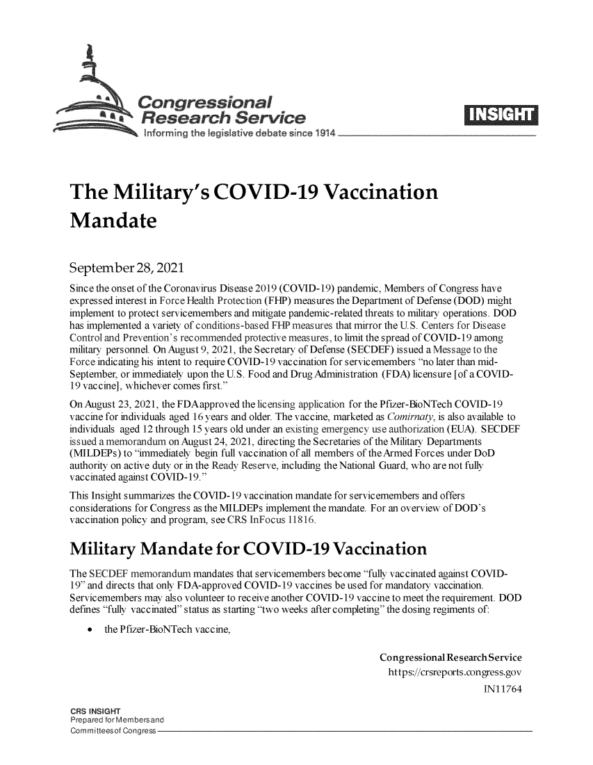 handle is hein.crs/goveeot0001 and id is 1 raw text is: Congressional
**a Research Service
informing the legislafive debate since 1914____________________
The Military's COVID-19 Vaccination
Mandate
September 28, 2021
Since the onset of the Coronavirus Disease 2019 (COVID-19) pandemic, Members of Congress have
expressed interest in Force Health Protection (FHP) measures the Department of Defense (DOD) might
implement to protect servicemembers and mitigate pandemic-related threats to military operations. DOD
has implemented a variety of conditions-based FIP measures that mirror the U. S. Centers for Disease
Control and Prevention's recommended protective measures, to limit the spread of COVID-19 among
military personnel. On August 9, 2021, the Secretary of Defense (SECDEF) issued a Message to the
Force indicating his intent to require COVID-19 vaccination for servicemembers no later than mid-
September, or immediately upon the U. S. Food and Drug Administration (FDA) licensure [of a COVID-
19 vaccine], whichever comes first.
On August 23, 2021, the FDA approved the licensing application for the Pfizer-BioNTech COVID-19
vaccine for individuals aged 16 years and older. The vaccine, marketed as Comirnaty, is also available to
individuals aged 12 through 15 years old under an existing emergency use authorization (EUA). SECDEF
issued a memorandum on August 24, 2021, directing the Secretaries of the Military Departments
(MILDEPs) to immediately begin full vaccination of all members of the Armed Forces under DoD
authority on active duty or in the Ready Reserve, including the National Guard, who are not fully
vaccinated against COVID-19.
This Insight summarizes the COVID-19 vaccination mandate for servicemembers and offers
considerations for Congress as the MILDEPs implement the mandate. For an overview of DOD's
vaccination policy and program, see CRS InFocus 11816.
Military Mandate for COVID-19 Vaccination
The SECDEF memorandum mandates that servicemembers become fully vaccinated against COVID-
19 and directs that only FDA-approved COVID-19 vaccines be used for mandatory vaccination.
Servicemembers may also volunteer to receive another COVID-19 vaccine to meet the requirement. DOD
defines fully vaccinated status as starting two weeks after completing the dosing regiments of:
 the Pfizer-BioNTech vaccine,
Congressional Research Service
https://crsreports.congress.gov
IN11764
CRS INSIGHT
Prepared for Membersand
Committeesof Congress


