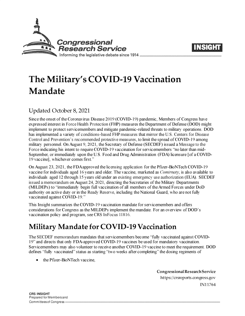 handle is hein.crs/goveeqc0001 and id is 1 raw text is: SCongressional
**Research Service
The Military's COVID-19 Vaccination
Mandate
Updated October 8, 2021
Since the onset of the Coronavirus Disease 2019 (COVID-19) pandemic, Members of Congress have
expressed interest in Force Health Protection (FHP) measures the Department of Defense (DOD) might
implement to protect servicemembers and mitigate pandemic-related threats to military operations. DOD
has implemented a variety of conditions-based FIP measures that mirror the U. S. Centers for Disease
Control and Prevention's recommended protective measures, to limit the spread of COVID-19 among
military personnel. On August 9, 2021, the Secretary of Defense (SECDEF) issued a Message to the
Force indicating his intent to require COVID-19 vaccination for servicemembers no later than mid-
September, or immediately upon the U. S. Food and Drug Administration (FDA) licensure [of a COVID-
19 vaccine], whichever comes first.
On August 23, 2021, the FDA approved the licensing application for the Pfizer-BioNTech COVID-19
vaccine for individuals aged 16 years and older. The vaccine, marketed as Comirnaty, is also available to
individuals aged 12 through 15 years old under an existing emergency use authorization (EUA). SECDEF
issued a memorandum on August 24, 2021, directing the Secretaries of the Military Departments
(MILDEPs) to immediately begin full vaccination of all members of the Armed Forces under DoD
authority on active duty or in the Ready Reserve, including the National Guard, who are not fully
vaccinated against COVID-19.
This Insight summarizes the COVID-19 vaccination mandate for servicemembers and offers
considerations for Congress as the MILDEPs implement the mandate. For an overview of DOD's
vaccination policy and program, see CRS InFocus 11816.
Military Mandate for COVID-19 Vaccination
The SECDEF memorandum mandates that servicemembers become fully vaccinated against COVID-
19 and directs that only FDA-approved COVID-19 vaccines be used for mandatory vaccination.
Servicemembers may also volunteer to receive another COVID-19 vaccine to meet the requirement. DOD
defines fully vaccinated status as starting two weeks after completing the dosing regiments of
 the Pfizer-BioNTech vaccine,
Congressional Research Service
https://crsreports.congress.gov
IN11764
CRS INSIGHT
Prepared for Membersand
Committeesof Congress


