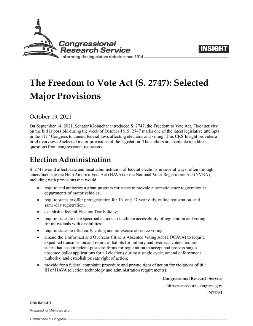 handle is hein.crs/goveeqz0001 and id is 1 raw text is: Congressional                                                       ____
a       Research Service
Informing the I gislative debate since 1914____________________
The Freedom to Vote Act (S. 2747): Selected
Major Provisions
October 19, 2021
On September 14, 2021, Senator Klobuchar introduced S. 2747, the Freedom to Vote Act. Floor activity
on the bill is possible during the week of October 18. S. 2747 marks one of the latest legislative attempts
in the 117th Congress to amend federal laws affecting elections and voting. This CRS Insight provides a
brief overview of selected major provisions of the legislation. The authors are available to address
questions from congressional requesters.
Election Administration
S. 2747 would affect state and local administration of federal elections in several ways, often through
amendments to the Help America Vote Act (HAVA) or the National Voter Registration Act (NVRA),
including with provisions that would
   require and authorize a grant program for states to provide automatic voter registration at
departments of motor vehicles;
   require states to offer preregistration for 16- and 17-year-olds, online registration, and
same-day registration;
   establish a federal Election Day holiday;
   require states to take specified actions to facilitate accessibility of registration and voting
for individuals with disabilities;
   require states to offer early voting and no-excuse absentee voting;
   amend the Uniformed and Overseas Citizens Absentee Voting Act (UOCAVA) to require
expedited transmission and return of ballots for military and overseas voters, require
states that accept federal postcard forms for registration to accept and process single
absentee-ballot applications for all elections during a single cycle, amend enforcement
authority, and establish private right of action;
   provide for a federal complaint procedure and private right of action for violations of title
III of HAVA (election technology and administration requirements);
Congressional Research Service
https://crsreports.congress.gov
IN11781
CRS INSIGHT
Prepared for Members and

Committees of Congress


