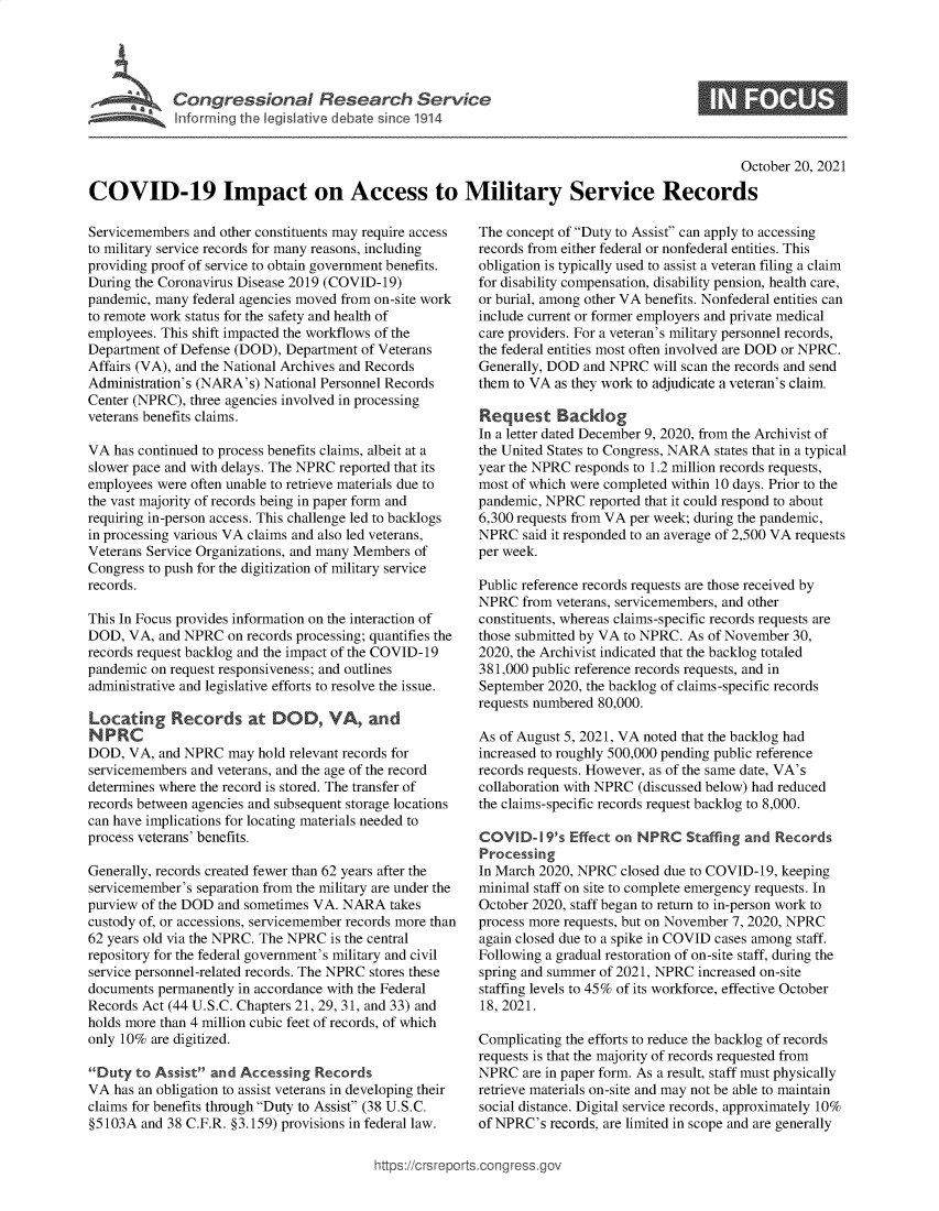 handle is hein.crs/goveerh0001 and id is 1 raw text is: Congressional Research Servdce

0

October 20, 2021
COVID-19 Impact on Access to Military Service Records

Servicemembers and other constituents may require access
to military service records for many reasons, including
providing proof of service to obtain government benefits.
During the Coronavirus Disease 2019 (COVID-19)
pandemic, many federal agencies moved from on-site work
to remote work status for the safety and health of
employees. This shift impacted the workflows of the
Department of Defense (DOD), Department of Veterans
Affairs (VA), and the National Archives and Records
Administration's (NARA's) National Personnel Records
Center (NPRC), three agencies involved in processing
veterans benefits claims.
VA has continued to process benefits claims, albeit at a
slower pace and with delays. The NPRC reported that its
employees were often unable to retrieve materials due to
the vast majority of records being in paper form and
requiring in-person access. This challenge led to backlogs
in processing various VA claims and also led veterans,
Veterans Service Organizations, and many Members of
Congress to push for the digitization of military service
records.
This In Focus provides information on the interaction of
DOD, VA, and NPRC on records processing; quantifies the
records request backlog and the impact of the COVID-19
pandemic on request responsiveness; and outlines
administrative and legislative efforts to resolve the issue.
Locating Records at DOD, VA, and
N PRC
DOD, VA, and NPRC may hold relevant records for
servicemembers and veterans, and the age of the record
determines where the record is stored. The transfer of
records between agencies and subsequent storage locations
can have implications for locating materials needed to
process veterans' benefits.
Generally, records created fewer than 62 years after the
servicemember's separation from the military are under the
purview of the DOD and sometimes VA. NARA takes
custody of, or accessions, servicemember records more than
62 years old via the NPRC. The NPRC is the central
repository for the federal government's military and civil
service personnel-related records. The NPRC stores these
documents permanently in accordance with the Federal
Records Act (44 U.S.C. Chapters 21, 29, 31, and 33) and
holds more than 4 million cubic feet of records, of which
only 10% are digitized.
Duty to Assist and Accessing Records
VA has an obligation to assist veterans in developing their
claims for benefits through Duty to Assist (38 U.S.C.
§5103A and 38 C.F.R. §3.159) provisions in federal law.

The concept of Duty to Assist can apply to accessing
records from either federal or nonfederal entities. This
obligation is typically used to assist a veteran filing a claim
for disability compensation, disability pension, health care,
or burial, among other VA benefits. Nonfederal entities can
include current or former employers and private medical
care providers. For a veteran's military personnel records,
the federal entities most often involved are DOD or NPRC.
Generally, DOD and NPRC will scan the records and send
them to VA as they work to adjudicate a veteran's claim.
Request Backlog
In a letter dated December 9, 2020, from the Archivist of
the United States to Congress, NARA states that in a typical
year the NPRC responds to 1.2 million records requests,
most of which were completed within 10 days. Prior to the
pandemic, NPRC reported that it could respond to about
6,300 requests from VA per week; during the pandemic,
NPRC said it responded to an average of 2,500 VA requests
per week.
Public reference records requests are those received by
NPRC from veterans, servicemembers, and other
constituents, whereas claims-specific records requests are
those submitted by VA to NPRC. As of November 30,
2020, the Archivist indicated that the backlog totaled
381,000 public reference records requests, and in
September 2020, the backlog of claims-specific records
requests numbered 80,000.
As of August 5, 2021, VA noted that the backlog had
increased to roughly 500,000 pending public reference
records requests. However, as of the same date, VA's
collaboration with NPRC (discussed below) had reduced
the claims-specific records request backlog to 8,000.
COVID-19's Effect on NPRC Staffing and Records
Processing
In March 2020, NPRC closed due to COVID-19, keeping
minimal staff on site to complete emergency requests. In
October 2020, staff began to return to in-person work to
process more requests, but on November 7, 2020, NPRC
again closed due to a spike in COVID cases among staff.
Following a gradual restoration of on-site staff, during the
spring and summer of 2021, NPRC increased on-site
staffing levels to 45% of its workforce, effective October
18, 2021.
Complicating the efforts to reduce the backlog of records
requests is that the majority of records requested from
NPRC are in paper form. As a result, staff must physically
retrieve materials on-site and may not be able to maintain
social distance. Digital service records, approximately 10%
of NPRC's records, are limited in scope and are generally

ittps://Crsreports.congress.gt


