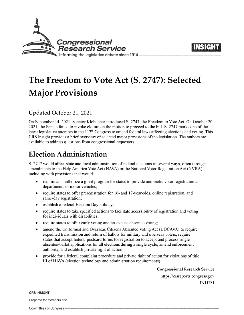 handle is hein.crs/goveern0001 and id is 1 raw text is: Congressional                                                     ____
a   Research Service
informing the I gislative debate since 1914____________________
The Freedom to Vote Act (S. 2747): Selected
Major Provisions
Updated October 21, 2021
On September 14, 2021, Senator Klobuchar introduced S. 2747, the Freedom to Vote Act. On October 20,
2021, the Senate failed to invoke cloture on the motion to proceed to the bill. S. 2747 marks one of the
latest legislative attempts in the 117th Congress to amend federal laws affecting elections and voting. This
CRS Insight provides a brief overview of selected major provisions of the legislation. The authors are
available to address questions from congressional requesters.
Election Administration
S. 2747 would affect state and local administration of federal elections in several ways, often through
amendments to the Help America Vote Act (HAVA) or the National Voter Registration Act (NVRA),
including with provisions that would
 require and authorize a grant program for states to provide automatic voter registration at
departments of motor vehicles;
 require states to offer preregistration for 16- and 17-year-olds, online registration, and
same-day registration;
 establish a federal Election Day holiday;
 require states to take specified actions to facilitate accessibility of registration and voting
for individuals with disabilities;
 require states to offer early voting and no-excuse absentee voting;
 amend the Uniformed and Overseas Citizens Absentee Voting Act (UOCAVA) to require
expedited transmission and return of ballots for military and overseas voters, require
states that accept federal postcard forms for registration to accept and process single
absentee-ballot applications for all elections during a single cycle, amend enforcement
authority, and establish private right of action;
 provide for a federal complaint procedure and private right of action for violations of title
III of HAVA (election technology and administration requirements);
Congressional Research Service
https://crsreports.congress.gov
IN11781
CRS INSIGHT
Prepared for Members and

Committees of Congress


