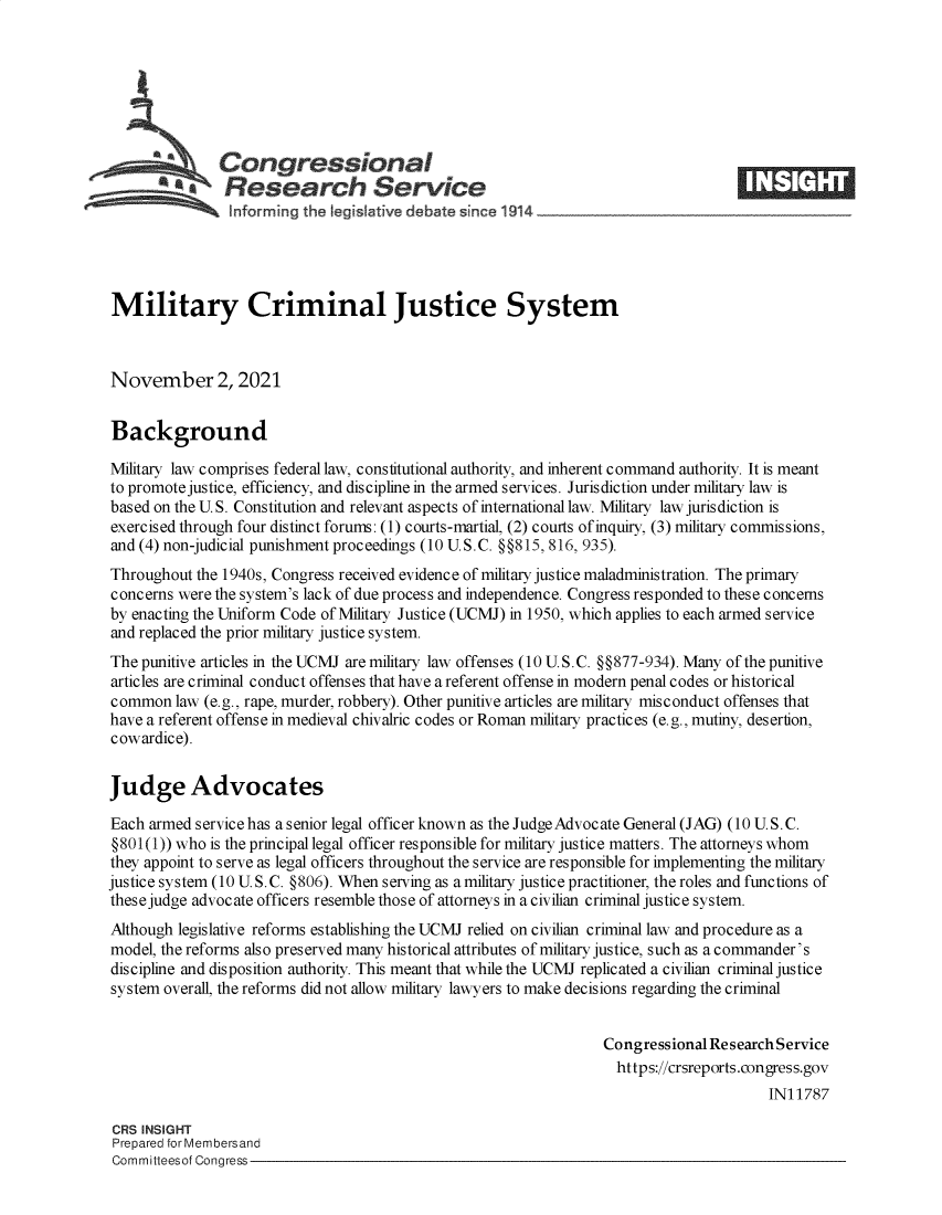 handle is hein.crs/goveest0001 and id is 1 raw text is: Congressional
*.Research Service
Military Criminal Justice System
November 2, 2021
Background
Military law comprises federal law, constitutional authority, and inherent command authority. It is meant
to promote justice, efficiency, and discipline in the armed services. Jurisdiction under military law is
based on the U. S. Constitution and relevant aspects of international law. Military law jurisdiction is
exercised through four distinct forums: (1) courts-martial, (2) courts of inquiry, (3) military commissions,
and (4) non-judicial punishment proceedings (10 U.S.C. §§815, 816, 935).
Throughout the 1940s, Congress received evidence of military justice maladministration. The primary
concerns were the system's lack of due process and independence. Congress responded to these concerns
by enacting the Uniform Code of Military Justice (UCMJ) in 1950, which applies to each armed service
and replaced the prior military justice system.
The punitive articles in the UCMJ are military law offenses (10 U.S.C. §§877-934). Many of the punitive
articles are criminal conduct offenses that have a referent offense in modern penal codes or historical
common law (e.g., rape, murder, robbery). Other punitive articles are military misconduct offenses that
have a referent offense in medieval chivalric codes or Roman military practices (e.g., mutiny, desertion,
cowardice).
Judge Advocates
Each armed service has a senior legal officer known as the Judge Advoc ate General (JAG) (10 U.S. C.
§801(1)) who is the principal legal officer responsible for military justice matters. The attorneys whom
they appoint to serve as legal officers throughout the service are responsible for implementing the military
justice system (10 U. S. C. §806). When serving as a military justice practitioner, the roles and functions of
these judge advocate officers resemble those of attorneys in a civilian criminal justice system.
Although legislative reforms establishing the UCMJ relied on civilian criminal law and procedure as a
model, the reforms also preserved many historical attributes of military justice, such as a commander's
discipline and disposition authority. This meant that while the UCMJ replicated a civilian criminal justice
system overall, the reforms did not allow military lawyers to make decisions regarding the criminal
Congressional Research Service
https://crsreports.congress.gov
IN11787
CRS INSIGHT
Prepared for Membersand
Committeesof Congress


