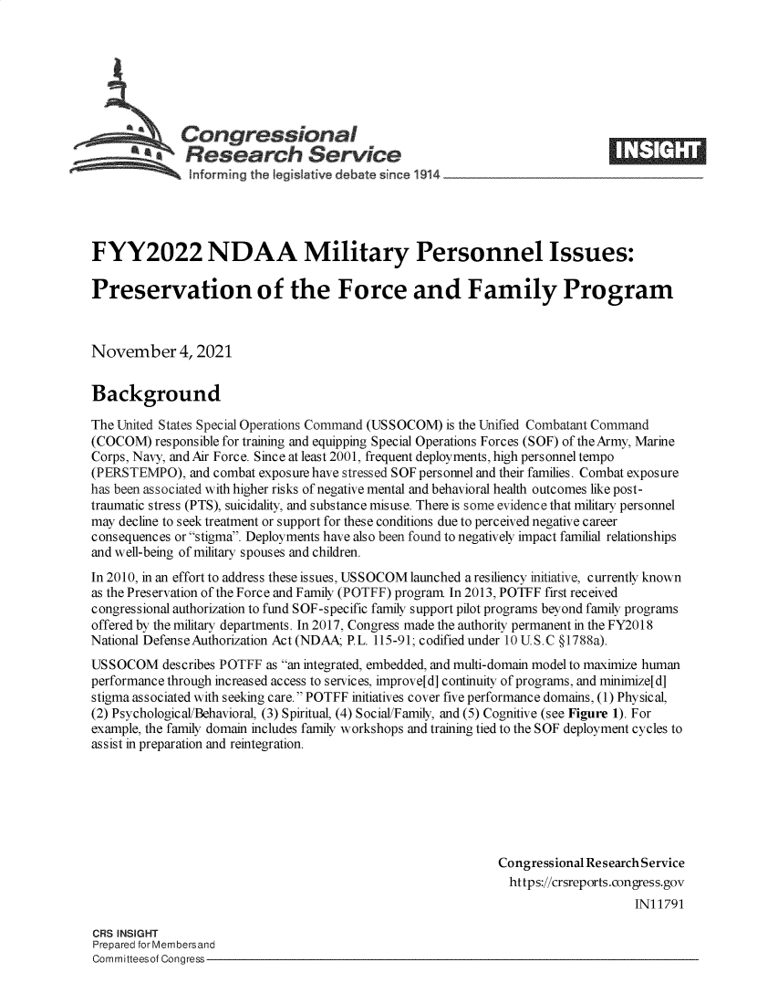 handle is hein.crs/goveetk0001 and id is 1 raw text is: s Congressional
SResearch Service
FYY2022 NDAA Military Personnel Issues:
Preservation of the Force and Family Program
November 4, 2021
Background
The United States Special Operations Command (USSOCOM) is the Unified Combatant Command
(COCOM) responsible for training and equipping Special Operations Forces (SOF) of the Army, Marine
Corps, Navy, and Air Force. Since at least 2001, frequent deployments, high personnel tempo
(PERSTE    O), and combat exposure have stressed SOF personnel and their families. Combat exposure
has been associated with higher risks of negative mental and behavioral health outcomes like post-
traumatic stress (PTS), suicidality, and substance misuse. There is some evidence that military personnel
may decline to seek treatment or support for these conditions due to perceived negative career
consequences or stigma. Deployments have also been found to negatively impact familial relationships
and well-being of military spouses and children.
In 2010, in an effort to address these issues, USSOCOM launched a resiliency initiative, currently known
as the Preservation of the Force and Family (POTFF) program. In 2013, POTFF first received
congressional authorization to fund SOF-specific family support pilot programs beyond family programs
offered by the military departments. In 2017, Congress made the authority permanent in the FY2018
National Defense Authorization Act (NDAA; P.L. 115-91; codified under 10 U.S.C §1788a).
USSOCOM describes POTFF as an integrated, embedded, and multi-domain model to maximize human
performance through increased access to services, improve[d] continuity of programs, and minimize[d]
stigma associated with seeking care. POTFF initiatives cover five performance domains, (1) Physical,
(2) Psychological/Behavioral, (3) Spiritual, (4) Social/Family, and (5) Cognitive (see Figure 1). For
example, the family domain includes family workshops and training tied to the SOF deployment cycles to
assist in preparation and reintegration.
Congressional Research Service
https://crsreports.congress.gov
IN11791
CRS INSIGHT
Prepared for Membersand
Committeesof Congress


