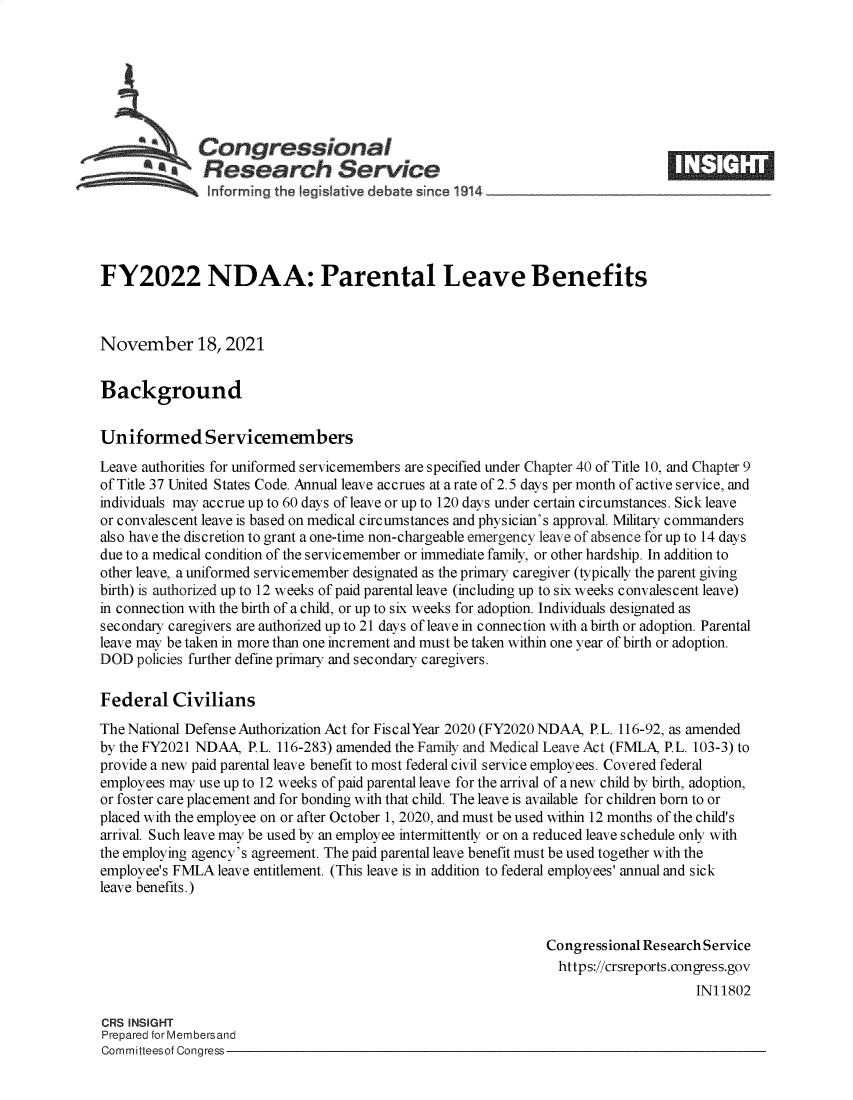 handle is hein.crs/goveevl0001 and id is 1 raw text is: Congressional
SResearch Service
FY2022 NDAA: Parental Leave Benefits
November 18, 2021
Background
Uniformed Servicemembers
Leave authorities for uniformed servicemembers are specified under Chapter 40 of Title 10, and Chapter 9
of Title 37 United States Code. Annual leave accrues at a rate of 2.5 days per month of active service, and
individuals may accrue up to 60 days of leave or up to 120 days under certain circumstances. Sick leave
or convalescent leave is based on medical circumstances and physician's approval. Military commanders
also have the discretion to grant a one-time non-chargeable emergency leave of absence for up to 14 days
due to a medical condition of the servicemember or immediate family, or other hardship. In addition to
other leave, a uniformed servicemember designated as the primary caregiver (typically the parent giving
birth) is authorized up to 12 weeks of paid parental leave (including up to six weeks convalescent leave)
in connection with the birth of a child, or up to six weeks for adoption. Individuals designated as
secondary caregivers are authorized up to 21 days of leave in connection with a birth or adoption. Parental
leave may be taken in more than one increment and must be taken within one year of birth or adoption.
DOD policies further define primary and secondary caregivers.
Federal Civilians
The National Defense Authorization Act for FiscalYear 2020 (FY2020NDAA, P.L. 116-92, as amended
by the FY2021 NDAA, P.L. 116-283) amended the Family and Medical Leave Act (FMLA, P.L. 103-3) to
provide a new paid parental leave benefit to most federal civil service employees. Covered federal
employees may use up to 12 weeks of paid parental leave for the arrival of a new child by birth, adoption,
or foster care placement and for bonding with that child. The leave is available for children born to or
placed with the employee on or after October 1, 2020, and must be used within 12 months of the child's
arrival. Such leave may be used by an employee intermittently or on a reduced leave schedule only with
the employing agency's agreement. The paid parental leave benefit must be used together with the
employee's FMLA leave entitlement. (This leave is in addition to federal employees' annual and sick
leave benefits.)
Congressional Research Service
https://crsreports.congress.gov
IN11802
CRS INSIGHT
Prepared for Membersand
Committeesof Congress


