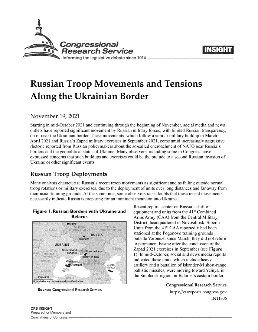 handle is hein.crs/goveewa0001 and id is 1 raw text is: Congressional
AResearch Service
~~~ i~nforrming the Iegislative debate since 1914___________________
Russian Troop Movements and Tensions
Along the Ukrainian Border
November 19, 2021
Starting in mid-October 2021 and continuing through the beginning of November, social media and news
outlets have reported significant movement by Russian military forces, with limited Russian transparency,
on or near the Ukrainian border. These movements, which follow a similar military buildup in March-
April 2021 and Russia's Zapad military exercises in September 2021, come amid increasingly aggressive
rhetoric reported from Russian policymakers about the so-called encroachment of NATO near Russia's
borders and the geopolitical status of Ukraine. Many observers, including some in Congress, have
expressed concerns that such buildups and exercises could be the prelude to a second Russian invasion of
Ukraine or other significant events.
Russian Troop Deployments
Many analysts characterize Russia's recent troop movements as significant and as falling outside normal
troop rotations or military exercises, due to the deployment of units over long distances and far away from
their usual training grounds. At the same time, some observers raise doubts that these recent movements
necessarily indicate Russia is preparing for an imminent incursion into Ukraine.
Recent reports center on Russia's shift of
Figure I. Russian Borders with Ukraine and    equipment and units from the 41St Combined
Belarus                      Arms Army (CAA) from the Central Military
,*a                            District, headquartered in Novosibirsk, Siberia.
Units from the 41St CAA reportedly had been
RUSSIsA stationed at the Pogonovo training grounds
v   a                    outside Voronezh since March; they did not return
U KR A N E                          to permanent basing after the conclusion of the
Aon                              Zapad 2021 exercises in September (see Figure
1). In mid-October, social and news media reports
indicated these units, which include heavy
artillery and a battalion of Iskander-M short-range
ballistic missiles, were moving toward Yelnya, in
the Smolensk region on Belarus's eastern border.
Congressional Research Service
Source: Congressional Research Service.                      https://crsreports.congress.gov
IN11806
CRS INSIGHT
Prepared for Members and
Committees of Congress


