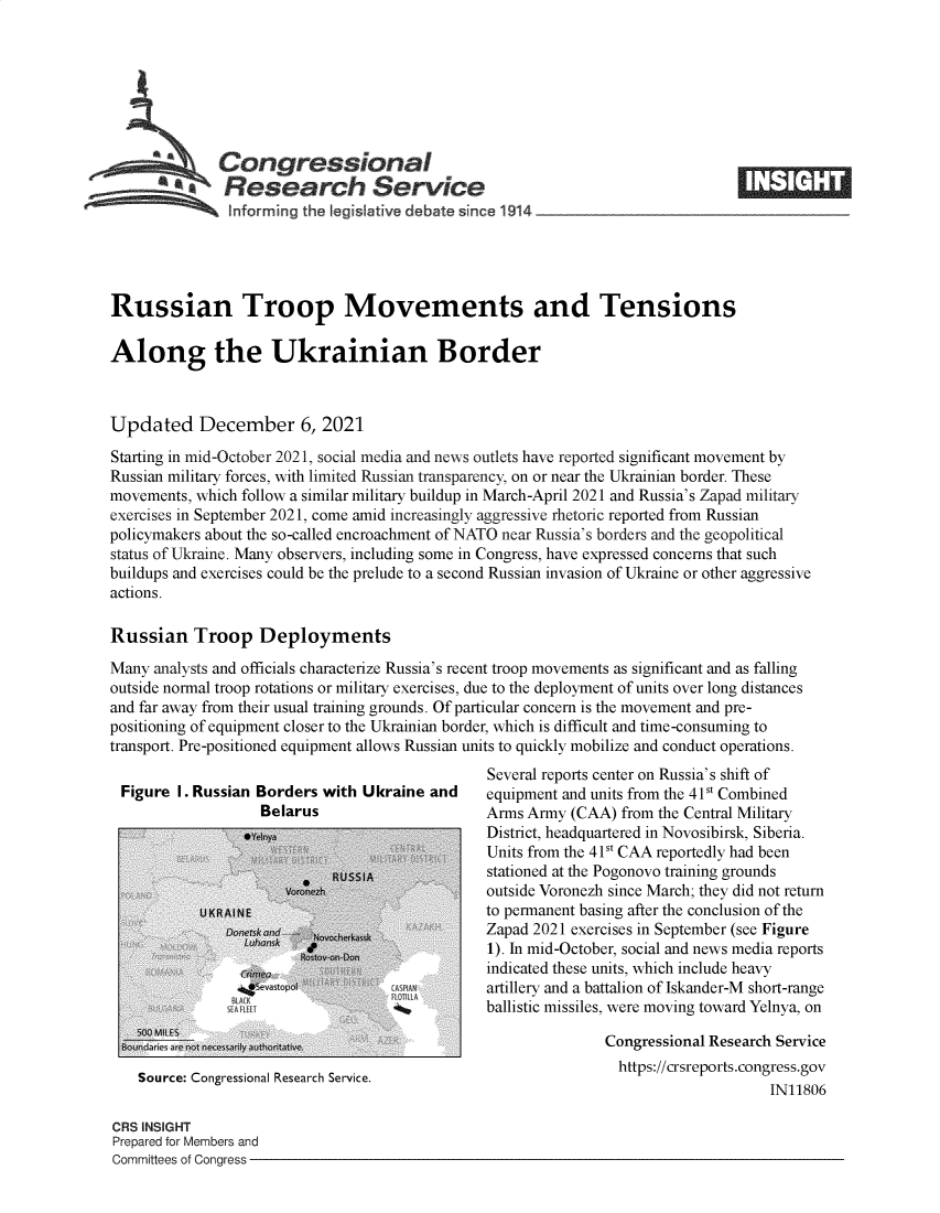handle is hein.crs/goveeye0001 and id is 1 raw text is: Congressional
*.Research Service
inforrming the Iegislative debate since 1914___________________
Russian Troop Movements and Tensions
Along the Ukrainian Border
Updated December 6, 2021
Starting in mid-October 2021, social media and news outlets have reported significant movement by
Russian military forces, with limited Russian transparency, on or near the Ukrainian border. These
movements, which follow a similar military buildup in March-April 2021 and Russia's Zapad military
exercises in September 2021, come amid increasingly aggressive rhetoric reported from Russian
policymakers about the so-called encroachment of NATO near Russia's borders and the geopolitical
status of Ukraine. Many observers, including some in Congress, have expressed concerns that such
buildups and exercises could be the prelude to a second Russian invasion of Ukraine or other aggressive
actions.
Russian Troop Deployments
Many analysts and officials characterize Russia's recent troop movements as significant and as falling
outside normal troop rotations or military exercises, due to the deployment of units over long distances
and far away from their usual training grounds. Of particular concern is the movement and pre-
positioning of equipment closer to the Ukrainian border, which is difficult and time-consuming to
transport. Pre-positioned equipment allows Russian units to quickly mobilize and conduct operations.
Several reports center on Russia's shift of
Figure I. Russian Borders with Ukraine and     equipment and units from the 41St Combined
Belarus                      Arms Army (CAA) from the Central Military
District, headquartered in Novosibirsk, Siberia.
Units from the 41St CAA reportedly had been
RUSSIA              stationed at the Pogonovo training grounds
outside Voronezh since March; they did not return
U KR A NE                          to permanent basing after the conclusion of the
D    m         z                 Zapad 2021 exercises in September (see Figure
1). In mid-October, social and news media reports
indicated these units, which include heavy
`vatp n:                    artillery and a battalion of Iskander-M short-range
1L*         ballistic missiles, were moving toward Yelnya, on
Bndi are not nCongressional Research Service
Source: Congressional Research Service.                       https:/crsreports.congress.gov
IN11806
CRS INSIGHT
Prepared for Members and
Committees of Congress


