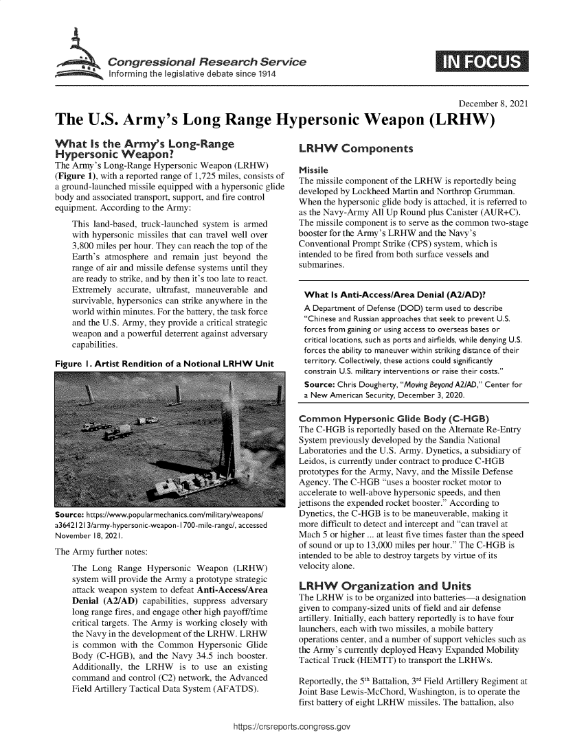 handle is hein.crs/goveeyg0001 and id is 1 raw text is: ~ Congressional Research Service
Informing the legiltive debate since 1914

December 8, 2021
The U.S. Army's Long Range Hypersonic Weapon (LRHW)

What Is the Army's Long-Range
Hypersonic Weapon?
The Army's Long-Range Hypersonic Weapon (LRHW)
(Figure 1), with a reported range of 1,725 miles, consists of
a ground-launched missile equipped with a hypersonic glide
body and associated transport, support, and fire control
equipment. According to the Army:
This land-based, truck-launched system is armed
with hypersonic missiles that can travel well over
3,800 miles per hour. They can reach the top of the
Earth's atmosphere and remain just beyond the
range of air and missile defense systems until they
are ready to strike, and by then it's too late to react.
Extremely accurate, ultrafast, maneuverable and
survivable, hypersonics can strike anywhere in the
world within minutes. For the battery, the task force
and the U.S. Army, they provide a critical strategic
weapon and a powerful deterrent against adversary
capabilities.
Figure 1. Artist Rendition of a Notional LRHW Unit

Source: https://www.popularmechanics.com/military/weapons/
a3642 1213/army-hypersonic-weapon-1700-mile-range/, accessed
November 18, 2021.
The Army further notes:
The Long Range Hypersonic Weapon (LRHW)
system will provide the Army a prototype strategic
attack weapon system to defeat Anti-Access/Area
Denial (A2/AD) capabilities, suppress adversary
long range fires, and engage other high payoff/time
critical targets. The Army is working closely with
the Navy in the development of the LRHW. LRHW
is common with the Common Hypersonic Glide
Body (C-HGB), and the Navy 34.5 inch booster.
Additionally, the LRHW is to use an existing
command and control (C2) network, the Advanced
Field Artillery Tactical Data System (AFATDS).

LRHW Components
Missile
The missile component of the LRHW is reportedly being
developed by Lockheed Martin and Northrop Grumman.
When the hypersonic glide body is attached, it is referred to
as the Navy-Army All Up Round plus Canister (AUR+C).
The missile component is to serve as the common two-stage
booster for the Army's LRHW and the Navy's
Conventional Prompt Strike (CPS) system, which is
intended to be fired from both surface vessels and
submarines.
What Is Anti-Access/Area Denial (A2IAD)?
A Department of Defense (DOD) term used to describe
Chinese and Russian approaches that seek to prevent U.S.
forces from gaining or using access to overseas bases or
critical locations, such as ports and airfields, while denying U.S.
forces the ability to maneuver within striking distance of their
territory. Collectively, these actions could significantly
constrain U.S. military interventions or raise their costs.
Source: Chris Dougherty, Moving Beyond A2/AD, Center for
a New American Security, December 3, 2020.
Common Hypersonic Glide Body (C-HGB)
The C-HGB is reportedly based on the Alternate Re-Entry
System previously developed by the Sandia National
Laboratories and the U.S. Army. Dynetics, a subsidiary of
Leidos, is currently under contract to produce C-HGB
prototypes for the Army, Navy, and the Missile Defense
Agency. The C-HGB uses a booster rocket motor to
accelerate to well-above hypersonic speeds, and then
jettisons the expended rocket booster. According to
Dynetics, the C-HGB is to be maneuverable, making it
more difficult to detect and intercept and can travel at
Mach 5 or higher ... at least five times faster than the speed
of sound or up to 13,000 miles per hour. The C-HGB is
intended to be able to destroy targets by virtue of its
velocity alone.
LRHW Organization and Units
The LRHW is to be organized into batteries-a designation
given to company-sized units of field and air defense
artillery. Initially, each battery reportedly is to have four
launchers, each with two missiles, a mobile battery
operations center, and a number of support vehicles such as
the Army's currently deployed Heavy Expanded Mobility
Tactical Truck (HEMTT) to transport the LRHWs.
Reportedly, the 5th Battalion, 3rd Field Artillery Regiment at
Joint Base Lewis-McChord, Washington, is to operate the
first battery of eight LRHW missiles. The battalion, also

https://crsreports.congress.gov


