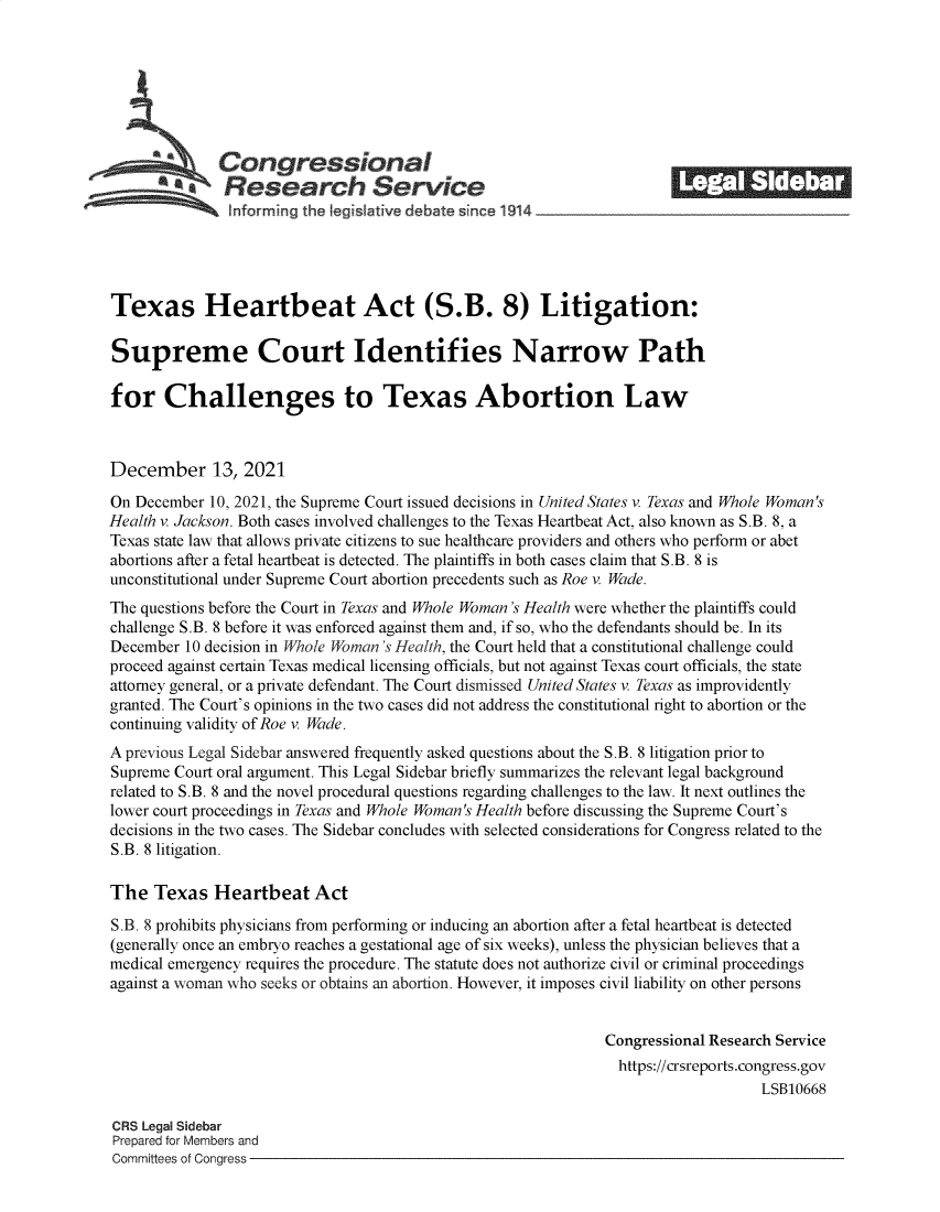 handle is hein.crs/goveezf0001 and id is 1 raw text is: Congressional                                             ______
SResearch Service
Texas Heartbeat Act (S.B. 8) Litigation:
Supreme Court Identifies Narrow Path
for Challenges to Texas Abortion Law
December 13, 2021
On December 10, 2021, the Supreme Court issued decisions in United States v. Texas and Whole Woman's
Health v. Jackson. Both cases involved challenges to the Texas Heartbeat Act, also known as S.B. 8, a
Texas state law that allows private citizens to sue healthcare providers and others who perform or abet
abortions after a fetal heartbeat is detected. The plaintiffs in both cases claim that S.B. 8 is
unconstitutional under Supreme Court abortion precedents such as Roe v. Wade.
The questions before the Court in Texas and Whole Woman 's Health were whether the plaintiffs could
challenge S.B. 8 before it was enforced against them and, if so, who the defendants should be. In its
December 10 decision in Whole Woman 's Health, the Court held that a constitutional challenge could
proceed against certain Texas medical licensing officials, but not against Texas court officials, the state
attorney general, or a private defendant. The Court dismissed United States v. Texas as improvidently
granted. The Court's opinions in the two cases did not address the constitutional right to abortion or the
continuing validity of Roe v. Wade.
A previous Legal Sidebar answered frequently asked questions about the S.B. 8 litigation prior to
Supreme Court oral argument. This Legal Sidebar briefly summarizes the relevant legal background
related to S.B. 8 and the novel procedural questions regarding challenges to the law. It next outlines the
lower court proceedings in Texas and Whole Woman's Health before discussing the Supreme Court's
decisions in the two cases. The Sidebar concludes with selected considerations for Congress related to the
S.B. 8 litigation.
The Texas Heartbeat Act
S.B. 8 prohibits physicians from performing or inducing an abortion after a fetal heartbeat is detected
(generally once an embryo reaches a gestational age of six weeks), unless the physician believes that a
medical emergency requires the procedure. The statute does not authorize civil or criminal proceedings
against a woman who seeks or obtains an abortion. However, it imposes civil liability on other persons
Congressional Research Service
https://crsreports.congress.gov
LSB10668
CRS Legal Sidebar
Prepared for Members and
Committees of Congress


