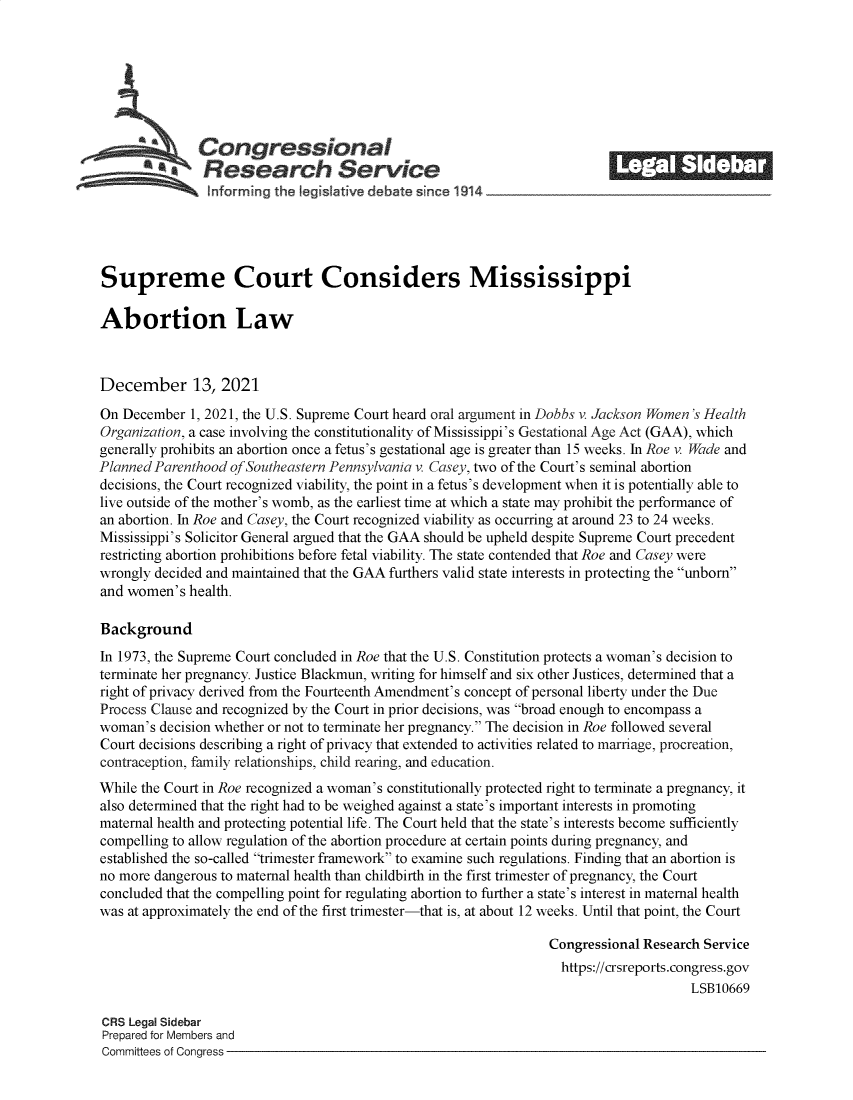 handle is hein.crs/goveezh0001 and id is 1 raw text is: S         Congressional                                            __
*Research Service
Supreme Court Considers Mississippi
Abortion Law
December 13, 2021
On December 1, 2021, the U.S. Supreme Court heard oral argument in Dobbs v. Jackson Women's Health
Organization, a case involving the constitutionality of Mississippi's Gestational Age Act (GAA), which
generally prohibits an abortion once a fetus's gestational age is greater than 15 weeks. In Roe v. Wade and
Planned Parenthood of Southeastern Pennsylvania v. Casey, two of the Court's seminal abortion
decisions, the Court recognized viability, the point in a fetus's development when it is potentially able to
live outside of the mother's womb, as the earliest time at which a state may prohibit the performance of
an abortion. In Roe and Casey, the Court recognized viability as occurring at around 23 to 24 weeks.
Mississippi's Solicitor General argued that the GAA should be upheld despite Supreme Court precedent
restricting abortion prohibitions before fetal viability. The state contended that Roe and Casey were
wrongly decided and maintained that the GAA furthers valid state interests in protecting the unborn
and women's health.
Background
In 1973, the Supreme Court concluded in Roe that the U.S. Constitution protects a woman's decision to
terminate her pregnancy. Justice Blackmun, writing for himself and six other Justices, determined that a
right of privacy derived from the Fourteenth Amendment's concept of personal liberty under the Due
Process Clause and recognized by the Court in prior decisions, was broad enough to encompass a
woman's decision whether or not to terminate her pregnancy. The decision in Roe followed several
Court decisions describing a right of privacy that extended to activities related to marriage, procreation,
contraception, family relationships, child rearing, and education.
While the Court in Roe recognized a woman's constitutionally protected right to terminate a pregnancy, it
also determined that the right had to be weighed against a state's important interests in promoting
maternal health and protecting potential life. The Court held that the state's interests become sufficiently
compelling to allow regulation of the abortion procedure at certain points during pregnancy, and
established the so-called trimester framework to examine such regulations. Finding that an abortion is
no more dangerous to maternal health than childbirth in the first trimester of pregnancy, the Court
concluded that the compelling point for regulating abortion to further a state's interest in maternal health
was at approximately the end of the first trimester-that is, at about 12 weeks. Until that point, the Court
Congressional Research Service
https://crsreports.congress.gov
LSB10669
CRS Legal Sidebar
Prepared for Members and
Committees of Congress


