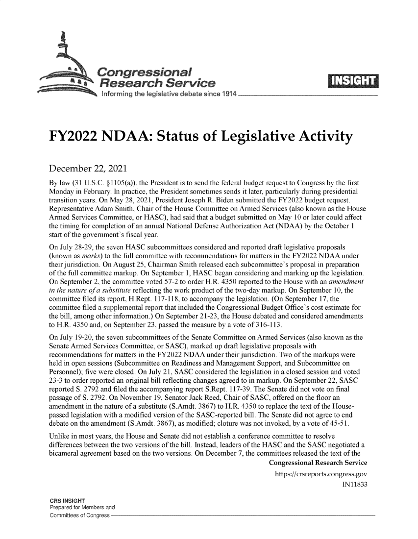 handle is hein.crs/govefas0001 and id is 1 raw text is: Congressional
Research Service
FY2022 NDAA: Status of Legislative Activity
December 22, 2021
By law (31 U.S.C. § 1105(a)), the President is to send the federal budget request to Congress by the first
Monday in February. In practice, the President sometimes sends it later, particularly during presidential
transition years. On May 28, 2021, President Joseph R. Biden submitted the FY2022 budget request.
Representative Adam Smith, Chair of the House Committee on Armed Services (also known as the House
Armed Services Committee, or HASC), had said that a budget submitted on May 10 or later could affect
the timing for completion of an annual National Defense Authorization Act (NDAA) by the October 1
start of the government's fiscal year.
On July 28-29, the seven HASC subcommittees considered and reported draft legislative proposals
(known as marks) to the full committee with recommendations for matters in the FY2022 NDAA under
their jurisdiction. On August 25, Chairman Smith released each subcommittee's proposal in preparation
of the full committee markup. On September 1, HASC began considering and marking up the legislation.
On September 2, the committee voted 57-2 to order H.R. 4350 reported to the House with an amendment
in the nature of a substitute reflecting the work product of the two-day markup. On September 10, the
committee filed its report, H.Rept. 117-118, to accompany the legislation. (On September 17, the
committee filed a supplemental report that included the Congressional Budget Office's cost estimate for
the bill, among other information.) On September 21-23, the House debated and considered amendments
to H.R. 4350 and, on September 23, passed the measure by a vote of 316-113.
On July 19-20, the seven subcommittees of the Senate Committee on Armed Services (also known as the
Senate Armed Services Committee, or SASC), marked up draft legislative proposals with
recommendations for matters in the FY2022 NDAA under their jurisdiction. Two of the markups were
held in open sessions (Subcommittee on Readiness and Management Support, and Subcommittee on
Personnel); five were closed. On July 21, SASC considered the legislation in a closed session and voted
23-3 to order reported an original bill reflecting changes agreed to in markup. On September 22, SASC
reported S. 2792 and filed the accompanying report S.Rept. 117-39. The Senate did not vote on final
passage of S. 2792. On November 19, Senator Jack Reed, Chair of SASC, offered on the floor an
amendment in the nature of a substitute (S.Amdt. 3867) to H.R. 4350 to replace the text of the House-
passed legislation with a modified version of the SASC-reported bill. The Senate did not agree to end
debate on the amendment (S.Amdt. 3867), as modified; cloture was not invoked, by a vote of 45-51.
Unlike in most years, the House and Senate did not establish a conference committee to resolve
differences between the two versions of the bill. Instead, leaders of the HASC and the SASC negotiated a
bicameral agreement based on the two versions. On December 7, the committees released the text of the
Congressional Research Service
https://crsreports.congress.gov
IN11833
CRS INSIGHT
Prepared for Members and
Committees of Congress


