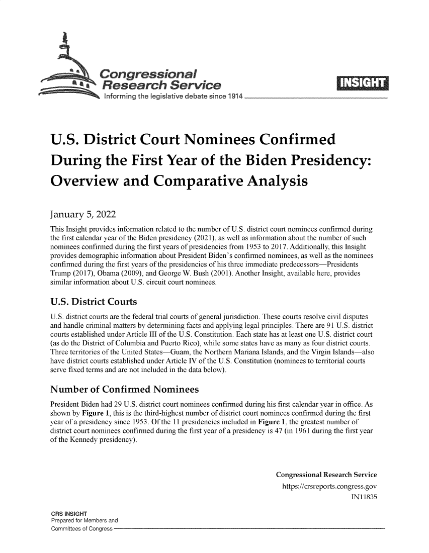 handle is hein.crs/govefbv0001 and id is 1 raw text is: Congressional
*.Research Service
U.S. District Court Nominees Confirmed
During the First Year of the Biden Presidency:
Overview and Comparative Analysis
January 5, 2022
This Insight provides information related to the number of U.S. district court nominees confirmed during
the first calendar year of the Biden presidency (2021), as well as information about the number of such
nominees confirmed during the first years of presidencies from 1953 to 2017. Additionally, this Insight
provides demographic information about President Biden's confirmed nominees, as well as the nominees
confirmed during the first years of the presidencies of his three immediate predecessors-Presidents
Trump (2017), Obama (2009), and George W. Bush (2001). Another Insight, available here, provides
similar information about U.S. circuit court nominees.
U.S. District Courts
U.S. district courts are the federal trial courts of general jurisdiction. These courts resolve civil disputes
and handle criminal matters by determining facts and applying legal principles. There are 91 U.S. district
courts established under Article III of the U.S. Constitution. Each state has at least one U.S. district court
(as do the District of Columbia and Puerto Rico), while some states have as many as four district courts.
Three territories of the United States-Guam, the Northern Mariana Islands, and the Virgin Islands-also
have district courts established under Article IV of the U.S. Constitution (nominees to territorial courts
serve fixed terms and are not included in the data below).
Number of Confirmed Nominees
President Biden had 29 U.S. district court nominees confirmed during his first calendar year in office. As
shown by Figure 1, this is the third-highest number of district court nominees confirmed during the first
year of a presidency since 1953. Of the 11 presidencies included in Figure 1, the greatest number of
district court nominees confirmed during the first year of a presidency is 47 (in 1961 during the first year
of the Kennedy presidency).
Congressional Research Service
https://crsreports.congress.gov
IN11835
CRS INSIGHT
Prepared for Members and
Committees of Congress


