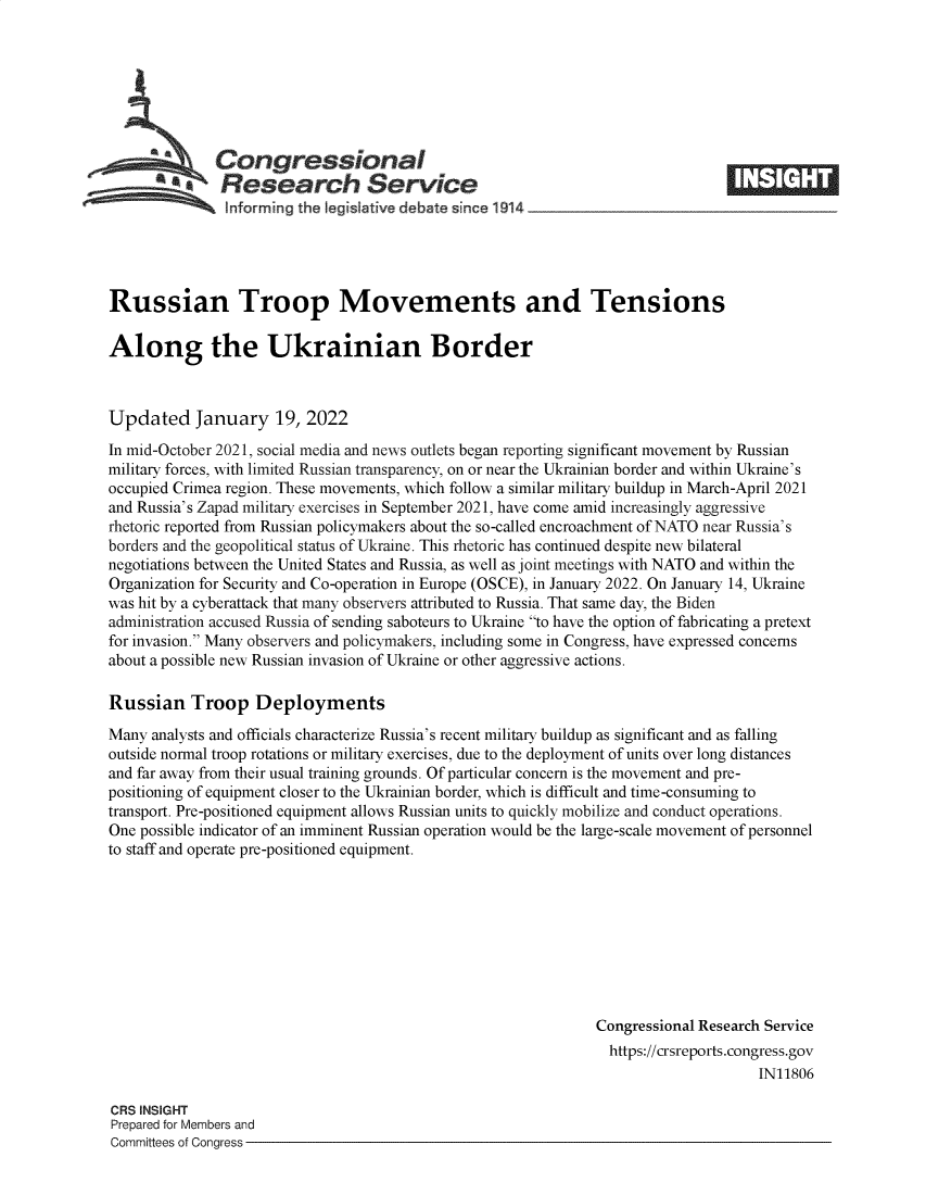 handle is hein.crs/govefdp0001 and id is 1 raw text is: Congressional
SResearch Service
informing the legislative debate since 1914____________________
Russian Troop Movements and Tensions
Along the Ukrainian Border
Updated January 19, 2022
In mid-October 2021, social media and news outlets began reporting significant movement by Russian
military forces, with limited Russian transparency, on or near the Ukrainian border and within Ukraine's
occupied Crimea region. These movements, which follow a similar military buildup in March-April 2021
and Russia's Zapad military exercises in September 2021, have come amid increasingly aggressive
rhetoric reported from Russian policymakers about the so-called encroachment of NATO near Russia's
borders and the geopolitical status of Ukraine. This rhetoric has continued despite new bilateral
negotiations between the United States and Russia, as well as joint meetings with NATO and within the
Organization for Security and Co-operation in Europe (OSCE), in January 2022. On January 14, Ukraine
was hit by a cyberattack that many observers attributed to Russia. That same day, the Biden
administration accused Russia of sending saboteurs to Ukraine to have the option of fabricating a pretext
for invasion. Many observers and policymakers, including some in Congress, have expressed concerns
about a possible new Russian invasion of Ukraine or other aggressive actions.
Russian Troop Deployments
Many analysts and officials characterize Russia's recent military buildup as significant and as falling
outside normal troop rotations or military exercises, due to the deployment of units over long distances
and far away from their usual training grounds. Of particular concern is the movement and pre-
positioning of equipment closer to the Ukrainian border, which is difficult and time-consuming to
transport. Pre-positioned equipment allows Russian units to quickly mobilize and conduct operations.
One possible indicator of an imminent Russian operation would be the large-scale movement of personnel
to staff and operate pre-positioned equipment.
Congressional Research Service
https://crsreports.congress.gov
IN11806
CRS INSIGHT
Prepared for Members and
Committees of Congress


