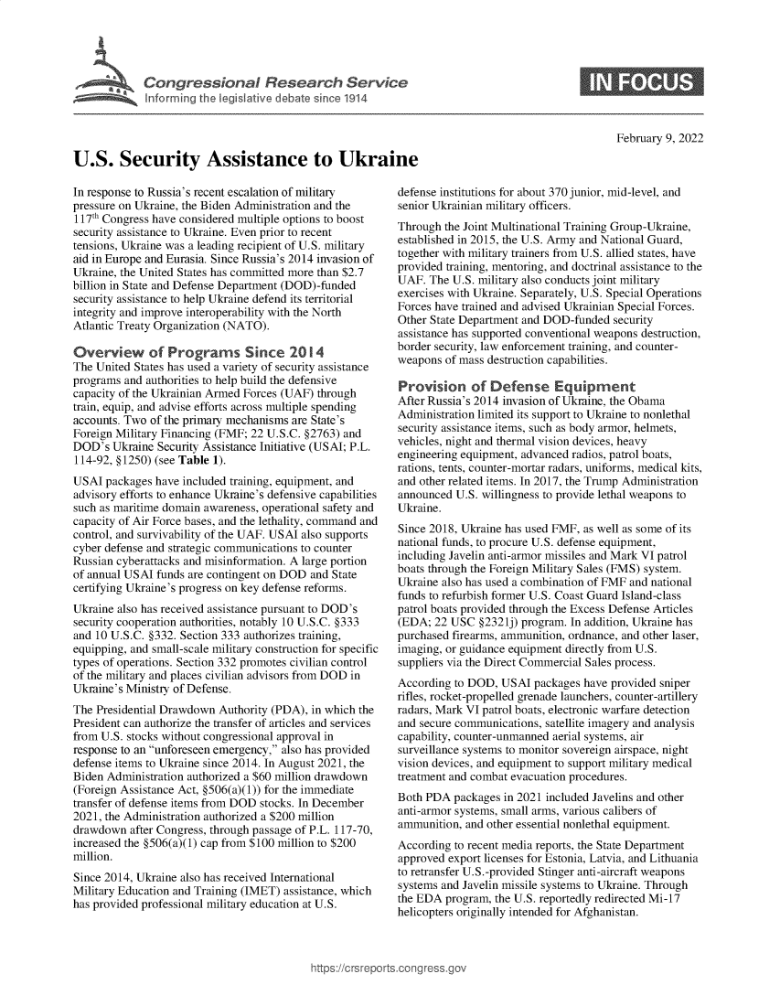handle is hein.crs/govefgd0001 and id is 1 raw text is: Co nressiona e   Uke
U.S. Security Assistance to Ukraine

0

February 9, 2022

In response to Russia's recent escalation of military
pressure on Ukraine, the Biden Administration and the
117th Congress have considered multiple options to boost
security assistance to Ukraine. Even prior to recent
tensions, Ukraine was a leading recipient of U.S. military
aid in Europe and Eurasia. Since Russia's 2014 invasion of
Ukraine, the United States has committed more than $2.7
billion in State and Defense Department (DOD)-funded
security assistance to help Ukraine defend its territorial
integrity and improve interoperability with the North
Atlantic Treaty Organization (NATO).
Overview of Programs Since 2014
The United States has used a variety of security assistance
programs and authorities to help build the defensive
capacity of the Ukrainian Armed Forces (UAF) through
train, equip, and advise efforts across multiple spending
accounts. Two of the primary mechanisms are State's
Foreign Military Financing (FMF; 22 U.S.C. §2763) and
DOD's Ukraine Security Assistance Initiative (USAI; P.L.
114-92, §1250) (see Table 1).
USAI packages have included training, equipment, and
advisory efforts to enhance Ukraine's defensive capabilities
such as maritime domain awareness, operational safety and
capacity of Air Force bases, and the lethality, command and
control, and survivability of the UAF. USAI also supports
cyber defense and strategic communications to counter
Russian cyberattacks and misinformation. A large portion
of annual USAI funds are contingent on DOD and State
certifying Ukraine's progress on key defense reforms.
Ukraine also has received assistance pursuant to DOD's
security cooperation authorities, notably 10 U.S.C. §333
and 10 U.S.C. §332. Section 333 authorizes training,
equipping, and small-scale military construction for specific
types of operations. Section 332 promotes civilian control
of the military and places civilian advisors from DOD in
Ukraine's Ministry of Defense.
The Presidential Drawdown Authority (PDA), in which the
President can authorize the transfer of articles and services
from U.S. stocks without congressional approval in
response to an unforeseen emergency, also has provided
defense items to Ukraine since 2014. In August 2021, the
Biden Administration authorized a $60 million drawdown
(Foreign Assistance Act, §506(a)(1)) for the immediate
transfer of defense items from DOD stocks. In December
2021, the Administration authorized a $200 million
drawdown after Congress, through passage of P.L. 117-70,
increased the §506(a)(1) cap from $100 million to $200
million.
Since 2014, Ukraine also has received International
Military Education and Training (IMET) assistance, which
has provided professional military education at U.S.

defense institutions for about 370 junior, mid-level, and
senior Ukrainian military officers.
Through the Joint Multinational Training Group-Ukraine,
established in 2015, the U.S. Army and National Guard,
together with military trainers from U.S. allied states, have
provided training, mentoring, and doctrinal assistance to the
UAF. The U.S. military also conducts joint military
exercises with Ukraine. Separately, U.S. Special Operations
Forces have trained and advised Ukrainian Special Forces.
Other State Department and DOD-funded security
assistance has supported conventional weapons destruction,
border security, law enforcement training, and counter-
weapons of mass destruction capabilities.
Provision of Defense Equipment
After Russia's 2014 invasion of Ukraine, the Obama
Administration limited its support to Ukraine to nonlethal
security assistance items, such as body armor, helmets,
vehicles, night and thermal vision devices, heavy
engineering equipment, advanced radios, patrol boats,
rations, tents, counter-mortar radars, uniforms, medical kits,
and other related items. In 2017, the Trump Administration
announced U.S. willingness to provide lethal weapons to
Ukraine.
Since 2018, Ukraine has used FMF, as well as some of its
national funds, to procure U.S. defense equipment,
including Javelin anti-armor missiles and Mark VI patrol
boats through the Foreign Military Sales (FMS) system.
Ukraine also has used a combination of FMF and national
funds to refurbish former U.S. Coast Guard Island-class
patrol boats provided through the Excess Defense Articles
(EDA; 22 USC §2321j) program. In addition, Ukraine has
purchased firearms, ammunition, ordnance, and other laser,
imaging, or guidance equipment directly from U.S.
suppliers via the Direct Commercial Sales process.
According to DOD, USAI packages have provided sniper
rifles, rocket-propelled grenade launchers, counter-artillery
radars, Mark VI patrol boats, electronic warfare detection
and secure communications, satellite imagery and analysis
capability, counter-unmanned aerial systems, air
surveillance systems to monitor sovereign airspace, night
vision devices, and equipment to support military medical
treatment and combat evacuation procedures.
Both PDA packages in 2021 included Javelins and other
anti-armor systems, small arms, various calibers of
ammunition, and other essential nonlethal equipment.
According to recent media reports, the State Department
approved export licenses for Estonia, Latvia, and Lithuania
to retransfer U.S.-provided Stinger anti-aircraft weapons
systems and Javelin missile systems to Ukraine. Through
the EDA program, the U.S. reportedly redirected Mi-17
helicopters originally intended for Afghanistan.

ittps://crsreports.congress.g


