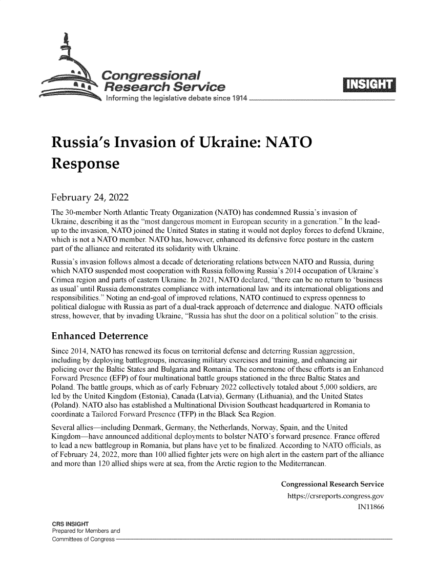 handle is hein.crs/govefic0001 and id is 1 raw text is: Congressional
*.Research Service
informing the I gislative debate since 1914___________________
Russia's Invasion of Ukraine: NATO
Response
February 24, 2022
The 30-member North Atlantic Treaty Organization (NATO) has condemned Russia's invasion of
Ukraine, describing it as the most dangerous moment in European security in a generation. In the lead-
up to the invasion, NATO joined the United States in stating it would not deploy forces to defend Ukraine,
which is not a NATO member. NATO has, however, enhanced its defensive force posture in the eastern
part of the alliance and reiterated its solidarity with Ukraine.
Russia's invasion follows almost a decade of deteriorating relations between NATO and Russia, during
which NATO suspended most cooperation with Russia following Russia's 2014 occupation of Ukraine's
Crimea region and parts of eastern Ukraine. In 2021, NATO declared, there can be no return to 'business
as usual' until Russia demonstrates compliance with international law and its international obligations and
responsibilities. Noting an end-goal of improved relations, NATO continued to express openness to
political dialogue with Russia as part of a dual-track approach of deterrence and dialogue. NATO officials
stress, however, that by invading Ukraine, Russia has shut the door on a political solution to the crisis.
Enhanced Deterrence
Since 2014, NATO has renewed its focus on territorial defense and deterring Russian aggression,
including by deploying battlegroups, increasing military exercises and training, and enhancing air
policing over the Baltic States and Bulgaria and Romania. The cornerstone of these efforts is an Enhanced
Forward Presence (EFP) of four multinational battle groups stationed in the three Baltic States and
Poland. The battle groups, which as of early February 2022 collectively totaled about 5,000 soldiers, are
led by the United Kingdom (Estonia), Canada (Latvia), Germany (Lithuania), and the United States
(Poland). NATO also has established a Multinational Division Southeast headquartered in Romania to
coordinate a Tailored Forward Presence (TFP) in the Black Sea Region.
Several allies-including Denmark, Germany, the Netherlands, Norway, Spain, and the United
Kingdom-have announced additional deployments to bolster NATO's forward presence. France offered
to lead a new battlegroup in Romania, but plans have yet to be finalized. According to NATO officials, as
of February 24, 2022, more than 100 allied fighter jets were on high alert in the eastern part of the alliance
and more than 120 allied ships were at sea, from the Arctic region to the Mediterranean.
Congressional Research Service
https://crsreports.congress.gov
IN11866
CRS INSIGHT
Prepared for Members and
Committees of Congress


