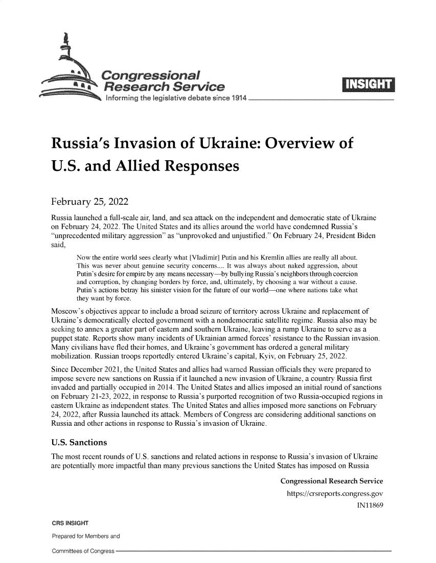 handle is hein.crs/govefih0001 and id is 1 raw text is: Congressional                                                      ____
*.Research Service
Russia's Invasion of Ukraine: Overview of
U.S. and Allied Responses
February 25, 2022
Russia launched a full-scale air, land, and sea attack on the independent and democratic state of Ukraine
on February 24, 2022. The United States and its allies around the world have condemned Russia's
unprecedented military aggression as unprovoked and unjustified. On February 24, President Biden
said,
Now the entire world sees clearly what [Vladimir] Putin and his Kremlin allies are really all about.
This was never about genuine security concerns.... It was always about naked aggression, about
Putin's desire for empire by any means necessary-by bullying Russia's neighbors through coercion
and corruption, by changing borders by force, and, ultimately, by choosing a war without a cause.
Putin's actions betray his sinister vision for the future of our world-one where nations take what
they want by force.
Moscow's objectives appear to include a broad seizure of territory across Ukraine and replacement of
Ukraine's democratically elected government with a nondemocratic satellite regime. Russia also may be
seeking to annex a greater part of eastern and southern Ukraine, leaving a rump Ukraine to serve as a
puppet state. Reports show many incidents of Ukrainian armed forces' resistance to the Russian invasion.
Many civilians have fled their homes, and Ukraine's government has ordered a general military
mobilization. Russian troops reportedly entered Ukraine's capital, Kyiv, on February 25, 2022.
Since December 2021, the United States and allies had warned Russian officials they were prepared to
impose severe new sanctions on Russia if it launched a new invasion of Ukraine, a country Russia first
invaded and partially occupied in 2014. The United States and allies imposed an initial round of sanctions
on February 21-23, 2022, in response to Russia's purported recognition of two Russia-occupied regions in
eastern Ukraine as independent states. The United States and allies imposed more sanctions on February
24, 2022, after Russia launched its attack. Members of Congress are considering additional sanctions on
Russia and other actions in response to Russia's invasion of Ukraine.
U.S. Sanctions
The most recent rounds of U.S. sanctions and related actions in response to Russia's invasion of Ukraine
are potentially more impactful than many previous sanctions the United States has imposed on Russia
Congressional Research Service
https://crsreports.congress.gov
IN11869
CRS INSIGHT
Prepared for Members and

Committees of Congress


