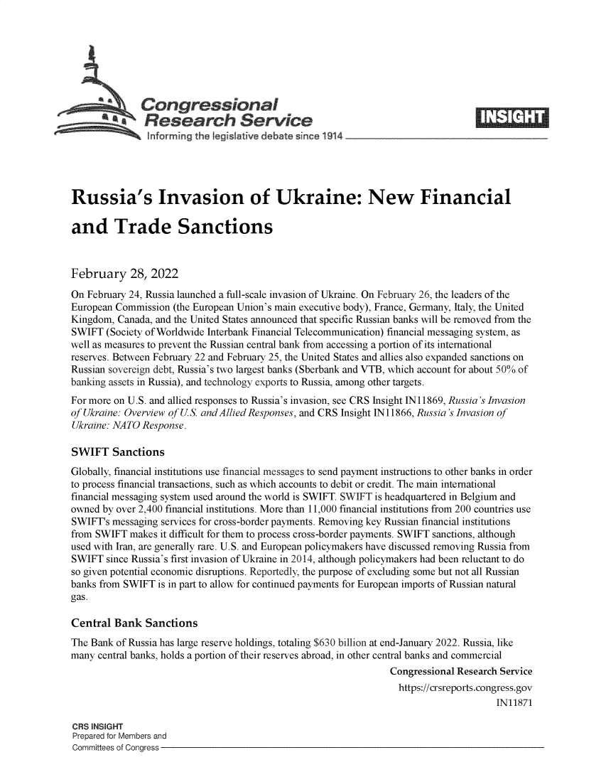 handle is hein.crs/govefij0001 and id is 1 raw text is: s Congressional
*  Research Service
Russia's Invasion of Ukraine: New Financial
and Trade Sanctions
February 28, 2022
On February 24, Russia launched a full-scale invasion of Ukraine. On February 26, the leaders of the
European Commission (the European Union's main executive body), France, Germany, Italy, the United
Kingdom, Canada, and the United States announced that specific Russian banks will be removed from the
SWIFT (Society of Worldwide Interbank Financial Telecommunication) financial messaging system, as
well as measures to prevent the Russian central bank from accessing a portion of its international
reserves. Between February 22 and February 25, the United States and allies also expanded sanctions on
Russian sovereign debt, Russia's two largest banks (Sberbank and VTB, which account for about 50% of
banking assets in Russia), and technology exports to Russia, among other targets.
For more on U.S. and allied responses to Russia's invasion, see CRS Insight IN 11869, Russia's Invasion
of Ukraine: Overview of U.S. andAllied Responses, and CRS Insight IN 11866, Russia's Invasion of
Ukraine: NATO Response.
SWIFT Sanctions
Globally, financial institutions use financial messages to send payment instructions to other banks in order
to process financial transactions, such as which accounts to debit or credit. The main international
financial messaging system used around the world is SWIFT. SWIFT is headquartered in Belgium and
owned by over 2,400 financial institutions. More than 11,000 financial institutions from 200 countries use
SWIFT's messaging services for cross-border payments. Removing key Russian financial institutions
from SWIFT makes it difficult for them to process cross-border payments. SWIFT sanctions, although
used with Iran, are generally rare. U.S. and European policymakers have discussed removing Russia from
SWIFT since Russia's first invasion of Ukraine in 2014, although policymakers had been reluctant to do
so given potential economic disruptions. Reportedly, the purpose of excluding some but not all Russian
banks from SWIFT is in part to allow for continued payments for European imports of Russian natural
gas.
Central Bank Sanctions
The Bank of Russia has large reserve holdings, totaling $630 billion at end-January 2022. Russia, like
many central banks, holds a portion of their reserves abroad, in other central banks and commercial
Congressional Research Service
https://crsreports.congress.gov
IN11871
CRS INSIGHT
Prepared for Members and
Committees of Congress


