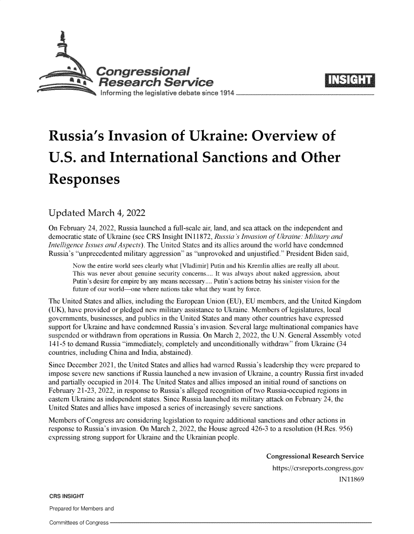 handle is hein.crs/govefja0001 and id is 1 raw text is: Congressional                                                     ____
*. Research Service
informing the .egistive debate snce 1 X14
Russia's Invasion of Ukraine: Overview of
U.S. and International Sanctions and Other
Responses
Updated March 4, 2022
On February 24, 2022, Russia launched a full-scale air, land, and sea attack on the independent and
democratic state of Ukraine (see CRS Insight IN11872, Russia's Invasion of Ukraine: Military and
Intelligence Issues and Aspects). The United States and its allies around the world have condemned
Russia's unprecedented military aggression as unprovoked and unjustified. President Biden said,
Now the entire world sees clearly what [Vladimir] Putin and his Kremlin allies are really all about.
This was never about genuine security concerns.... It was always about naked aggression, about
Putin's desire for empire by any means necessary.... Putin's actions betray his sinister vision for the
future of our world-one where nations take what they want by force.
The United States and allies, including the European Union (EU), EU members, and the United Kingdom
(UK), have provided or pledged new military assistance to Ukraine. Members of legislatures, local
governments, businesses, and publics in the United States and many other countries have expressed
support for Ukraine and have condemned Russia's invasion. Several large multinational companies have
suspended or withdrawn from operations in Russia. On March 2, 2022, the U.N. General Assembly voted
141-5 to demand Russia immediately, completely and unconditionally withdraw from Ukraine (34
countries, including China and India, abstained).
Since December 2021, the United States and allies had warned Russia's leadership they were prepared to
impose severe new sanctions if Russia launched a new invasion of Ukraine, a country Russia first invaded
and partially occupied in 2014. The United States and allies imposed an initial round of sanctions on
February 21-23, 2022, in response to Russia's alleged recognition of two Russia-occupied regions in
eastern Ukraine as independent states. Since Russia launched its military attack on February 24, the
United States and allies have imposed a series of increasingly severe sanctions.
Members of Congress are considering legislation to require additional sanctions and other actions in
response to Russia's invasion. On March 2, 2022, the House agreed 426-3 to a resolution (H.Res. 956)
expressing strong support for Ukraine and the Ukrainian people.
Congressional Research Service
https://crsreports.congress.gov
IN11869
CRS INSIGHT
Prepared for Members and

Committees of Congress


